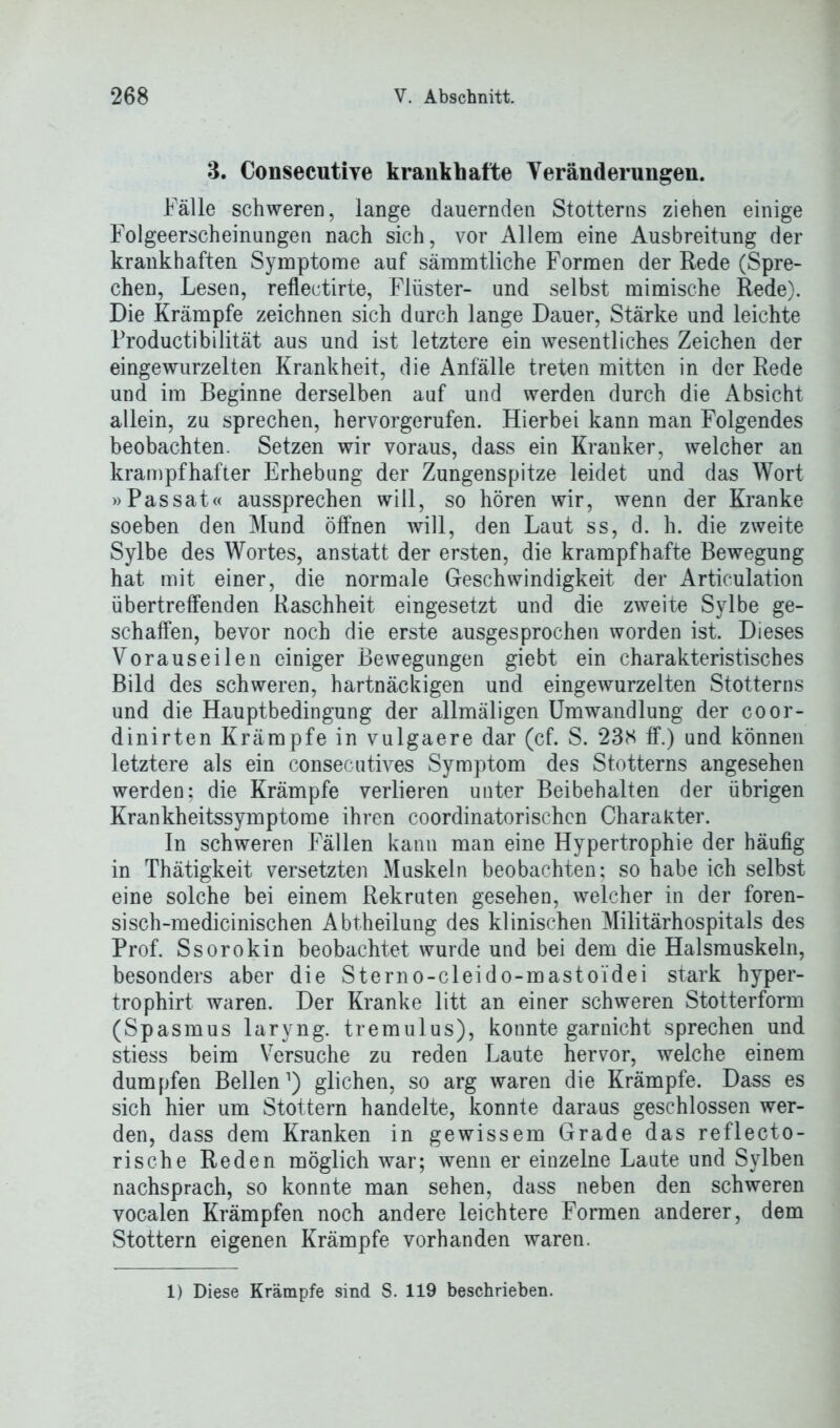 3. Consecutive krankhafte Veränderungen. Fälle schweren, lange dauernden Stotterns ziehen einige Folgeerscheinungen nach sich, vor Allem eine Ausbreitung der krankhaften Symptome auf sämmtliche Formen der Rede (Spre- chen, Lesen, reflectirte, Flüster- und selbst mimische Rede). Die Krämpfe zeichnen sich durch lange Dauer, Stärke und leichte Productibilität aus und ist letztere ein wesentliches Zeichen der eingewurzelten Krankheit, die Anfälle treten mitten in der Rede und im Beginne derselben auf und werden durch die Absicht allein, zu sprechen, hervorgerufen. Hierbei kann man Folgendes beobachten. Setzen wir voraus, dass ein Kranker, welcher an krampfhafter Erhebung der Zungenspitze leidet und das Wort »Passat« aussprechen will, so hören wir, wenn der Kranke soeben den Mund öffnen will, den Laut ss, d. h. die zweite Sylbe des Wortes, anstatt der ersten, die krampfhafte Bewegung hat mit einer, die normale Geschwindigkeit der Articulation übertreffenden Raschheit eingesetzt und die zweite Sylbe ge- schaffen, bevor noch die erste ausgesprochen worden ist. Dieses Vorauseilen einiger Bewegungen giebt ein charakteristisches Bild des schweren, hartnäckigen und eingewurzelten Stotterns und die Hauptbedingung der allmäligen Umwandlung der coor- dinirten Krämpfe in vulgaere dar (cf. S. 23K ff.) und können letztere als ein consecutives Symptom des Stotterns angesehen werden; die Krämpfe verlieren unter Beibehalten der übrigen Krankheitssymptome ihren coordinatorischcn Charakter. In schweren Fällen kann man eine Hypertrophie der häufig in Thätigkeit versetzten Muskeln beobachten; so habe ich selbst eine solche bei einem Rekruten gesehen, welcher in der foren- sisch-medicinischen Abtheilung des klinischen Militärhospitals des Prof. Ssorokin beobachtet wurde und bei dem die Halsmuskeln, besonders aber die Sterno-cleido-mastoi'dei stark hyper- trophirt waren. Der Kranke litt an einer schweren Stotterform (Spasmus laryng. tremulus), konnte garnicht sprechen und stiess beim Versuche zu reden Laute hervor, welche einem dumpfen Bellen1) glichen, so arg waren die Krämpfe. Dass es sich hier um Stottern handelte, konnte daraus geschlossen wer- den, dass dem Kranken in gewissem Grade das reflecto- rische Reden möglich war; wenn er einzelne Laute und Sylben nachsprach, so konnte man sehen, dass neben den schweren vocalen Krämpfen noch andere leichtere Formen anderer, dem Stottern eigenen Krämpfe vorhanden waren. 1) Diese Krämpfe sind S. 119 beschrieben.