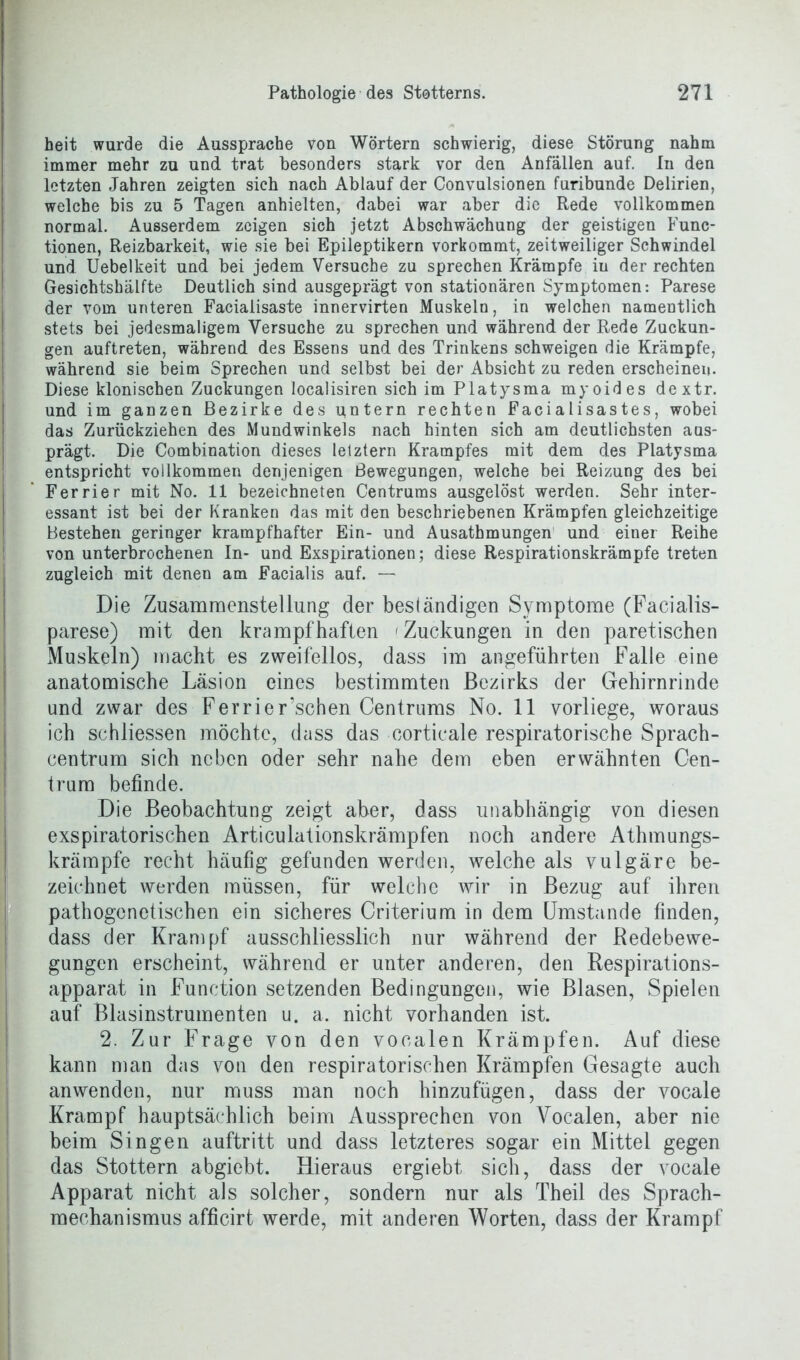 heit wurde die Aussprache von Wörtern schwierig, diese Störung nahm immer mehr zu und trat besonders stark vor den Anfällen auf. In den letzten Jahren zeigten sich nach Ablauf der Convulsionen furibunde Delirien, welche bis zu 5 Tagen anhielten, dabei war aber die Rede vollkommen normal. Ausserdem zeigen sich jetzt Abschwächung der geistigen Func- tionen, Reizbarkeit, wie sie bei Epileptikern vorkommt, zeitweiliger Schwindel und Uebelkeit und bei jedem Versuche zu sprechen Krämpfe in der rechten Gesichtshälfte Deutlich sind ausgeprägt von stationären Symptomen: Parese der vom unteren Facialisaste innervirten Muskeln, in welchen namentlich stets bei jedesmaligem Versuche zu sprechen und während der Rede Zuckun- gen auftreten, während des Essens und des Trinkens schweigen die Krämpfe, während sie beim Sprechen und selbst bei der Absicht zu reden erscheinen. Diese klonischen Zuckungen localisiren sich im Platysma myoides dextr. und im ganzen Bezirke des untern rechten Facialisastes, wobei das Zurückziehen des Mundwinkels nach hinten sich am deutlichsten aus- prägt. Die Combination dieses letztem Krampfes mit dem des Platysma entspricht vollkommen denjenigen Bewegungen, welche bei Reizung des bei Ferrier mit No. 11 bezeichneten Centrums ausgelöst werden. Sehr inter- essant ist bei der Kranken das mit den beschriebenen Krämpfen gleichzeitige Bestehen geringer krampfhafter Ein- und Ausathmungen und einer Reihe von unterbrochenen In- und Exspirationen; diese Respirationskrämpfe treten zugleich mit denen am Facialis auf. — Die Zusammenstellung der beständigen Symptome (Facialis- parese) mit den krampfhaften Zuckungen in den paretischen Muskeln) macht es zweifellos, dass im angeführten Falle eine anatomische Läsion eines bestimmten Bezirks der Gehirnrinde und zwar des Ferrier’schen Centrums No. 11 vorliege, woraus ich schliessen möchte, dass das corticale respiratorische Sprach- centrum sich neben oder sehr nahe dem eben erwähnten Cen- trum befinde. Die Beobachtung zeigt aber, dass unabhängig von diesen exspiratorischen Articulationskrämpfen noch andere Athmungs- krämpfe recht häufig gefunden werden, welche als vulgäre be- zeichnet werden müssen, für welche wir in Bezug auf ihren pathogenetischen ein sicheres Criterium in dem Umstande finden, dass der Krampf ausschliesslich nur während der Redebewe- gungen erscheint, während er unter anderen, den Respirations- apparat in Function setzenden Bedingungen, wie Blasen, Spielen auf Blasinstrumenten u. a. nicht vorhanden ist. 2. Zur Frage von den vocalen Krämpfen. Auf diese kann man das von den respiratorischen Krämpfen Gesagte auch anwenden, nur muss man noch hinzufügen, dass der vocale Krampf hauptsächlich beim Aussprechen von Vocalen, aber nie beim Singen auftritt und dass letzteres sogar ein Mittel gegen das Stottern abgiebt. Hieraus ergiebt sich, dass der vocale Apparat nicht als solcher, sondern nur als Theil des Sprach- mechanismus afficirt werde, mit anderen Worten, dass der Krampf