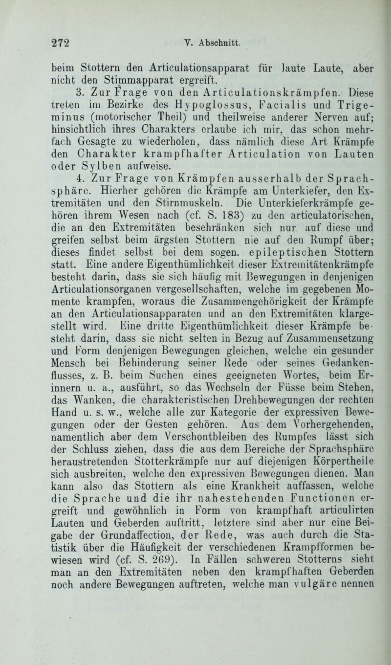 beim Stottern den Articulationsapparat für laute Laute, aber nicht den Stimmapparat ergreift. 3. Zur Frage von den Articulationskrämpfen. Diese treten im Bezirke des Hypoglossus, Facialis und Trige- minus (motorischer Theil) und theilweise anderer Nerven auf; hinsichtlich ihres Charakters erlaube ich mir, das schon mehr- fach Gesagte zu wiederholen, dass nämlich diese Art Krämpfe den Charakter krampfhafter Articulation von Lauten oder Sy Iben aufweise. 4. Zur Frage von Krämpfen ausserhalb der Sprach- sphäre. Hierher gehören die Krämpfe am Unterkiefer, den Ex- tremitäten und den Stirnmuskeln. Die Unterkieferkrämpfe ge- hören ihrem Wesen nach (cf. S. 183) zu den articulatorischen, die an den Extremitäten beschränken sich nur auf diese und greifen selbst beim ärgsten Stottern nie auf den Rumpf über; dieses findet selbst bei dem sogen, epileptischen Stottern statt. Eine andere Eigenthümlichkeit dieser Extremitätenkrämpfe besteht darin, dass sie sich häufig mit Bewegungen in denjenigen Articulationsorganen vergesellschaften, welche im gegebenen Mo- mente krampfen, woraus die Zusammengehörigkeit der Krämpfe an den Articulationsapparaten und an den Extremitäten klarge- stellt wird. Eine dritte Eigenthümlichkeit dieser Krämpfe be- steht darin, dass sie nicht selten in Bezug auf Zusammensetzung und Form denjenigen Bewegungen gleichen, welche ein gesunder Mensch bei Behinderung seiner Rede oder seines Gedanken- flusses, z. B. beim Suchen eines geeigneten Wortes, beim Er- innern u. a., ausführt, so das Wechseln der Füsse beim Stehen, das Wanken, die charakteristischen Drehbewegungen der rechten Hand u. s. w., welche alle zur Kategorie der expressiven Bewe- gungen oder der Gesten gehören. Aus dem Vorhergehenden, namentlich aber dem Verschontbleiben des Rumpfes lässt sich der Schluss ziehen, dass die aus dem Bereiche der Sprachsphärc heraustretenden Stotterkrämpfe nur auf diejenigen Körpertheile sich ausbreiten, welche den expressiven Bewegungen dienen. Man kann also das Stottern als eine Krankheit auffassen, welche die Sprache und die ihr nahestehenden Functionen er- greift und gewöhnlich in Form von krampfhaft articulirten Lauten und Geberden auftritt, letztere sind aber nur eine Bei- gabe der Grundaffection, der Rede, was auch durch die Sta- tistik über die Häufigkeit der verschiedenen Krampfforraen be- wiesen wird (cf. S. 269). In Fällen schweren Stotterns sieht man an den Extremitäten neben den krampfhaften Geberden noch andere Bewegungen auftreten, welche man vulgäre nennen