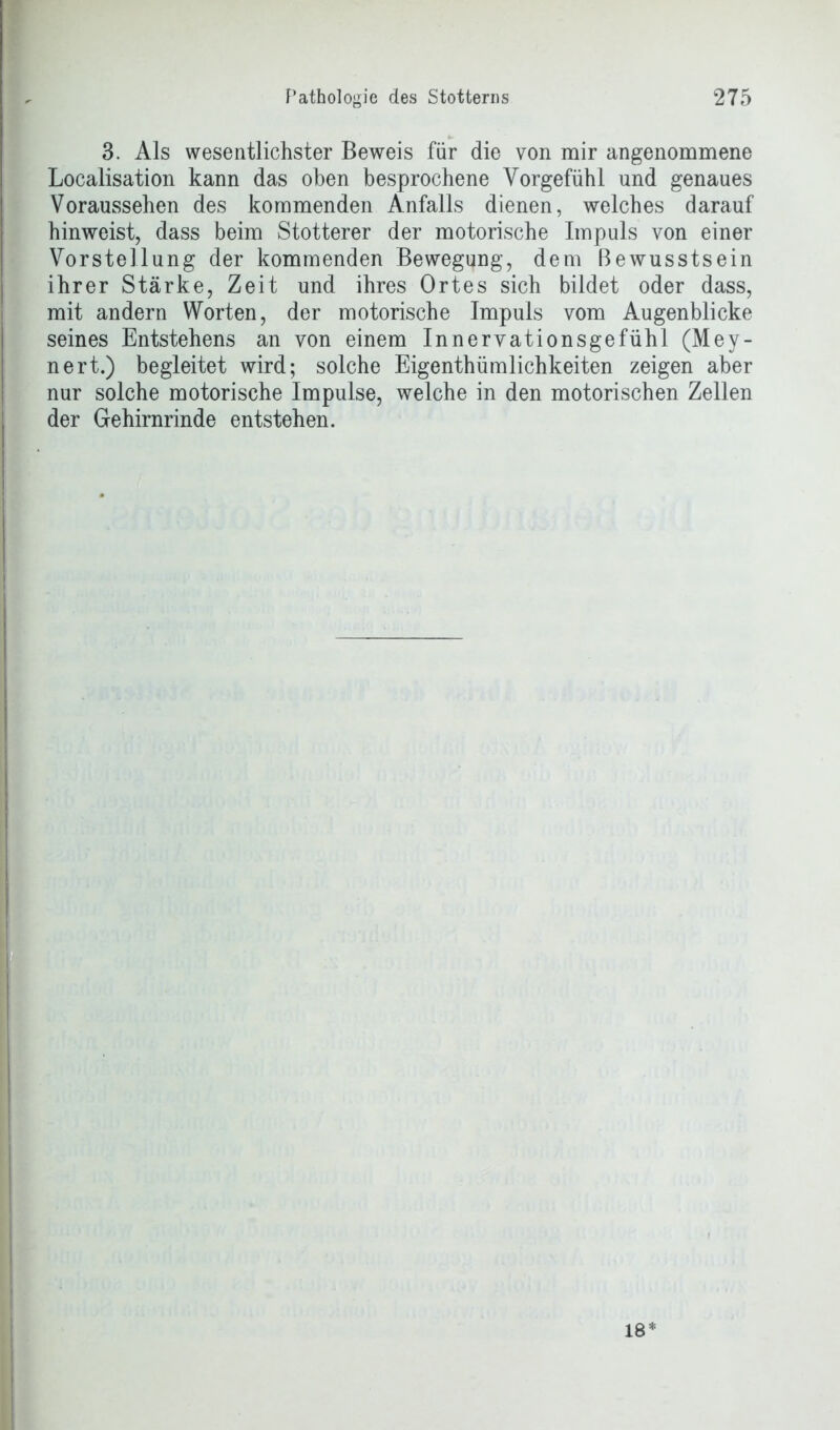 3. Als wesentlichster Beweis für die von mir angenommene Localisation kann das oben besprochene Vorgefühl und genaues Voraussehen des kommenden Anfalls dienen, welches darauf hinweist, dass beim Stotterer der motorische Impuls von einer Vorstellung der kommenden Bewegung, dem Bewusstsein ihrer Stärke, Zeit und ihres Ortes sich bildet oder dass, mit andern Worten, der motorische Impuls vom Augenblicke seines Entstehens an von einem Innervationsgefühl (Mey- nert.) begleitet wird; solche Eigenthümlichkeiten zeigen aber nur solche motorische Impulse, welche in den motorischen Zellen der Gehirnrinde entstehen.