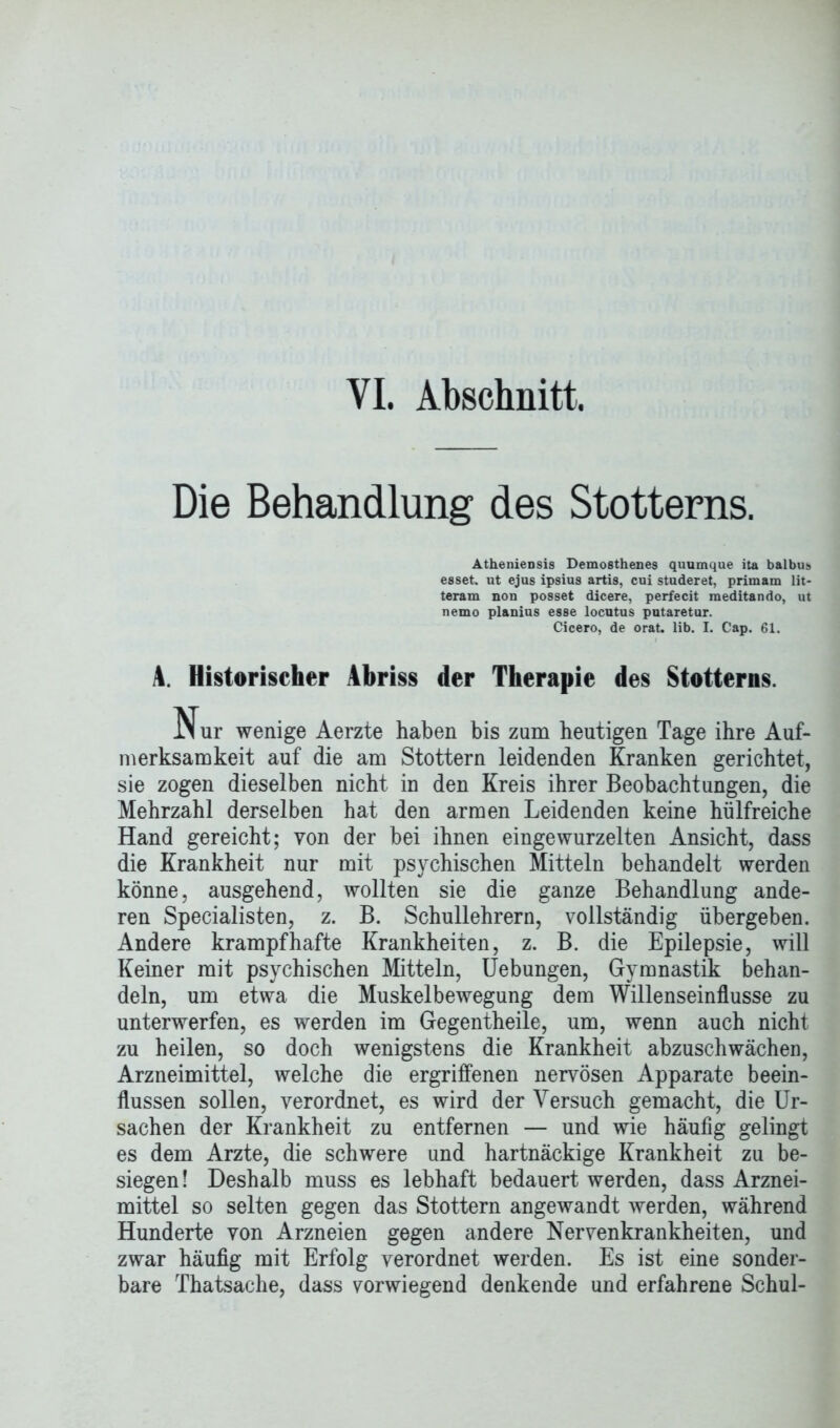 Die Behandlung des Stotterns. Atheniensis Demosthenes quumque ita balbus esset, ut ejus ipsius artis, cui studeret, primam lit- teram non posset dicere, perfecit meditando, ut nemo planius esse locutus putaretur. Cicero, de orat. lib. I. Cap. 61. A. Historischer Abriss der Therapie des Stotterns. Nur wenige Aerzte haben bis zum heutigen Tage ihre Auf- merksamkeit auf die am Stottern leidenden Kranken gerichtet, sie zogen dieselben nicht in den Kreis ihrer Beobachtungen, die Mehrzahl derselben hat den armen Leidenden keine hülfreiche Hand gereicht; von der bei ihnen eingewurzelten Ansicht, dass die Krankheit nur mit psychischen Mitteln behandelt werden könne, ausgehend, wollten sie die ganze Behandlung ande- ren Specialisten, z. B. Schullehrern, vollständig übergeben. Andere krampfhafte Krankheiten, z. B. die Epilepsie, will Keiner mit psychischen Mitteln, Uebungen, Gymnastik behan- deln, um etwa die Muskelbewegung dem Willenseinflusse zu unterwerfen, es werden im Gegentheile, um, wenn auch nicht zu heilen, so doch wenigstens die Krankheit abzuschwächen, Arzneimittel, welche die ergriffenen nervösen Apparate beein- flussen sollen, verordnet, es wird der Versuch gemacht, die Ur- sachen der Krankheit zu entfernen — und wie häufig gelingt es dem Arzte, die schwere und hartnäckige Krankheit zu be- siegen! Deshalb muss es lebhaft bedauert werden, dass Arznei- mittel so selten gegen das Stottern angewandt werden, während Hunderte von Arzneien gegen andere Nervenkrankheiten, und zwar häufig mit Erfolg verordnet werden. Es ist eine sonder- bare Thatsache, dass vorwiegend denkende und erfahrene Schul-