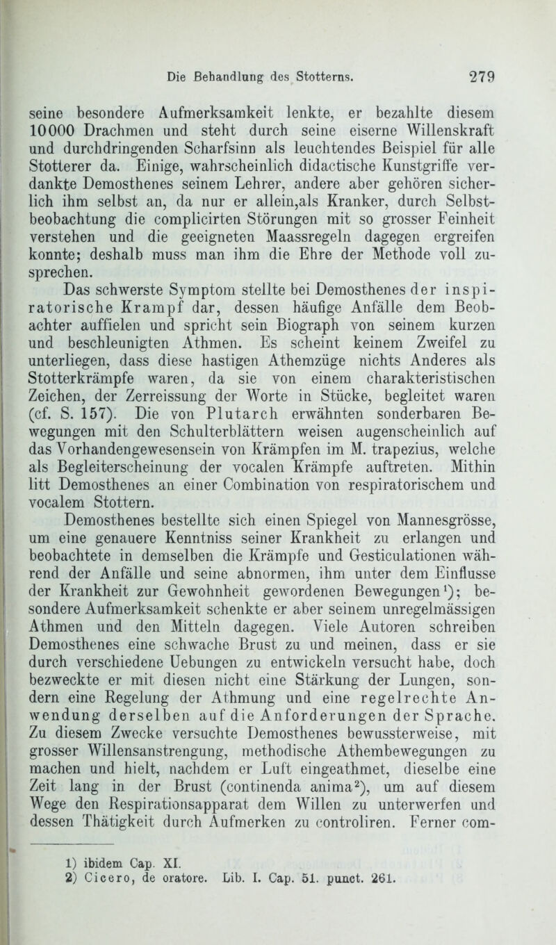 seine besondere Aufmerksamkeit lenkte, er bezahlte diesem 10000 Drachmen und steht durch seine eiserne Willenskraft und durchdringenden Scharfsinn als leuchtendes Beispiel für alle Stotterer da. Einige, wahrscheinlich didactische Kunstgriffe ver- dankte Demosthenes seinem Lehrer, andere aber gehören sicher- lich ihm selbst an, da nur er allein,als Kranker, durch Selbst- beobachtung die complicirten Störungen mit so grosser Feinheit verstehen und die geeigneten Maassregeln dagegen ergreifen konnte; deshalb muss man ihm die Ehre der Methode voll zu- sprechen. Das schwerste Symptom stellte bei Demosthenes der inspi- ratorische Krampf dar, dessen häufige Anfälle dem Beob- achter auffielen und spricht sein Biograph von seinem kurzen und beschleunigten Athmen. Es scheint keinem Zweifel zu unterliegen, dass diese hastigen Athemzüge nichts Anderes als Stotterkrämpfe waren, da sie von einem charakteristischen Zeichen, der Zerreissung der Worte in Stücke, begleitet waren (cf. S. 157). Die von Plutarch erwähnten sonderbaren Be- wegungen mit den Schulterblättern weisen augenscheinlich auf das Yorhandengewesensein von Krämpfen im M. trapezius, welche als Begleiterscheinung der vocalen Krämpfe auftreten. Mithin litt Demosthenes an einer Combination von respiratorischem und vocalem Stottern. Demosthenes bestellte sich einen Spiegel von Mannesgrösse, um eine genauere Kenntniss seiner Krankheit zu erlangen und beobachtete in demselben die Krämpfe und Gesticulationen wäh- rend der Anfälle und seine abnormen, ihm unter dem Einflüsse der Krankheit zur Gewohnheit gewordenen Bewegungen1); be- sondere Aufmerksamkeit schenkte er aber seinem unregelmässigen Athmen und den Mitteln dagegen. Viele Autoren schreiben Demosthenes eine schwache Brust zu und meinen, dass er sie durch verschiedene Uebungen zu entwickeln versucht habe, doch bezweckte er mit diesen nicht eine Stärkung der Lungen, son- dern eine Regelung der Athmung und eine regelrechte An- wendung derselben auf die Anforderungen der Sprache. Zu diesem Zwecke versuchte Demosthenes bewussterweise, mit grosser Willensanstrengung, methodische Athembewegungen zu machen und hielt, nachdem er Luft eingeathmet, dieselbe eine Zeit lang in der Brust (continenda anima2), um auf diesem Wege den Respirationsapparat dem Willen zu unterwerfen und dessen Thätigkeit durch Aufmerken zu controliren. Ferner com- 1) ibidem Cap. XI. 2) Cicero, de oratore. Lib. I. Cap. 51. punct. 261.