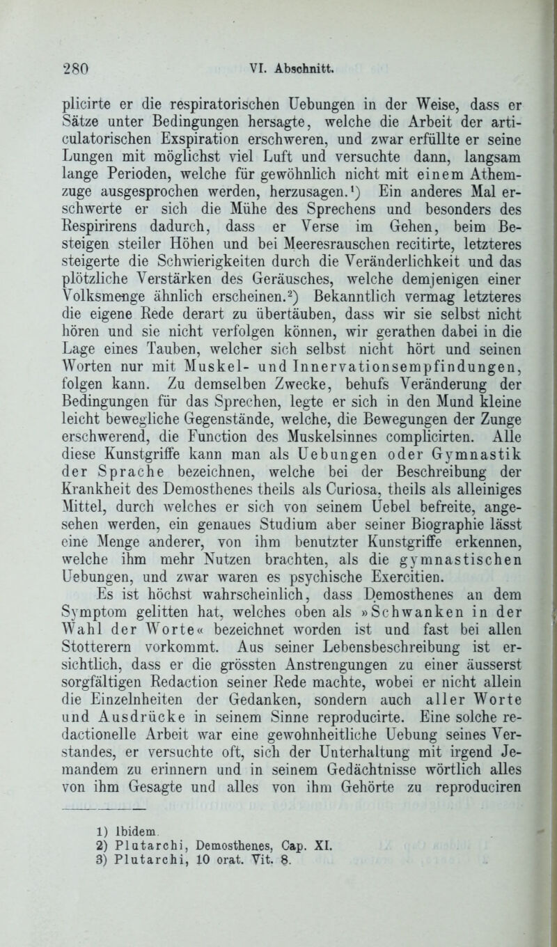 plicirte er die respiratorischen Uebungen in der Weise, dass er Sätze unter Bedingungen hersagte, welche die Arbeit der arti- culatorischen Exspiration erschweren, und zwar erfüllte er seine Lungen mit möglichst viel Luft und versuchte dann, langsam lange Perioden, welche für gewöhnlich nicht mit einem Athem- zuge ausgesprochen werden, herzusagen.1) Ein anderes Mal er- schwerte er sich die Mühe des Sprechens und besonders des Respirirens dadurch, dass er Verse im Gehen, beim Be- steigen steiler Höhen und bei Meeresrauschen recitirte, letzteres steigerte die Schwierigkeiten durch die Veränderlichkeit und das plötzliche Verstärken des Geräusches, welche demjenigen einer Volksmenge ähnlich erscheinen.2 3) Bekanntlich vermag letzteres die eigene Rede derart zu übertäuben, dass wir sie selbst nicht hören und sie nicht verfolgen können, wir gerathen dabei in die Lage eines Tauben, welcher sich selbst nicht hört und seinen Worten nur mit Muskel- und Innervationsempfindungen, folgen kann. Zu demselben Zwecke, behufs Veränderung der Bedingungen für das Sprechen, legte er sich in den Mund kleine leicht bewegliche Gegenstände, welche, die Bewegungen der Zunge erschwerend, die Function des Muskelsinnes complicirten. Alle diese Kunstgriffe kann man als Uebungen oder Gymnastik der Sprache bezeichnen, welche bei der Beschreibung der Krankheit des Demosthenes theils als Curiosa, theils als alleiniges Mittel, durch welches er sich von seinem Uebel befreite, ange- sehen werden, ein genaues Studium aber seiner Biographie lässt eine Menge anderer, von ihm benutzter Kunstgriffe erkennen, welche ihm mehr Nutzen brachten, als die gymnastischen Uebungen, und zwar waren es psychische Exercitien. Es ist höchst wahrscheinlich, dass Demosthenes an dem Symptom gelitten hat, welches oben als »Schwanken in der Wahl der Wrorte« bezeichnet worden ist und fast bei allen Stotterern vorkommt. Aus seiner Lebensbeschreibung ist er- sichtlich, dass er die grössten Anstrengungen zu einer äusserst sorgfältigen Redaction seiner Rede machte, wobei er nicht allein die Einzelnheiten der Gedanken, sondern auch aller Worte und Ausdrücke in seinem Sinne reproducirte. Eine solche re- dactionelle Arbeit war eine gewohnheitliche Uebung seines Ver- standes, er versuchte oft, sich der Unterhaltung mit irgend Je- mandem zu erinnern und in seinem Gedächtnisse wörtlich alles von ihm Gesagte und alles von ihm Gehörte zu reproduciren 1) Ibidem 2) Platarchi, Demosthenes, Cap. XI. 3) Plutarchi, 10 orat. Vit. 8.