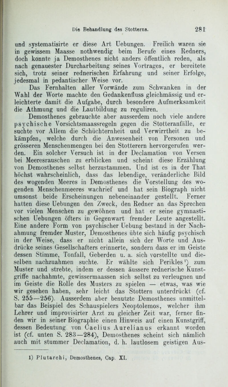 und systematisirte er diese Art Uebungen. Freilich waren sie in gewissem Maasse nothwendig beim Berufe eines Redners, doch konnte ja Demosthenes nicht anders öffentlich reden, als nach genauester Durcharbeitung seines Vortrages, er bereitete sich, trotz seiner rednerischen Erfahrung und seiner Erfolge, jedesmal in pedantischer Weise vor. Das Fernhalten aller Vorwände zum Schwanken in der Wahl der Worte machte den Gedankenfluss gleichmässig und er- leichterte damit die Aufgabe, durch besondere Aufmerksamkeit die Athmung und die Lautbildung zu reguliren. Demosthenes gebrauchte aber ausserdem noch viele andere psychische Vorsichtsmaassregeln gegen die Stotteranfälle, er suchte vor Allem die Schüchternheit und Verwirrtheit zu be- kämpfen, welche durch die Anwesenheit von Personen und grösseren Menschenmengen bei den Stotterern hervorgerufen wer- den. Ein solcher Versuch ist in der Declamation von Versen bei Meeresrauschen zu erblicken und scheint diese Erzählung von Demosthenes selbst herzustammen. Und ist es in der That höchst wahrscheinlich, dass das lebendige, veränderliche Bild des wogenden Meeres in Demosthenes die Vorstellung des wo- genden Menschenmeeres wachrief und hat sein Biograph nicht umsonst beide Erscheinungen nebeneinander gestellt. Ferner hatten diese Uebungen den Zweck, den Redner an das Sprechen vor vielen Menschen zu gewöhnen und hat er seine gymnasti- schen Uebungen öfters in Gegenwart fremder Leute angestellt. Eine andere Form von psychischer Uebung bestand in der Nach- ahmung fremder Muster, Demosthenes übte sich häufig psychisch in der Weise, dass er nicht allein sich der Worte und Aus- drücke seines Gesellschafters erinnerte, sondern dass er im Geiste dessen Stimme, Tonfall, Geberden u. a. sich vorstellte und die- selben nachzuahmen suchte. Er wählte sich Perikiesl) zum Muster und strebte, indem er dessen äussere rednerische Kunst- griffe nachahmte, gewissermaassen sich selbst zu verleugnen und im Geiste die Rolle des Musters zu spielen — etwas, was wie wir gesehen haben, sehr leicht das Stottern unterdrückt (cf. S. 255—256). Ausserdem aber benutzte Demosthenes unmittel- bar das Beispiel des Schauspielers Neoptolemos, welcher ihm Lehrer und improvisirter Arzt zu gleicher Zeit war, ferner fin- den wir in seiner Biographie einen Hinweis auf einen Kunstgriff, dessen Bedeutung von Caelius Aurelianus erkannt worden ist (cf. unten S. 283—284), Demosthenes scheint sich nämlich auch mit stummer Declamation, d. h. lautlosem geistigen Aus- 1) Plutarchi, Demosthenes, Cap. XI.