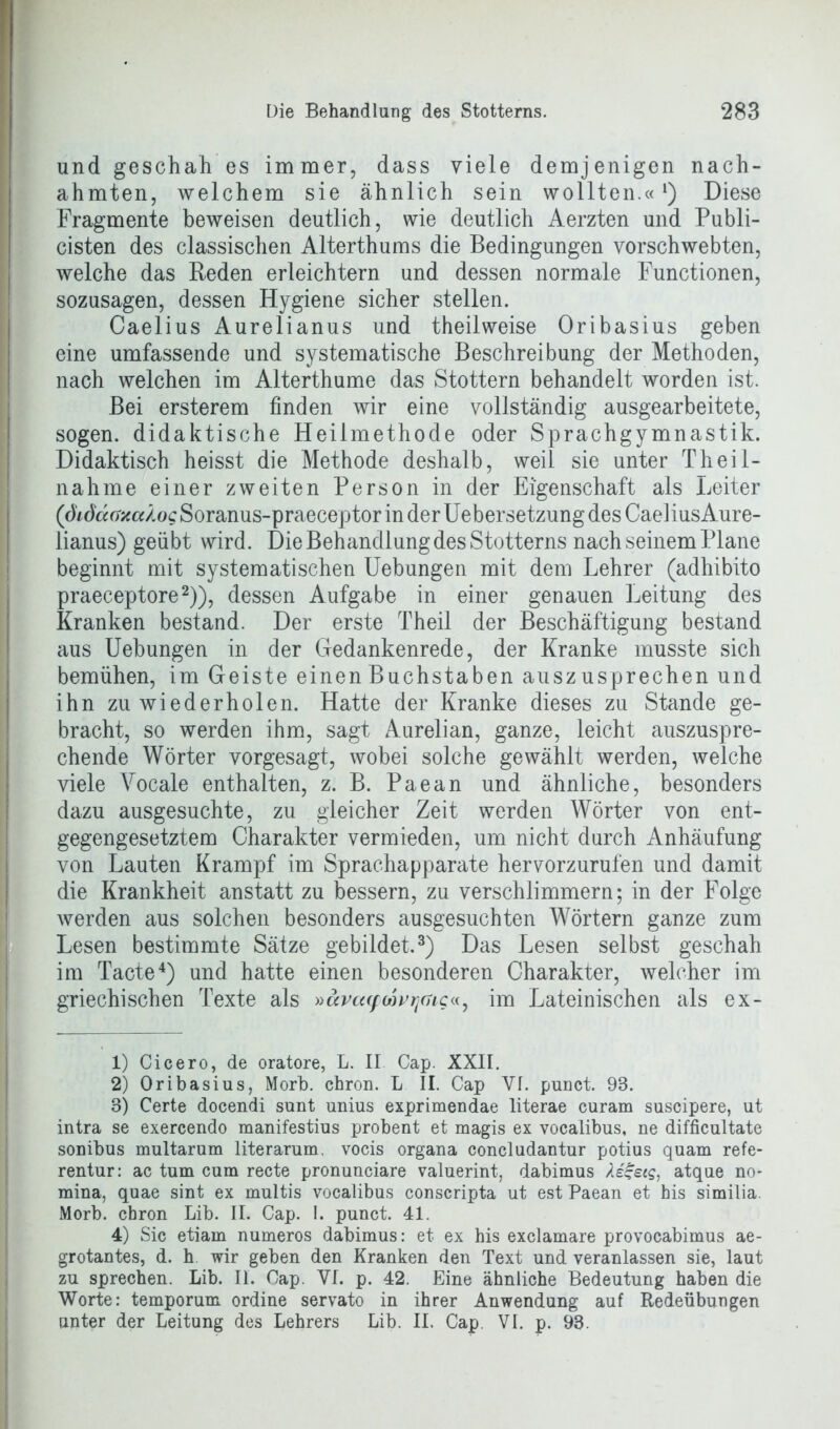 . Die Behandlung des Stotterns. 283 und geschah es immer, dass viele demjenigen nach- ahmten, welchem sie ähnlich sein wollten.«l) Diese Fragmente beweisen deutlich, wie deutlich Aerzten und Publi- cisten des classischen Alterthums die Bedingungen vorschwebten, welche das Reden erleichtern und dessen normale Functionen, sozusagen, dessen Hygiene sicher stellen. Caelius Aurelianus und theilweise Oribasius geben eine umfassende und systematische Beschreibung der Methoden, nach welchen im Alterthume das Stottern behandelt worden ist. Bei ersterem finden wir eine vollständig ausgearbeitete, sogen, didaktische Heilmethode oder Sprachgymnastik. Didaktisch heisst die Methode deshalb, weil sie unter Theil- nahme einer zweiten Person in der Eigenschaft als Leiter (diöuaxcc/.og Soranus-praeceptor in der Uebersetzung des CaeliusAure- lianus) geübt wird. Die Behandlung des Stotterns nach seinem Plane beginnt mit systematischen Uebungen mit dem Lehrer (adhibito praeceptore2)), dessen Aufgabe in einer genauen Leitung des Kranken bestand. Der erste Theil der Beschäftigung bestand aus Uebungen in der Gedankenrede, der Kranke musste sich bemühen, im Geiste einen Buchstaben auszusprechen und ihn zu wiederholen. Hatte der Kranke dieses zu Stande ge- bracht, so werden ihm, sagt Aurelian, ganze, leicht auszuspre- chende Wörter vorgesagt, wobei solche gewählt werden, welche viele Vocale enthalten, z. B. Paean und ähnliche, besonders dazu ausgesuchte, zu gleicher Zeit werden Wörter von ent- gegengesetztem Charakter vermieden, um nicht durch Anhäufung von Lauten Krampf im Sprachapparate hervorzurufen und damit die Krankheit anstatt zu bessern, zu verschlimmern; in der Folge werden aus solchen besonders ausgesuchten Wörtern ganze zum Lesen bestimmte Sätze gebildet.3) Das Lesen selbst geschah im Tacte4) und hatte einen besonderen Charakter, welcher im griechischen Texte als »avcuptovtitng«, im Lateinischen als ex- 1) Cicero, de oratore, L. II Cap. XXII. 2) Oribasius, Morb. chron. L II. Cap Yf. punct. 98. 3) Certe docendi sunt unius exprimendae literae curam suscipere, ut intra se exercendo manifestius probent et magis ex vocalibus, ne difficultate sonibus multarum literarum, vocis organa concludantur potius quam refe- rentur: ac tum cum recte pronunciare valuerint, dabimus Aegeig, atque no* mina, quae sint ex multis vocalibus conscripta ut est Paean et his similia. Morb. chron Lib. II. Cap. I. punct. 41. 4) Sic etiam numeros dabimus: et ex his exclamare provocabimus ae- grotantes, d. h wir geben den Kranken den Text und veranlassen sie, laut zu sprechen. Lib. II. Cap. VI. p. 42. Eine ähnliche Bedeutung haben die Worte: temporum ordine servato in ihrer Anwendung auf Redeübungen