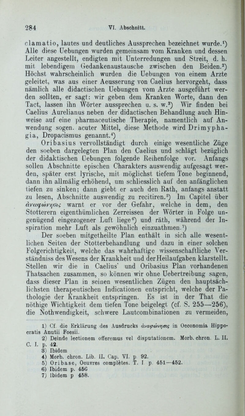 clamatio, lautes und deutliches Aussprechen bezeichnet wurde.1) Alle diese Uebungen wurden gemeinsam vom Kranken und dessen Leiter angestellt, endigten mit Unterredungen und Streit, d. h. mit lebendigem Gedankenaustausche zwischen den Beiden.2) Höchst wahrscheinlich wurden die Uebungen von einem Arzte geleitet, was aus einer Aeusserung von Caelius hervorgeht, dass nämlich alle didactischen Uebungen vom Arzte ausgeführt wer- den sollten, er sagt: wir geben dem Kranken Worte, dann den Tact, lassen ihn Wörter aussprechen u. s. w.3) Wir finden bei Caelius Aurelianus neben der didactischen Behandlung auch Hin- weise auf eine pharmaceutische Therapie, namentlich auf An- wendung sogen, acuter Mittel, diese Methode wird Drimypha- gia, Dropacismus genannt.4) Oribasius vervollständigt durch einige wesentliche Züge den soeben dargelegten Plan den Caelius und schlägt bezüglich der didaktischen üebungen folgende Reihenfolge vor. Anfangs sollen Abschnitte epischen Charakters auswendig aufgesagt wer- den, später erst lyrische, mit möglichst tiefem Tone beginnend, dann ihn allmälig erhöhend, um schliesslich auf den anfänglichen tiefen zu sinken; dann giebt er auch den Rath, anfangs anstatt zu lesen, Abschnitte auswendig zu recitiren.5) Im Capitel über äpa(fMvrjaic warnt er vor der Gefahr, welche in dem, den Stotterern eigenthümlichen Zerreissen der Wörter in Folge un- genügend eingezogener Luft liege6 7) und räth, während der In- spiration mehr Luft als gewöhnlich einzuathmen.1) Der soeben mitgetheilte Plan enthält in sich alle wesent- lichen Seiten der Stotterbehandlung und dazu in einer solchen Folgerichtigkeit, welche das wahrhaftige wissenschaftliche Ver- ständnis des Wesens der Krankheit und der Heilaufgaben klarstellt. Stellen wir die in Caelius* und Oribasius Plan vorhandenen Thatsachen zusammen, so können wir ohne Uebertreibung sagen, dass dieser Plan in seinen wesentlichen Zügen den hauptsäch- lichsten therapeutischen Indicationen entspricht, welche der Pa- thologie der Krankheit entspringen. Es ist in der That die nöthige Wichtigkeit dem tiefen Tone beigelegt (cf. S. 255—256), die Nothwendigkeit, schwere Lautcombinationen zu vermeiden, 1) Cf. die Erklärung des Ausdrucks ävapuwyms in Oeconomia Hippo- cratis Anutii Foesii. 2) Deinde lectionem offeremus vel disputationem. Morb. chron. L. II. C. I. p. 42. 3) Ibidem 4) Morb. chron. Lib. II. Cap. VI. p 92. 5) Oribase, Oeuvres completes. T. I p. 451—452. 6) Ibidem p. 45G