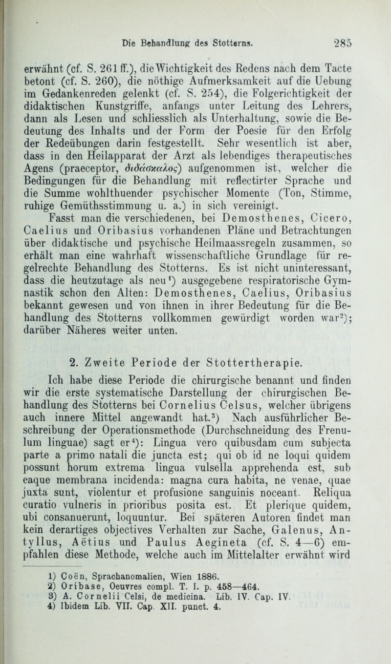 erwähnt (cf. S. 261 ff.), die Wichtigkeit des Redens nach dem Tacte betont (cf. S. 260), die nöthige Aufmerksamkeit auf die Uebung im Gedankenreden gelenkt (cf. S. 254), die Folgerichtigkeit der didaktischen Kunstgriffe, anfangs unter Leitung des Lehrers, dann als Lesen und schliesslich als Unterhaltung, sowie die Be- deutung des Inhalts und der Form der Poesie für den Erfolg der Redeübungen darin festgestellt. Sehr wesentlich ist aber, dass in den Heilapparat der Arzt als lebendiges therapeutisches Agens (praeceptor, didaöxcdo<;) aufgenommen ist, welcher die Bedingungen für die Behandlung mit reflectirter Sprache und die Summe wohlthuender psychischer Momente (Ton, Stimme, ruhige Gemüthsstimmung u. a.) in sich vereinigt. Fasst man die verschiedenen, bei Demosthenes, Cicero, Caelius und Oribasius vorhandenen Pläne und Betrachtungen über didaktische und psychische Heilmaassregeln zusammen, so erhält man eine wahrhaft wissenschaftliche Grundlage für re- gelrechte Behandlung des Stotterns. Es ist nicht uninteressant, dass die heutzutage als neu1) ausgegebene respiratorische Gym- nastik schon den Alten: Demosthenes, Caelius, Oribasius bekannt gewesen und von ihnen in ihrer Bedeutung für die Be- handlung des Stotterns vollkommen gewürdigt worden war2); darüber Näheres weiter unten. 2. Zweite Periode der Stottertherapie. Ich habe diese Periode die chirurgische benannt und finden wir die erste systematische Darstellung der chirurgischen Be- handlung des Stotterns bei Cornelius Celsus, welcher übrigens auch innere Mittel angewandt hat.3) Nach ausführlicher Be- schreibung der Operationsmethode (Durchschneidung des Frenu- lum linguae) sagt er4): Lingua vero quibusdam cum subjecta parte a primo natali die juncta est; qui ob id ne loqui quidem possunt horum extrema lingua vulsella apprehenda est, sub eaque membrana incidenda: magna cura habita, ne venae, quae juxta sunt, violentur et profusione sanguinis noceant. Reliqua curatio vulneris in prioribus posita est. Et plerique quidem, ubi consanuerunt, loquuntur. Bei späteren Autoren findet man kein derartiges objectives Verhalten zur Sache, Galenus, An- tyllus, Aetius und Paulus Aegineta (cf. S. 4—6) em- pfahlen diese Methode, welche auch im Mittelalter erwähnt wird 1) Coen, Sprachanomalien, Wien 1886. 2) Oribase, Oeuvres compl. T. I. p. 458—464. 8) A. Cornelii Celsi, de medicina. Lib. IV. Cap. IV. 4) Ibidem Lib. VII. Cap. XII. punct. 4.