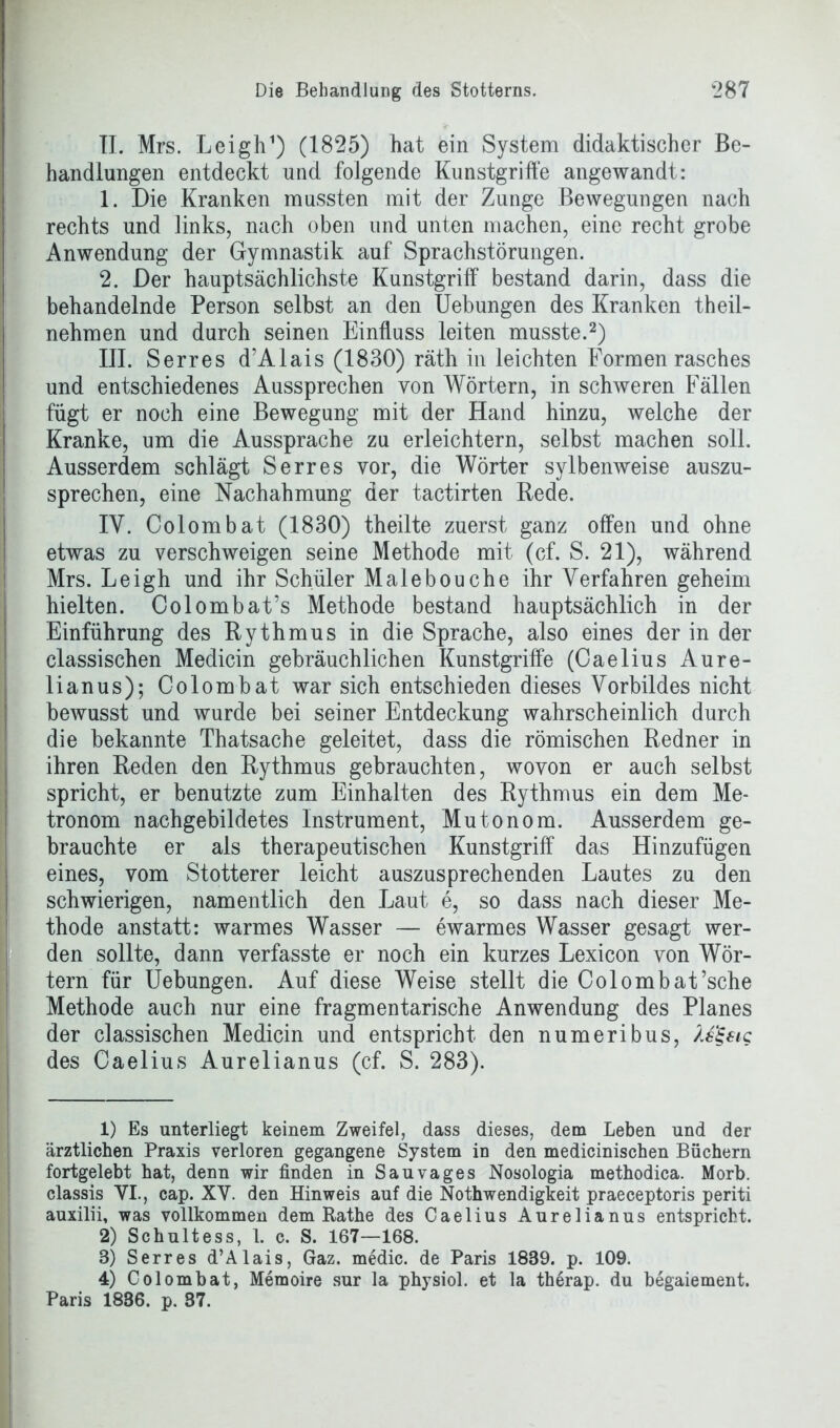 II. Mrs. Leigh1) (1825) hat ein System didaktischer Be- handlungen entdeckt und folgende Kunstgriffe angewandt: 1. Die Kranken mussten mit der Zunge Bewegungen nach rechts und links, nach oben und unten machen, eine recht grobe Anwendung der Gymnastik auf Sprachstörungen. 2. Der hauptsächlichste Kunstgriff bestand darin, dass die behandelnde Person selbst an den Uebungen des Kranken theil- nehmen und durch seinen Einfluss leiten musste.2 3 4) III. Serres d’Alais (1830) räth in leichten Formen rasches und entschiedenes Aussprechen von Wörtern, in schweren Fällen fügt er noch eine Bewegung mit der Hand hinzu, welche der Kranke, um die Aussprache zu erleichtern, selbst machen soll. Ausserdem schlägt Serres vor, die Wörter sylbenweise auszu- sprechen, eine Nachahmung der tactirten Rede. IY. Colombat (1830) theilte zuerst ganz offen und ohne etwas zu verschweigen seine Methode mit (cf. S. 21), während Mrs. Leigh und ihr Schüler Malebouche ihr Verfahren geheim hielten. Colombat’s Methode bestand hauptsächlich in der Einführung des Rythmus in die Sprache, also eines der in der classischen Medicin gebräuchlichen Kunstgriffe (Caelius Aure- lianus); Colombat war sich entschieden dieses Vorbildes nicht bewusst und wurde bei seiner Entdeckung wahrscheinlich durch die bekannte Thatsache geleitet, dass die römischen Redner in ihren Reden den Rythmus gebrauchten, wovon er auch selbst spricht, er benutzte zum Einhalten des Rythmus ein dem Me- tronom nachgebildetes Instrument, Mutonom. Ausserdem ge- brauchte er als therapeutischen Kunstgriff das Hinzufügen eines, vom Stotterer leicht auszusprechenden Lautes zu den schwierigen, namentlich den Laut e, so dass nach dieser Me- thode anstatt: warmes Wasser — ewarmes Wasser gesagt wer- den sollte, dann verfasste er noch ein kurzes Lexicon von Wör- tern für Uebungen. Auf diese Weise stellt die Colombat’sche Methode auch nur eine fragmentarische Anwendung des Planes der classischen Medicin und entspricht den numeribus, Xe^eiq des Caelius Aurelianus (cf. S. 283). 1) Es unterliegt keinem Zweifel, dass dieses, dem Leben und der ärztlichen Praxis verloren gegangene System in den medicinischen Büchern fortgelebt hat, denn wir finden in Sauvages Nosologia methodica. Morb. classis VI., cap. XV. den Hinweis auf die Nothwendigkeit praeceptoris periti auxilii, was vollkommen dem Rathe des Caelius Aurelianus entspricht. 2) Schultess, 1. c. S. 167—168. 3) Serres d’Alais, Gaz. medic. de Paris 1839. p. 109. 4) Colombat, Memoire sur la physiol. et la therap. du begaiement. Paris 1836. p. 37.