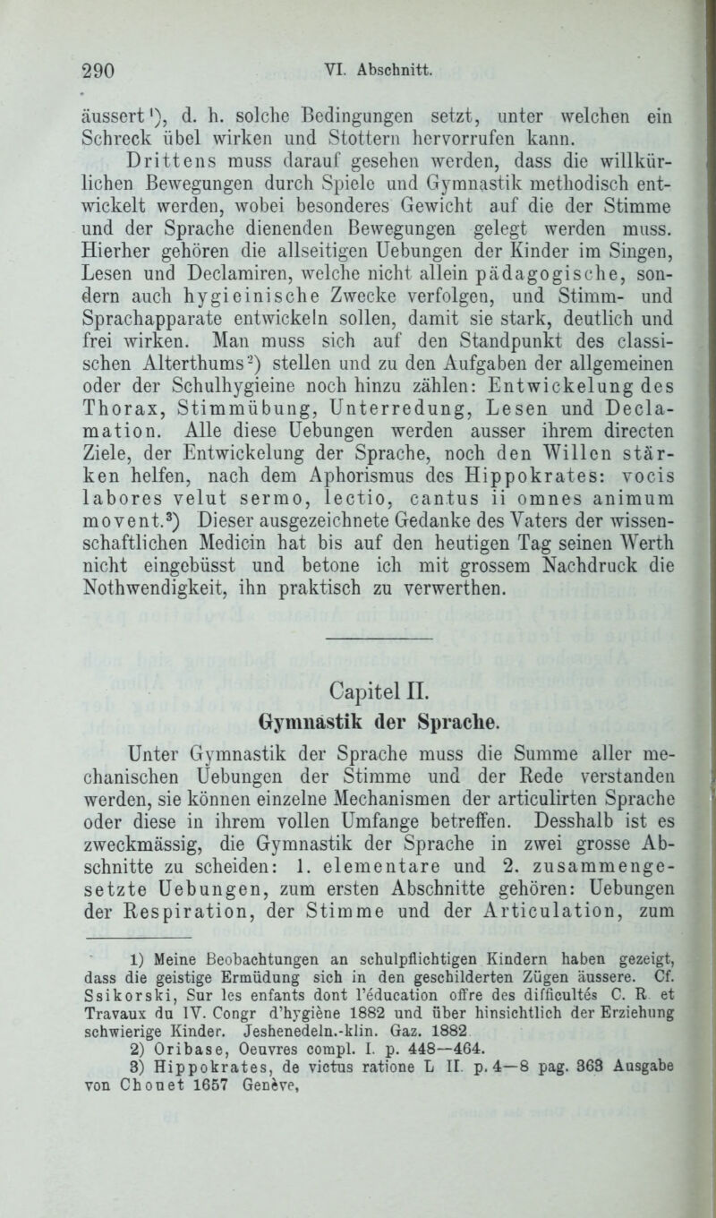 äussert *), d. h. solche Bedingungen setzt, unter welchen ein Schreck übel wirken und Stottern her vorrufen kann. Drittens muss darauf gesehen werden, dass die willkür- lichen Bewegungen durch Spiele und Gymnastik methodisch ent- wickelt werden, wobei besonderes Gewicht auf die der Stimme und der Sprache dienenden Bewegungen gelegt werden muss. Hierher gehören die allseitigen Uebnngen der Kinder im Singen, Lesen und Declamiren, welche nicht allein pädagogische, son- dern auch hygieinische Zwecke verfolgen, und Stimm- und Sprachapparate entwickeln sollen, damit sie stark, deutlich und frei wirken. Man muss sich auf den Standpunkt des classi- schen Alterthums1 2) stellen und zu den Aufgaben der allgemeinen oder der Schulhygieine noch hinzu zählen: Entwickelung des Thorax, Stimmübung, Unterredung, Lesen und Decla- mation. Alle diese Uebungen werden ausser ihrem directen Ziele, der Entwickelung der Sprache, noch den Willen stär- ken helfen, nach dem Aphorismus des Hippokrates: vocis labores velut sermo, lectio, can.tus ii omnes animum movent.3) Dieser ausgezeichnete Gedanke des Vaters der wissen- schaftlichen Medicin hat bis auf den heutigen Tag seinen Werth nicht eingebüsst und betone ich mit grossem Nachdruck die Nothwendigkeit, ihn praktisch zu verwerthen. Capitel II. Gymnastik der Sprache. Unter Gymnastik der Sprache muss die Summe aller me- chanischen Uebungen der Stimme und der Rede verstanden werden, sie können einzelne Mechanismen der articulirten Sprache oder diese in ihrem vollen Umfange betreffen. Desshalb ist es zweckmässig, die Gymnastik der Sprache in zwei grosse Ab- schnitte zu scheiden: 1. elementare und 2. zusammenge- setzte Uebungen, zum ersten Abschnitte gehören: Uebungen der Respiration, der Stimme und der Articulation, zum 1) Meine Beobachtungen an schulpflichtigen Kindern haben gezeigt, dass die geistige Ermüdung sich in den geschilderten Zügen äussere. Cf. Ssikorski, Sur les enfants dont Teducation offre des difficultes C. R et Travaux du IV. Congr d’hygiene 1882 und über hinsichtlich der Erziehung schwierige Kinder. Jeshenedeln.*klin. Gaz. 1882 2) Oribase, Oeuvres compl. I. p. 448—464. 3) Hippokrates, de victus ratione L II. p. 4—8 pag. 368 Ausgabe von Chon et 1657 Genfcve,