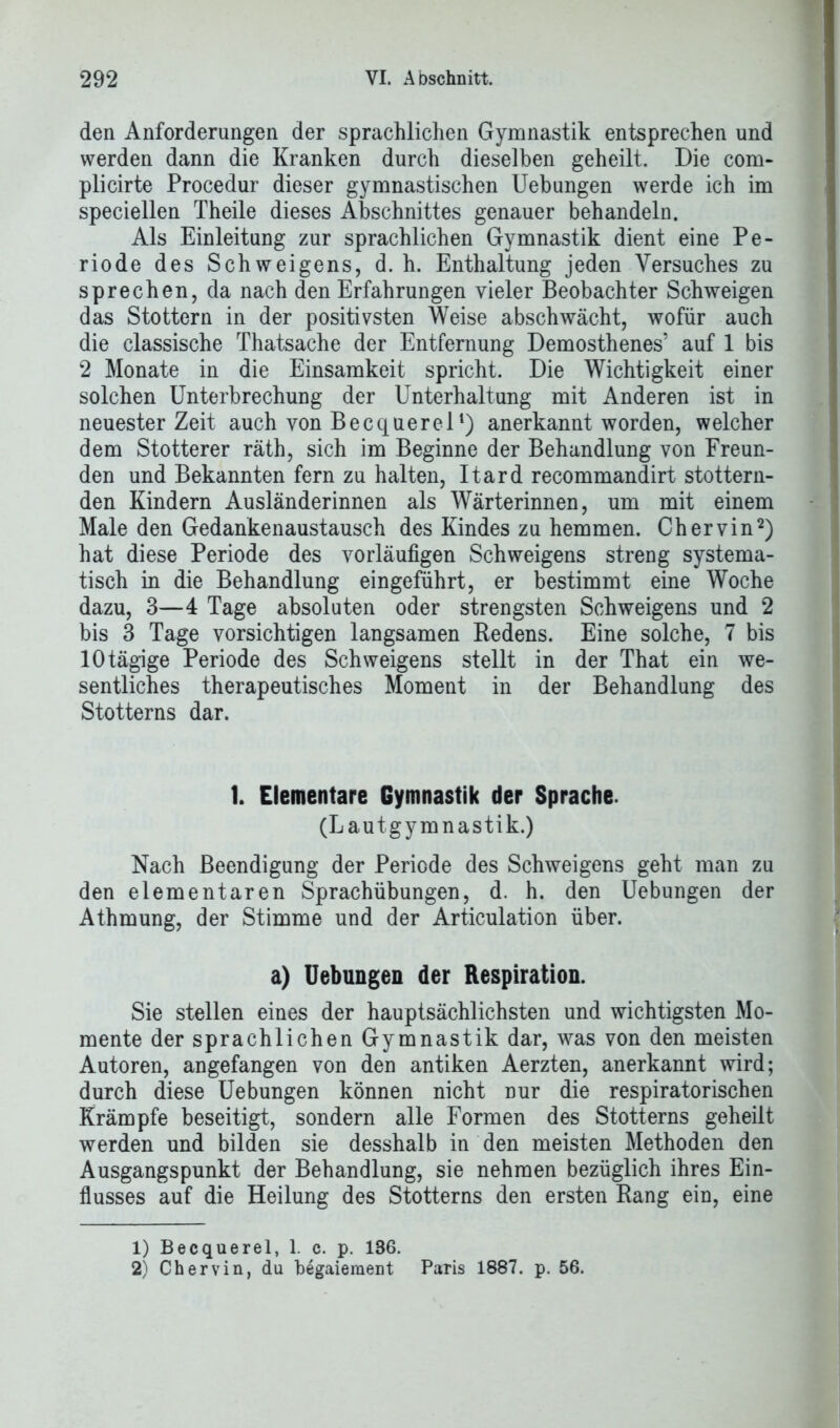 den Anforderungen der sprachlichen Gymnastik entsprechen und werden dann die Kranken durch dieselben geheilt. Die com- plicirte Procedur dieser gymnastischen Uebungen werde ich im speciellen Theile dieses Abschnittes genauer behandeln. Als Einleitung zur sprachlichen Gymnastik dient eine Pe- riode des Schweigens, d. h. Enthaltung jeden Versuches zu sprechen, da nach den Erfahrungen vieler Beobachter Schweigen das Stottern in der positivsten Weise abschwächt, wofür auch die classische Thatsache der Entfernung Demosthenes’ auf 1 bis 2 Monate in die Einsamkeit spricht. Die Wichtigkeit einer solchen Unterbrechung der Unterhaltung mit Anderen ist in neuester Zeit auch von Becquerel1) anerkannt worden, welcher dem Stotterer räth, sich im Beginne der Behandlung von Freun- den und Bekannten fern zu halten, Itard recommandirt stottern- den Kindern Ausländerinnen als Wärterinnen, um mit einem Male den Gedankenaustausch des Kindes zu hemmen. Chervin2) hat diese Periode des vorläufigen Schweigens streng systema- tisch in die Behandlung eingeführt, er bestimmt eine Woche dazu, 3—4 Tage absoluten oder strengsten Schweigens und 2 bis 3 Tage vorsichtigen langsamen Redens. Eine solche, 7 bis 10 tägige Periode des Schweigens stellt in der That ein we- sentliches therapeutisches Moment in der Behandlung des Stotterns dar. 1. Elementare Gymnastik der Sprache. (Lautgymnastik.) Nach Beendigung der Periode des Schweigens geht man zu den elementaren Sprachübungen, d. h. den Uebungen der Athmung, der Stimme und der Articulation über. a) Uebungen der Respiration. Sie stellen eines der hauptsächlichsten und wichtigsten Mo- mente der sprachlichen Gymnastik dar, was von den meisten Autoren, angefangen von den antiken Aerzten, anerkannt wird; durch diese Uebungen können nicht nur die respiratorischen Krämpfe beseitigt, sondern alle Formen des Stotterns geheilt werden und bilden sie desshalb in den meisten Methoden den Ausgangspunkt der Behandlung, sie nehmen bezüglich ihres Ein- flusses auf die Heilung des Stotterns den ersten Rang ein, eine 1) Becquerel, 1. c. p. 136. 2) Chervin, du begaiement Paris 1887. p. 56.