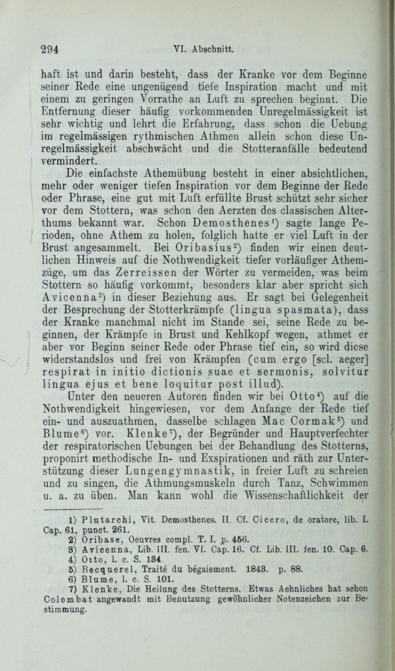 haft ist und darin besteht, dass der Kranke vor dem Beginne seiner Rede eine ungenügend tiefe Inspiration macht und mit einem zu geringen Yorrathe an Luft zu sprechen beginnt. Die Entfernung dieser häufig vorkommenden Unregelmässigkeit ist sehr wichtig und lehrt die Erfahrung, dass schon die Uebung im regelmässigen rythmischen Athmen allein schon diese Un- regelmässigkeit abschwächt und die Stotteranfälle bedeutend vermindert. Die einfachste Athemübung besteht in einer absichtlichen, mehr oder weniger tiefen Inspiration vor dem Beginne der Rede oder Phrase, eine gut mit Luft erfüllte Brust schützt sehr sicher vor dem Stottern, was schon den Aerzten des classisehen Alter- thums bekannt war. Schon Demosthenes1) sagte lange Pe- rioden, ohne Athem zu holen, folglich hatte er viel Luft in der Brust angesammelt. Bei Oribasius2) finden wir einen deut- lichen Hinweis auf die Nothwendigkeit tiefer vorläufiger Athem- züge, um das Zerreissen der Wörter zu vermeiden, was beim Stottern so häufig vorkommt, besonders klar aber spricht sich Avicenna3) in dieser Beziehung aus. Er sagt bei Gelegenheit der Besprechung der Stotterkrämpfe (lingua spasmata), dass der Kranke manchmal nicht im Stande sei, seine Rede zu be- ginnen, der Krämpfe in Brust und Kehlkopf wegen, athmet er aber vor Beginn seiner Rede oder Phrase tief ein, so wird diese widerstandslos und frei von Krämpfen (cum ergo [sei. aeger] respirat in initio dictionis suae et sermonis, solvitur lingua ejus et bene loquitur post illud). Unter den neueren Autoren finden wir bei Otto4) auf die Nothwendigkeit hingewiesen, vor dem Anfänge der Rede tief ein- und auszuathmen, dasselbe schlagen Mac Cormak5) und Blume6 7) vor. Klenke1), der Begründer und Hauptverfechter der respiratorischen Uebungen bei der Behandlung des Stotterns, proponirt methodische In- und Exspirationen und räth zur Unter- stützung dieser Lungengymnastik, in freier Luft zu schreien und zu singen, die Athmungsmuskeln durch Tanz, Schwimmen u. a. zu üben. Man kann wohl die Wissenschaftlichkeit der 1) Plutarchi, Yit. Demosthenes. II. Cf. Cicero, de oratore, lib. I. Cap. 61, punct. 261. 2) Oribase, Oeuvres compl. T. I. p. 456. 3) Avicenna, Lib. III. fen. VI. Cap. 16. Cf. Lib. III. fen. 10. Cap. 6. 4) Otto, 1. c. S. 134 5) Becquerel, Traite du begaiement. 1843. p. 88. 6) Blume, 1. c. S. 101. 7) Klenke, Die Heilung des Stotterns. Etwas Aehnliches hat schon Colombat angewandt mit Benutzung gewöhnlicher Notenzeichen zur Be- stimmung.