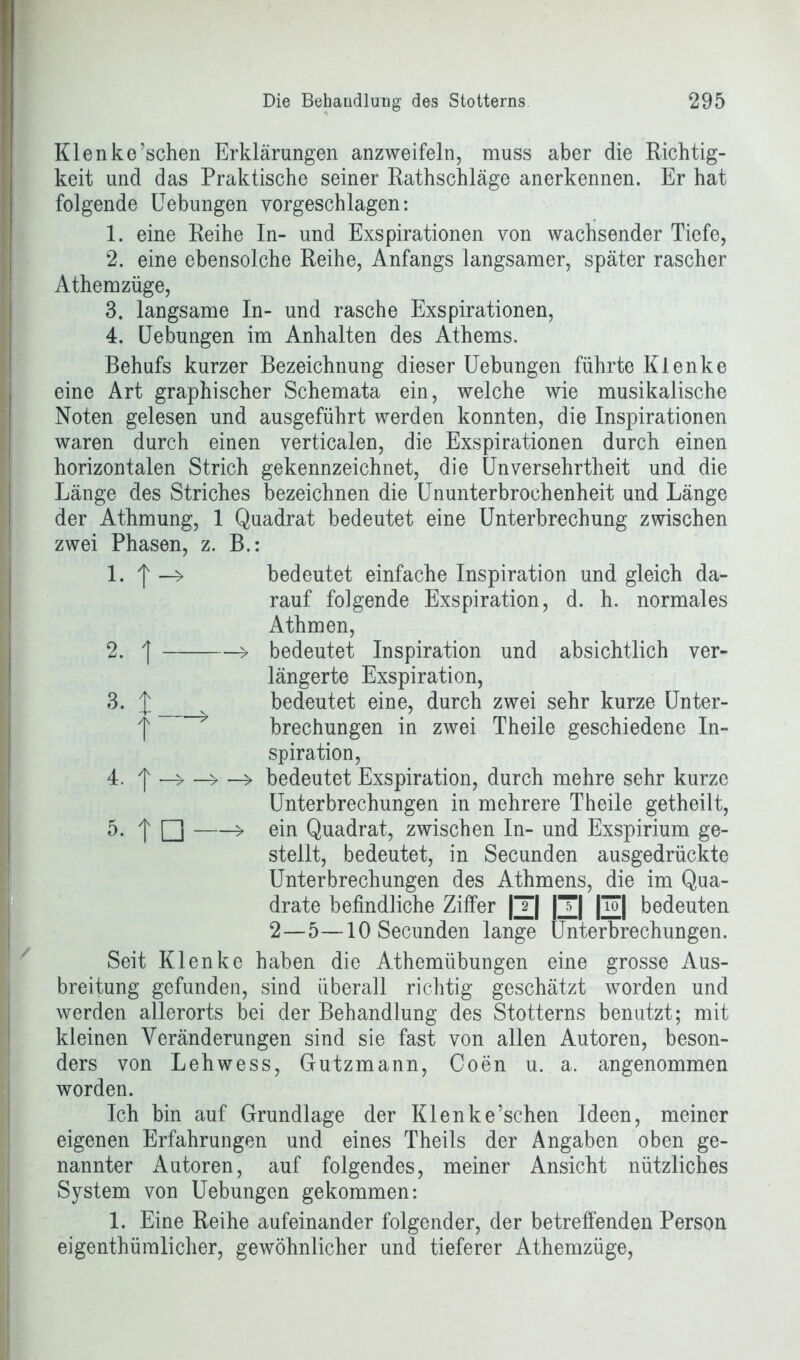 Klenke’schen Erklärungen anzweifeln, muss aber die Richtig- keit und das Praktische seiner Rathschläge anerkennen. Er hat folgende Uebungen vorgeschlagen: 1. eine Reihe In- und Exspirationen von wachsender Tiefe, 2. eine ebensolche Reihe, Anfangs langsamer, später rascher Athemzüge, 3. langsame In- und rasche Exspirationen, 4. Uebungen im Anhalten des Athems. Behufs kurzer Bezeichnung dieser Uebungen führte Klenke eine Art graphischer Schemata ein, welche wie musikalische Noten gelesen und ausgeführt werden konnten, die Inspirationen waren durch einen verticalen, die Exspirationen durch einen horizontalen Strich gekennzeichnet, die Unversehrtheit und die Länge des Striches bezeichnen die Ununterbrochenheit und Länge der Athmung, 1 Quadrat bedeutet eine Unterbrechung zwischen zwei Phasen, z. B.: 1. > bedeutet einfache Inspiration und gleich da- rauf folgende Exspiration, d. h. normales Athmen, bedeutet Inspiration und absichtlich ver- längerte Exspiration, bedeutet eine, durch zwei sehr kurze Unter- brechungen in zwei Theile geschiedene In- spiration, 4. ^ —> bedeutet Exspiration, durch mehre sehr kurze Unterbrechungen in mehrere Theile getheilt, 5. 'l □ > ein Quadrat, zwischen In- und Exspirium ge- stellt, bedeutet, in Secunden ausgedrückte Unterbrechungen des Athmens, die im Qua- drate befindliche Ziffer |T| |T| |uT| bedeuten 2—5—10 Secunden lange Unterbrechungen. Seit Klenke haben die Athemübungen eine grosse Aus- breitung gefunden, sind überall richtig geschätzt worden und werden allerorts bei der Behandlung des Stotterns benutzt; mit kleinen Veränderungen sind sie fast von allen Autoren, beson- ders von Lehwess, Gutzmann, Coen u. a. angenommen worden. Ich bin auf Grundlage der Klenke’schen Ideen, meiner eigenen Erfahrungen und eines Theils der Angaben oben ge- nannter Autoren, auf folgendes, meiner Ansicht nützliches System von Uebungen gekommen: 1. Eine Reihe aufeinander folgender, der betreffenden Person eigentümlicher, gewöhnlicher und tieferer Athemzüge,