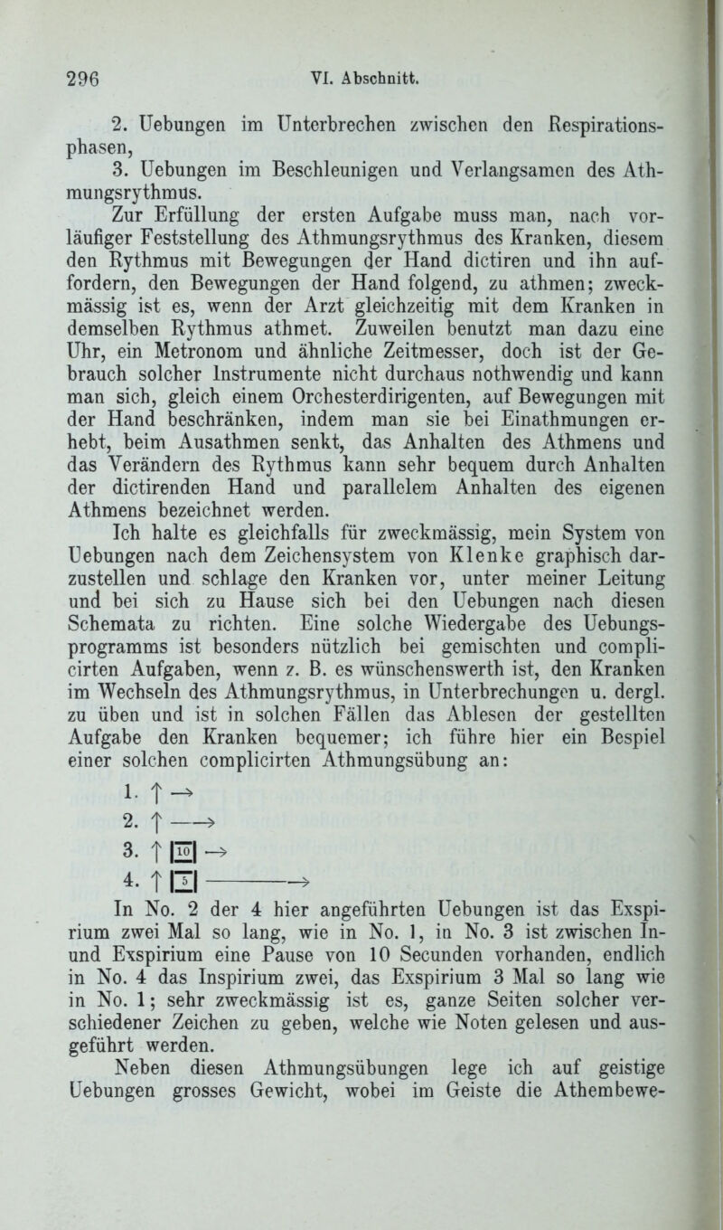 2. Uebungen im Unterbrechen zwischen den Respirations- phasen, 3. Uebungen im Beschleunigen und Verlangsamen des Ath- mungsrythmus. Zur Erfüllung der ersten Aufgabe muss man, nach vor- läufiger Feststellung des Athmungsrythmus des Kranken, diesem den Rythmus mit Bewegungen der Hand dictiren und ihn auf- fordern, den Bewegungen der Hand folgend, zu athmen; zweck- mässig ist es, wenn der Arzt gleichzeitig mit dem Kranken in demselben Rythmus athmet. Zuweilen benutzt man dazu eine Uhr, ein Metronom und ähnliche Zeitmesser, doch ist der Ge- brauch solcher Instrumente nicht durchaus nothwendig und kann man sich, gleich einem Orchesterdirigenten, auf Bewegungen mit der Hand beschränken, indem man sie bei Einathmungen er- hebt, beim Ausathmen senkt, das Anhalten des Athmens und das Verändern des Rythmus kann sehr bequem durch Anhalten der dictirenden Hand und parallelem Anhalten des eigenen Athmens bezeichnet werden. Ich halte es gleichfalls für zweckmässig, mein System von Uebungen nach dem Zeichensystem von Klenke graphisch dar- zustellen und schlage den Kranken vor, unter meiner Leitung und bei sich zu Hause sich bei den Uebungen nach diesen Schemata zu richten. Eine solche Wiedergabe des Uebungs- programms ist besonders nützlich bei gemischten und compli- cirten Aufgaben, wenn z. B. es wünschenswerth ist, den Kranken im Wechseln des Athmungsrythmus, in Unterbrechungen u. dergl. zu üben und ist in solchen Fällen das Ablesen der gestellten Aufgabe den Kranken bequemer; ich führe hier ein Bespiel einer solchen complicirten Athmungsübung an: i-1-* 2. | > 3. | El 4-1 El * In No. 2 der 4 hier angeführten Uebungen ist das Exspi- rium zwei Mal so lang, wie in No. 1, in No. 3 ist zwischen In- und Exspirium eine Pause von 10 Secunden vorhanden, endlich in No. 4 das Inspirium zwei, das Exspirium 3 Mal so lang wie in No. 1; sehr zweckmässig ist es, ganze Seiten solcher ver- schiedener Zeichen zu geben, welche wie Noten gelesen und aus- geführt werden. Neben diesen Athmungsübungen lege ich auf geistige Uebungen grosses Gewicht, wobei im Geiste die Athembewe-