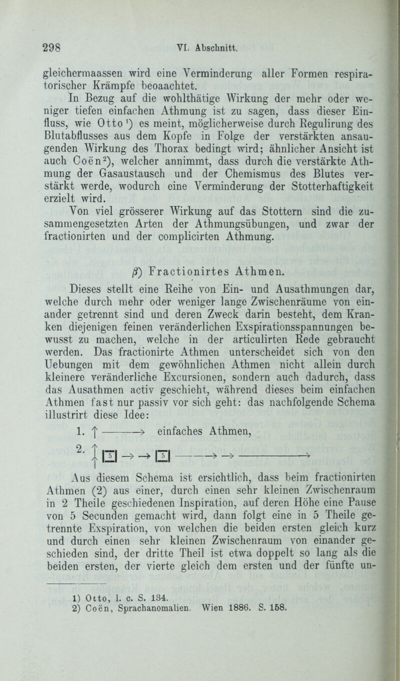 gleichermaassen wird eine Verminderung aller Formen respira- torischer Krämpfe beoaachtet. In Bezug auf die wohlthätige Wirkung der mehr oder we- niger tiefen einfachen Athmung ist zu sagen, dass dieser Ein- fluss, wie Otto') es meint, möglicherweise durch Regulirung des Blutabflusses aus dem Kopfe in Folge der verstärkten ansau- genden Wirkung des Thorax bedingt wird; ähnlicher Ansicht ist auch Coen1 2), welcher annimmt, dass durch die verstärkte Ath- mung der Gasaustausch und der Chemismus des Blutes ver- stärkt werde, wodurch eine Verminderung der Stotterhaftigkeit erzielt wird. Von viel grösserer Wirkung auf das Stottern sind die zu- sammengesetzten Arten der Athmungsübungen, und zwar der fractionirten und der complicirten Athmung. ß) Fractionirtes Athmen. Dieses stellt eine Reihe von Ein- und Ausathmungen dar, welche durch mehr oder weniger lange Zwischenräume von ein- ander getrennt sind und deren Zweck darin besteht, dem Kran- ken diejenigen feinen veränderlichen Exspirationsspannungen be- wusst zu machen, welche in der articulirten Rede gebraucht werden. Das fractionirte Athmen unterscheidet sich von den Uebungen mit dem gewöhnlichen Athmen nicht allein durch kleinere veränderliche Excursionen, sondern auch dadurch, dass das Ausathmen activ geschieht, während dieses beim einfachen Athmen fast nur passiv vor sich geht: das nachfolgende Schema illustrirt diese Idee: 1. f > einfaches Athmen, 2. l-ü UJ Aus diesem Schema ist ersichtlich, dass beim fractionirten Athmen (2) aus einer, durch einen sehr kleinen Zwischenraum in 2 Theile geschiedenen Inspiration, auf deren Höhe eine Pause von 5 Secunden gemacht wird, dann folgt eine in 5 Theile ge- trennte Exspiration, von welchen die beiden ersten gleich kurz und durch einen sehr kleinen Zwischenraum von einander ge- schieden sind, der dritte Theil ist etwa doppelt so lang als die beiden ersten, der vierte gleich dem ersten und der fünfte un- 1) Otto, 1. c. S. 134. 2) Coen, Sprachanomalien. Wien 1886. S. 158.