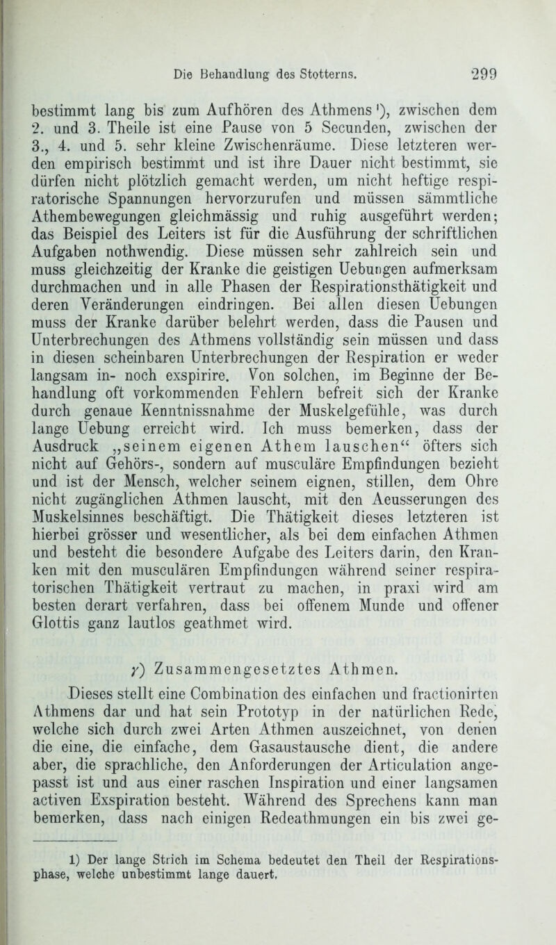 bestimmt lang bis zum Aufhören des Athmens'), zwischen dem 2. und 3. Theile ist eine Pause von 5 Secunden, zwischen der 3., 4. und 5. sehr kleine Zwischenräume. Diese letzteren wer- den empirisch bestimmt und ist ihre Dauer nicht bestimmt, sie dürfen nicht plötzlich gemacht werden, um nicht heftige respi- ratorische Spannungen hervorzurufen und müssen sämmtliche Athembewegungen gleichmässig und ruhig ausgeführt werden; das Beispiel des Leiters ist für die Ausführung der schriftlichen Aufgaben nothwendig. Diese müssen sehr zahlreich sein und muss gleichzeitig der Kranke die geistigen Uebungen aufmerksam durchmachen und in alle Phasen der Respirationsthätigkeit und deren Veränderungen eindringen. Bei allen diesen Uebungen muss der Kranke darüber belehrt werden, dass die Pausen und Unterbrechungen des Athmens vollständig sein müssen und dass in diesen scheinbaren Unterbrechungen der Respiration er weder langsam in- noch exspirire. Von solchen, im Beginne der Be- handlung oft vorkommenden Fehlern befreit sich der Kranke durch genaue Kenntnissnahme der Muskelgefühle, was durch lange Uebung erreicht wird. Ich muss bemerken, dass der Ausdruck „seinem eigenen Athem lauschen“ öfters sich nicht auf Gehörs-, sondern auf musculäre Empfindungen bezieht und ist der Mensch, welcher seinem eignen, stillen, dem Ohre nicht zugänglichen Athmen lauscht, mit den Aeusserungen des Muskelsinnes beschäftigt. Die Thätigkeit dieses letzteren ist hierbei grösser und wesentlicher, als bei dem einfachen Athmen und besteht die besondere Aufgabe des Leiters darin, den Kran- ken mit den musculären Empfindungen während seiner respira- torischen Thätigkeit vertraut zu machen, in praxi wird am besten derart verfahren, dass bei offenem Munde und offener Glottis ganz lautlos geathmet wird. y) Zusammengesetztes Athmen. Dieses stellt eine Combination des einfachen und fractionirten Athmens dar und hat sein Prototyp in der natürlichen Rede, welche sich durch zwei Arten Athmen auszeichnet, von denen die eine, die einfache, dem Gasaustausche dient, die andere aber, die sprachliche, den Anforderungen der Articulation ange- passt ist und aus einer raschen Inspiration und einer langsamen activen Exspiration besteht. Während des Sprechens kann man bemerken, dass nach einigen Redeathmungen ein bis zwei ge- 1) Der lange Strich im Schema bedeutet den Theil der Respirations- phase, welche unbestimmt lange dauert.