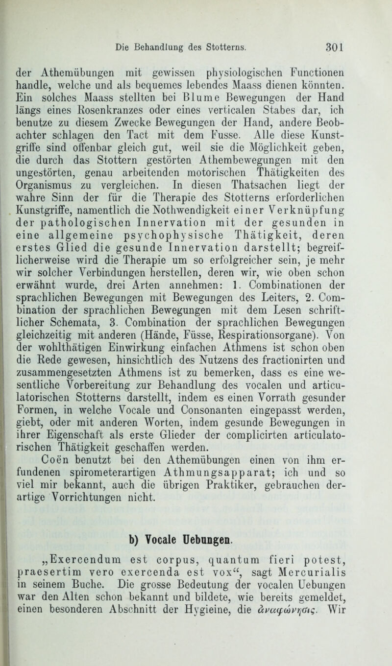 der Athemübungen mit gewissen physiologischen Functionen handle, welche und als bequemes lebendes Maass dienen könnten. Ein solches Maass stellten bei Blume Bewegungen der Hand längs eines Rosenkranzes oder eines verticalen Stabes dar, ich benutze zu diesem Zwecke Bewegungen der Hand, andere Beob- achter schlagen den Tact mit dem Fusse. Alle diese Kunst- griffe sind offenbar gleich gut, weil sie die Möglichkeit geben, die durch das Stottern gestörten Athembewegungen mit den ungestörten, genau arbeitenden motorischen Thätigkeiten des Organismus zu vergleichen. In diesen Thatsachen liegt der wahre Sinn der für die Therapie des Stotterns erforderlichen Kunstgriffe, namentlich die Nothwendigkeit einer Verknüpfung der pathologischen Innervation mit der gesunden in eine allgemeine psychophysische Thätigkeit, deren erstes Glied die gesunde Innervation darstellt; begreif- licherweise wird die Therapie um so erfolgreicher sein, je mehr wir solcher Verbindungen hersteilen, deren wir, wie oben schon erwähnt wurde, drei Arten annehmen: 1. Combinationen der sprachlichen Bewegungen mit Bewegungen des Leiters, 2. Com- bination der sprachlichen Bewegungen mit dem Lesen schrift- licher Schemata, 3. Combination der sprachlichen Bewegungen gleichzeitig mit anderen (Hände, Füsse, Respirationsorgane). Von der wohlthätigen Einwirkung einfachen Athmens ist schon oben die Rede gewesen, hinsichtlich des Nutzens des fractionirten und zusammengesetzten Athmens ist zu bemerken, dass es eine we- sentliche Vorbereitung zur Behandlung des vocalen und articu- latorischen Stotterns darstellt, indem es einen Vorrath gesunder Formen, in welche Vocale und Consonanten eingepasst werden, giebt, oder mit anderen Worten, indem gesunde Bewegungen in ihrer Eigenschaft als erste Glieder der complicirten articulato- , rischen Thätigkeit geschaffen werden. Coen benutzt bei den Athemübungen einen von ihm er- fundenen spirometerartigen Athmungsapparat; ich und so i viel mir bekannt, auch die übrigen Praktiker, gebrauchen der- artige Vorrichtungen nicht. b) Vocale Uebungen. „Exercendum est corpus, quantum fieri potest, | praesertim vero exercenda est vox“, sagt Mercurialis in seinem Buche. Die grosse Bedeutung der vocalen Uebungen war den Alten schon bekannt und bildete, wie bereits gemeldet, einen besonderen Abschnitt der Hygieine, die uvu(fcbvrjat<;. Wir