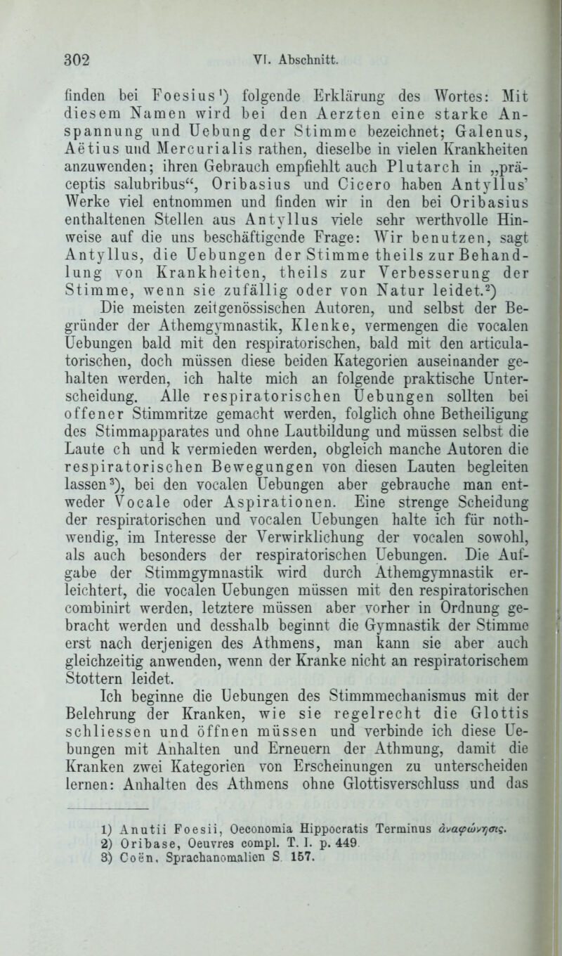 finden bei Foesius1) folgende Erklärung des Wortes: Mit diesem Namen wird bei den Aerzten eine starke An- spannung und Uebung der Stimme bezeichnet; Galenus, Aetius und Mercurialis rathen, dieselbe in vielen Krankheiten anzuwenden; ihren Gebrauch empfiehlt auch Plutarch in „prä- ceptis salubribus“, Oribasius und Cicero haben Antyllus’ Werke viel entnommen und finden wir in den bei Oribasius enthaltenen Stellen aus Antyllus viele sehr werthvolle Hin- weise auf die uns beschäftigende Frage: Wir benutzen, sagt Antyllus, die Uebungen der Stimme theils zur Behand- lung von Krankheiten, theils zur Verbesserung der Stimme, wenn sie zufällig oder von Natur leidet.2) Die meisten zeitgenössischen Autoren, und selbst der Be- gründer der Athemgymnastik, Klenke, vermengen die vocalen Uebungen bald mit den respiratorischen, bald mit den articula- torischen, doch müssen diese beiden Kategorien auseinander ge- halten werden, ich halte mich an folgende praktische Unter- scheidung. Alle respiratorischen Uebungen sollten bei offener Stimmritze gemacht werden, folglich ohne Betheiligung des Stimmapparates und ohne Lautbildung und müssen selbst die Laute ch und k vermieden werden, obgleich manche Autoren die respiratorischen Bewegungen von diesen Lauten begleiten lassen3), bei den vocalen Uebungen aber gebrauche man ent- weder Vocale oder Aspirationen. Eine strenge Scheidung der respiratorischen und vocalen Uebungen halte ich für noth- wendig, im Interesse der Verwirklichung der vocalen sowohl, als auch besonders der respiratorischen Uebungen. Die Auf- gabe der Stimmgymnastik wird durch Athemgymnastik er- leichtert, die vocalen Uebungen müssen mit den respiratorischen combinirt werden, letztere müssen aber vorher in Ordnung ge- bracht werden und desshalb beginnt die Gymnastik der Stimme erst nach derjenigen des Athmens, man kann sie aber auch gleichzeitig anwenden, wenn der Kranke nicht an respiratorischem Stottern leidet. Ich beginne die Uebungen des Stimmmechanismus mit der Belehrung der Kranken, wie sie regelrecht die Glottis schliessen und öffnen müssen und verbinde ich diese Ue- bungen mit Anhalten und Erneuern der Athmung, damit die Kranken zwei Kategorien von Erscheinungen zu unterscheiden lernen: Anhalten des Athmens ohne Glottisverschluss und das 1) Anutii Foesii, Oeconomia Hippocratis Terminus ävaupwvymq. 2) Oribase, Oeuvres compl. T. I. p. 449 3) Coen, Sprachanomalicn S 157.