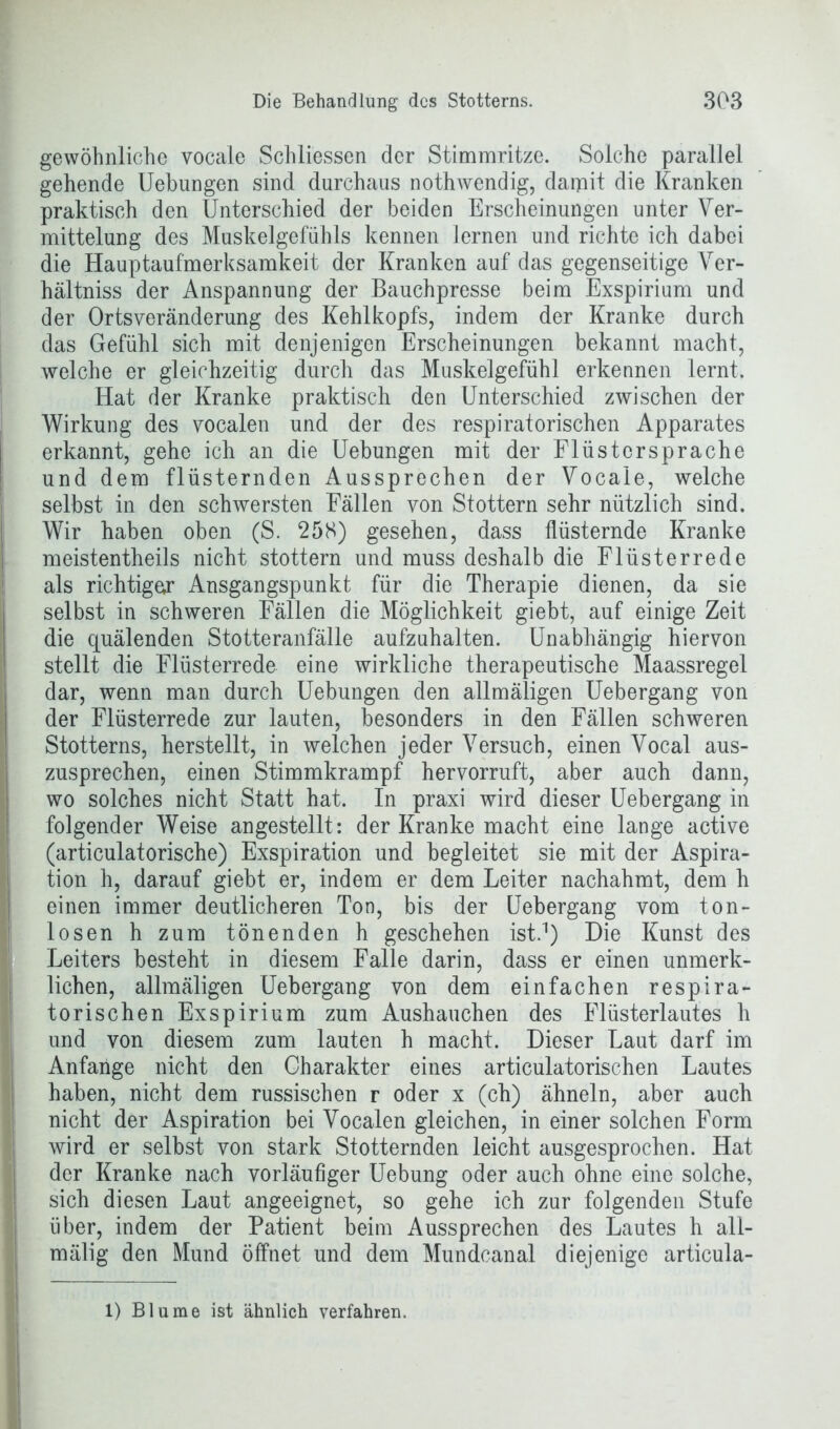 gewöhnliche vocale Schliessen der Stimmritze. Solche parallel gehende Uebungen sind durchaus nothwendig, darpit die Kranken praktisch den Unterschied der beiden Erscheinungen unter Ver- mittelung des Muskelgefühls kennen lernen und richte ich dabei die Hauptaufmerksamkeit der Kranken auf das gegenseitige Ver- hältniss der Anspannung der Bauchpresse beim Exspirium und der Ortsveränderung des Kehlkopfs, indem der Kranke durch das Gefühl sich mit denjenigen Erscheinungen bekannt macht, welche er gleichzeitig durch das Muskelgefühl erkennen lernt. Hat der Kranke praktisch den Unterschied zwischen der Wirkung des vocalen und der des respiratorischen Apparates erkannt, gehe ich an die Uebungen mit der Flüstersprache und dem flüsternden Aussprechen der Vocale, welche selbst in den schwersten Fällen von Stottern sehr nützlich sind. Wir haben oben (S. 258) gesehen, dass flüsternde Kranke meistentheils nicht stottern und muss deshalb die Flüsterrede als richtiger Ausgangspunkt für die Therapie dienen, da sie selbst in schweren Fällen die Möglichkeit giebt, auf einige Zeit die quälenden Stotteranfälle aufzuhalten. Unabhängig hiervon stellt die Flüsterrede eine wirkliche therapeutische Maassregel dar, wenn man durch Uebungen den allmäligen Uebergang von der Flüsterrede zur lauten, besonders in den Fällen schweren Stotterns, herstellt, in welchen jeder Versuch, einen Vocal aus- zusprechen, einen Stimmkrampf hervorruft, aber auch dann, wo solches nicht Statt hat. In praxi wird dieser Uebergang in folgender Weise angestellt: der Kranke macht eine lange active (articulatorische) Exspiration und begleitet sie mit der Aspira- tion h, darauf giebt er, indem er dem Leiter nachahmt, dem h einen immer deutlicheren Ton, bis der Uebergang vom ton- losen h zum tönenden h geschehen ist.1) Die Kunst des Leiters besteht in diesem Falle darin, dass er einen unmerk- lichen, allmäligen Uebergang von dem einfachen respira- torischen Exspirium zum Aushauchen des Flüsterlautes h und von diesem zum lauten h macht. Dieser Laut darf im Anfänge nicht den Charakter eines articulatorischen Lautes haben, nicht dem russischen r oder x (ch) ähneln, aber auch nicht der Aspiration bei Vocalen gleichen, in einer solchen Form wird er selbst von stark Stotternden leicht ausgesprochen. Hat der Kranke nach vorläufiger Uebung oder auch ohne eine solche, sich diesen Laut angeeignet, so gehe ich zur folgenden Stufe über, indem der Patient beim Aussprechen des Lautes h all- mälig den Mund öffnet und dem Mundcanal diejenige articula- 1) Blume ist ähnlich verfahren.