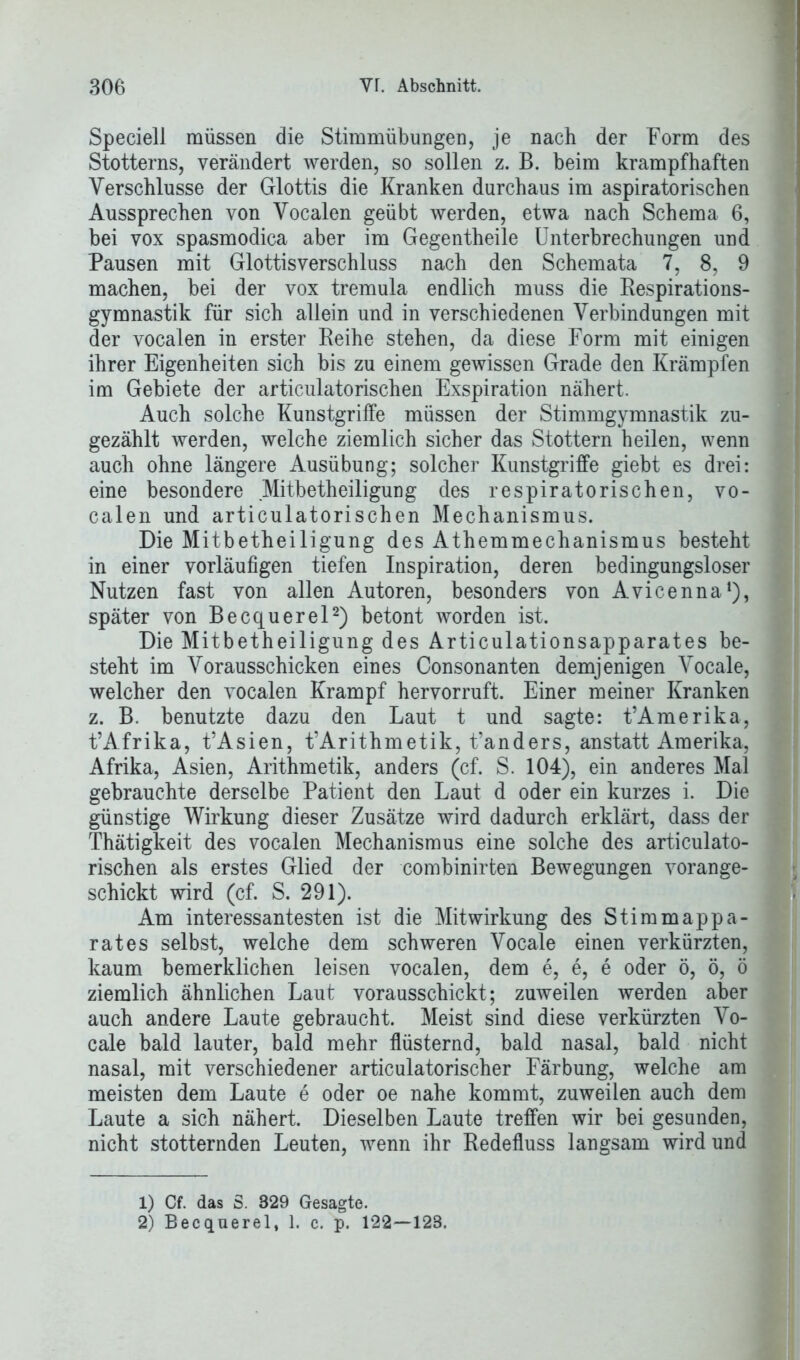 Speciell müssen die Stimmübungen, je nach der Form des Stotterns, verändert werden, so sollen z. B. beim krampfhaften Verschlüsse der Glottis die Kranken durchaus im aspiratorischen Aussprechen von Vocalen geübt werden, etwa nach Schema 6, bei vox spasmodica aber im Gegentheile Unterbrechungen und Pausen mit Glottisverschluss nach den Schemata 7, 8, 9 machen, bei der vox tremula endlich muss die Respirations- gymnastik für sich allein und in verschiedenen Verbindungen mit der vocalen in erster Reihe stehen, da diese Form mit einigen ihrer Eigenheiten sich bis zu einem gewissen Grade den Krämpfen im Gebiete der articulatorischen Exspiration nähert. Auch solche Kunstgriffe müssen der Stimmgymnastik zu- gezählt werden, welche ziemlich sicher das Stottern heilen, wenn auch ohne längere Ausübung; solcher Kunstgriffe giebt es drei: eine besondere Mitbetheiligung des respiratorischen, vo- calen und articulatorischen Mechanismus. Die Mitbetheiligung des Athemmechanismus besteht in einer vorläufigen tiefen Inspiration, deren bedingungsloser Nutzen fast von allen Autoren, besonders von Avicenna1), später von Becquerel2) betont worden ist. Die Mitbetheiligung des Articulationsapparates be- steht im Vorausschicken eines Consonanten demjenigen Vocale, welcher den vocalen Krampf hervorruft. Einer meiner Kranken z. B. benutzte dazu den Laut t und sagte: t’Amerika, t’Afrika, t’Asien, t’Arithmetik, t’anders, anstatt Amerika, Afrika, Asien, Arithmetik, anders (cf. S. 104), ein anderes Mal gebrauchte derselbe Patient den Laut d oder ein kurzes i. Die günstige Wirkung dieser Zusätze wird dadurch erklärt, dass der Thätigkeit des vocalen Mechanismus eine solche des articulato- rischen als erstes Glied der combinirten Bewegungen vorange- schickt wird (cf. S. 291). Am interessantesten ist die Mitwirkung des Stimmappa- rates selbst, welche dem schweren Vocale einen verkürzten, kaum bemerklichen leisen vocalen, dem e, e, e oder ö, ö, ö ziemlich ähnlichen Laut vorausschickt; zuweilen werden aber auch andere Laute gebraucht. Meist sind diese verkürzten Vo- cale bald lauter, bald mehr flüsternd, bald nasal, bald nicht nasal, mit verschiedener articulatorischer Färbung, welche am meisten dem Laute e oder oe nahe kommt, zuweilen auch dem Laute a sich nähert. Dieselben Laute treffen wir bei gesunden, nicht stotternden Leuten, wenn ihr Redefluss langsam wird und 1) Cf. das S. 329 Gesagte. 2) Becquerel, 1. c. p. 122—123.