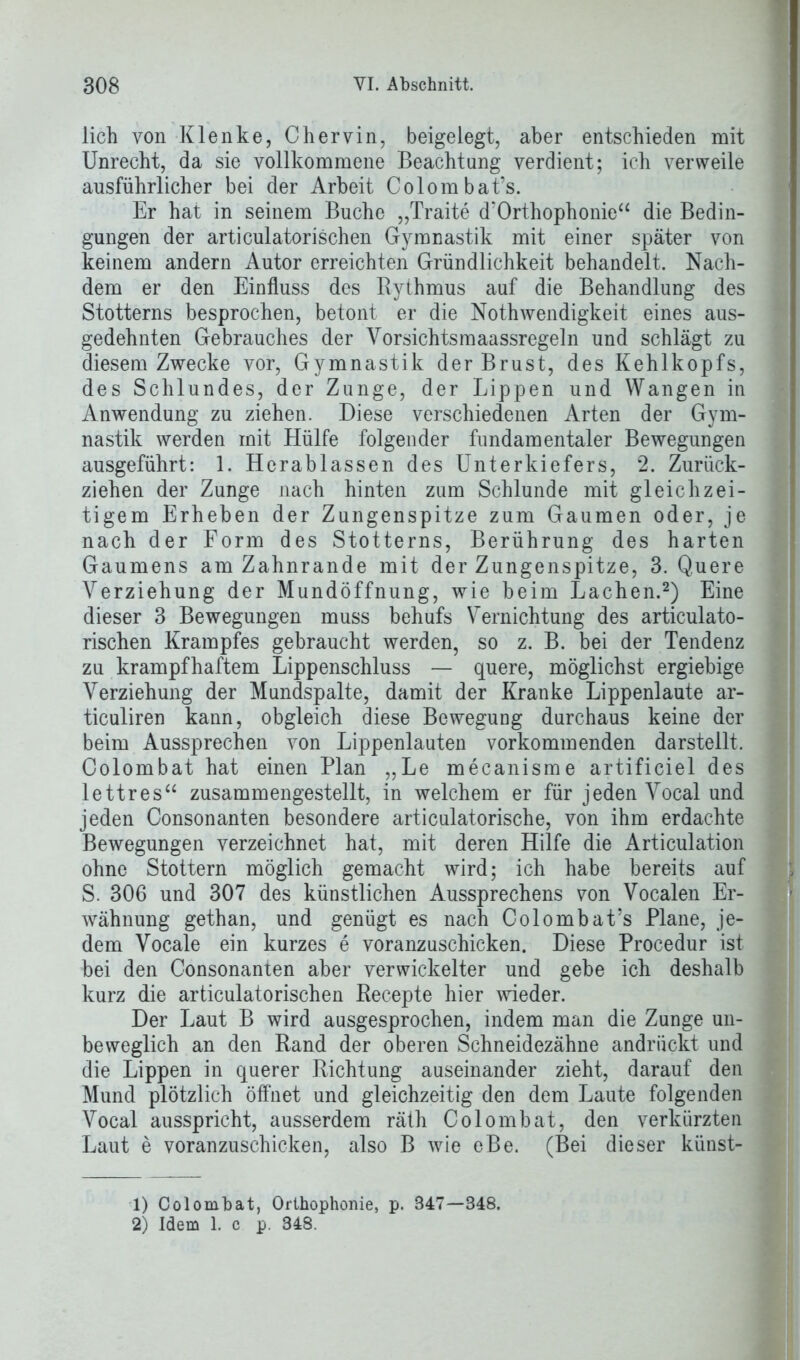 lieh von Klenke, Chervin, beigelegt, aber entschieden mit Unrecht, da sie vollkommene Beachtung verdient; ich verweile ausführlicher bei der Arbeit Colombat’s. Er hat in seinem Buche „Traite d’Orthophonie“ die Bedin- gungen der articulatorischen Gymnastik mit einer später von keinem andern Autor erreichten Gründlichkeit behandelt. Nach- dem er den Einfluss des Rythmus auf die Behandlung des Stotterns besprochen, betont er die Nothwendigkeit eines aus- gedehnten Gebrauches der Vorsichtsmaassregeln und schlägt zu diesem Zwecke vor, Gymnastik der Brust, des Kehlkopfs, des Schlundes, der Zunge, der Lippen und Wangen in Anwendung zu ziehen. Diese verschiedenen Arten der Gym- nastik werden mit Hülfe folgender fundamentaler Bewegungen ausgeführt: 1. Herablassen des Unterkiefers, 2. Zurück- ziehen der Zunge nach hinten zum Schlunde mit gleichzei- tigem Erheben der Zungenspitze zum Gaumen oder, je nach der Form des Stotterns, Berührung des harten Gaumens am Zahnrande mit der Zungenspitze, 3. Quere Verziehung der Mundöffnung, wie beim Lachen.1 2) Eine dieser 3 Bewegungen muss behufs Vernichtung des articulato- rischen Krampfes gebraucht werden, so z. B. bei der Tendenz zu krampfhaftem Lippenschluss — quere, möglichst ergiebige Verziehung der Mundspalte, damit der Kranke Lippenlaute ar- ticuliren kann, obgleich diese Bewegung durchaus keine der beim Aussprechen von Lippenlauten vorkommenden darstellt, Colombat hat einen Plan „Le mecanisme artificiel des lettres“ zusammengestellt, in welchem er für jeden Vocal und jeden Consonanten besondere articulatorische, von ihm erdachte Bewegungen verzeichnet hat, mit deren Hilfe die Articulation ohne Stottern möglich gemacht wird; ich habe bereits auf S. 306 und 307 des künstlichen Aussprechens von Vocalen Er- wähnung gethan, und genügt es nach Colombat’s Plane, je- dem Vocale ein kurzes e voranzuschicken. Diese Procedur ist bei den Consonanten aber verwickelter und gebe ich deshalb kurz die articulatorischen Recepte hier wieder. Der Laut B wird ausgesprochen, indem man die Zunge un- beweglich an den Rand der oberen Schneidezähne andrückt und die Lippen in querer Richtung auseinander zieht, darauf den Mund plötzlich öffnet und gleichzeitig den dem Laute folgenden Vocal ausspricht, ausserdem räth Colombat, den verkürzten Laut e voranzuschicken, also B wie eBe. (Bei dieser künst- 1) Colombat, Orthophonie, p. 347—348. 2) Idem 1. c p. 348.