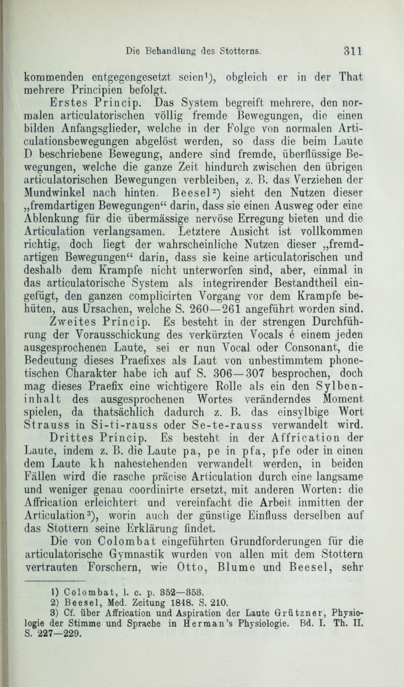 i kommenden entgegengesetzt seien1), obgleich er in der That mehrere Principien befolgt. Erstes Princip. Das System begreift mehrere, den nor- malen articulatorischen völlig fremde Bewegungen, die einen bilden Anfangsglieder, welche in der Folge von normalen Arti- culationsbewegungen abgelöst werden, so dass die beim Laute D beschriebene Bewegung, andere sind fremde, überflüssige Be- wegungen, welche die ganze Zeit hindurch zwischen den übrigen articulatorischen Bewegungen verbleiben, z. B. das Verziehen der Mundwinkel nach hinten. Beesel2) sieht den Nutzen dieser „fremdartigen Bewegungen“ darin, dass sie einen Ausweg oder eine Ablenkung für die übermässige nervöse Erregung bieten und die Articulation verlangsamen. Letztere Ansicht ist vollkommen richtig, doch liegt der wahrscheinliche Nutzen dieser „fremd- artigen Bewegungen“ darin, dass sie keine articulatorischen und deshalb dem Krampfe nicht unterworfen sind, aber, einmal in das articulatorische System als integrirender Bestandtheil ein- gefügt, den ganzen complicirten Vorgang vor dem Krampfe be- hüten, aus Ursachen, welche S. 260—261 angeführt worden sind. Zweites Princip. Es besteht in der strengen Durchfüh- rung der Vorausschickung des verkürzten Vocals e einem jeden ausgesprochenen Laute, sei er nun Vocal oder Consonant, die Bedeutung dieses Praefixes als Laut von unbestimmtem phone- tischen Charakter habe ich auf S. 306—307 besprochen, doch mag dieses Praefix eine wichtigere Bolle als ein den Sy Iben- inhalt des ausgesprochenen Wortes veränderndes Moment spielen, da thatsächlich dadurch z. B. das einsylbige Wort Strauss in Si-ti-rauss oder Se-te-rauss verwandelt wird. Drittes Princip. Es besteht in der Affrication der Laute, indem z. B. die Laute pa, pe in pfa, pfe oder in einen dem Laute kh nahestehenden verwandelt werden, in beiden Fällen wird die rasche präcise Articulation durch eine langsame und weniger genau coordinirte ersetzt, mit anderen Worten: die Affrication erleichtert und vereinfacht die Arbeit inmitten der Articulation3), worin auch der günstige Einfluss derselben auf das Stottern seine Erklärung findet. Die von Colombat eingeführten Grundforderungen für die articulatorische Gymnastik wurden von allen mit dem Stottern vertrauten Forschern, wie Otto, Blume und Beesel, sehr 1) Colombat, 1. c. p. 352—358. 2) Beesel, Med. Zeitung 1848. S. 210. 3) Cf. über Affrication und Aspiration der Laute Grützner, Physio- logie der Stimme und Sprache in Her man’s Physiologie. Bd. I. Th. II. S. 227—229.