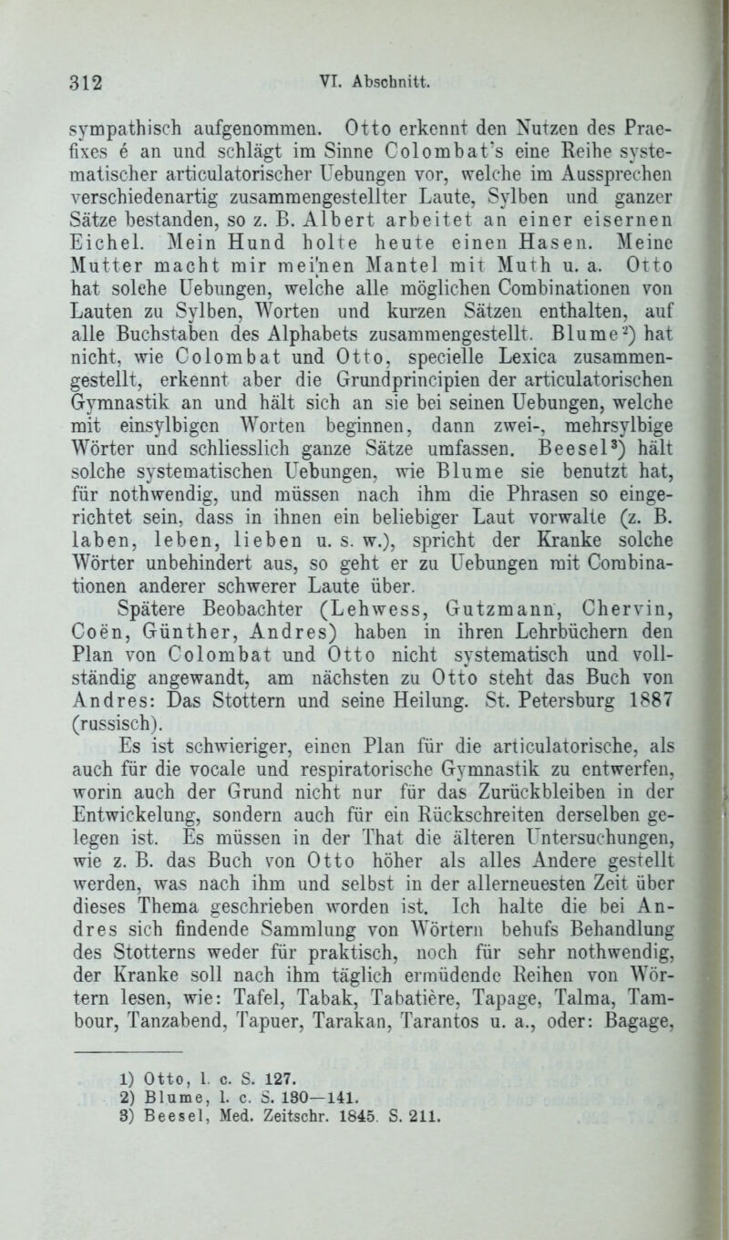 sympathisch aufgenommen. Otto erkennt den Nutzen des Prae- fixes e an und schlägt im Sinne Colombat’s eine Reihe syste- matischer articulatorischer Uebungen vor, welche im Aussprechen verschiedenartig zusammengestellter Laute, Sylben und ganzer Sätze bestanden, so z. B. Albert arbeitet an einer eisernen Eichel. Mein Hund holte heute einen Hasen. Meine Mutter macht mir meignen Mantel mit Muth u. a. Otto hat solche Uebungen, welche alle möglichen Combinationen von Lauten zu Sylben, Worten und kurzen Sätzen enthalten, auf alle Buchstaben des Alphabets zusammengestellt. Blume1 2) hat nicht, wie Colombat und Otto, specielle Lexica zusammen- gestellt, erkennt aber die Grundprincipien der articulatorischen Gymnastik an und hält sich an sie bei seinen Uebungen, welche mit einsylbigen Worten beginnen, dann zwei-, mehrsylbige Wörter und schliesslich ganze Sätze umfassen. Beesel3) hält solche systematischen Uebungen, wie Blume sie benutzt hat, für nothwendig, und müssen nach ihm die Phrasen so einge- richtet sein, dass in ihnen ein beliebiger Laut vorwalte (z. B. laben, leben, lieben u. s. w.), spricht der Kranke solche Wörter unbehindert aus, so geht er zu Uebungen mit Combina- tionen anderer schwerer Laute über. Spätere Beobachter (Lehwess, Gutzmann, Chervin, Coen, Günther, Andres) haben in ihren Lehrbüchern den Plan von Colombat und Otto nicht systematisch und voll- ständig angewandt, am nächsten zu Otto steht das Buch von Andres: Das Stottern und seine Heilung. St. Petersburg 1887 (russisch). Es ist schwieriger, einen Plan für die articulatorische, als auch für die vocale und respiratorische Gymnastik zu entwerfen, worin auch der Grund nicht nur für das Zurückbleiben in der Entwickelung, sondern auch für ein Rückschreiten derselben ge- legen ist. Es müssen in der That die älteren Untersuchungen, wie z. B. das Buch von Otto höher als alles Andere gestellt werden, was nach ihm und selbst in der allerneuesten Zeit über dieses Thema geschrieben worden ist. Ich halte die bei An- dres sich findende Sammlung von Wörtern behufs Behandlung des Stotterns weder für praktisch, noch für sehr nothwendig, der Kranke soll nach ihm täglich ermüdende Reihen von Wör- tern lesen, wie: Tafel, Tabak, Tabatiere, Tapage, Talma, Tam- bour, Tanzabend, Tapuer, Tarakan, Tarantos u. a., oder: Bagage, 1) Otto, 1. c. S. 127. 2) Blume, 1. c. 8. 180—141. 3) Beesel, Med. Zeitschr. 1845. S. 211.