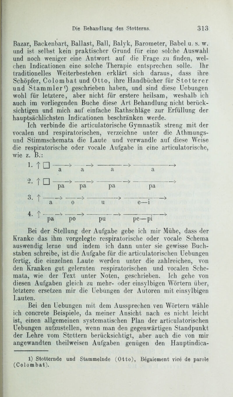 Bazar, Backenbart, Ballast, Ball, Balyk, Barometer, Babel u. s. w. und ist selbst kein praktischer Grund für eine solche Auswahl und noch weniger eine Antwort auf die Frage zu finden, wel- chen Indicationen eine solche Therapie entsprechen solle. Ihr traditionelles Weiterbestehen erklärt sich daraus, dass ihre Schöpfer, Colombat und Otto, ihre Handbücher für Stotterer und Stammler1) geschrieben haben, und sind diese Uebungen wohl für letztere, aber nicht für erstere heilsam, weshalb ich auch im vorliegenden Buche diese Art Behandlung nicht berück- sichtigen und mich auf einfache Rathschläge zur Erfüllung der hauptsächlichsten Indicationen beschränken werde. Ich verbinde die articulatorische Gymnastik streng mit der vocalen und respiratorischen, verzeichne unter die Athmungs- und Stimmschemata die Laute und verwandle auf diese Weise die respiratorische oder vocale Aufgabe in eine articulatorische, wie z. B.: MQ—- a a -> 2. t □ > > > > 1 pa pa pa pa 3. t » » > 7 » a o u e—i 4. f ^ > * r > r pa po pu pe—pi Bei der Stellung der Aufgabe gebe ich mir Mühe, dass der Kranke das ihm vorgelegte respiratorische oder vocale Schema auswendig lerne und indem ich dann unter sie gewisse Buch- staben schreibe, ist die Aufgabe für die articulatorischen Uebungen fertig, die einzelnen Laute werden unter die zahlreichen, von den Kranken gut gelernten respiratorischen und vocalen Sche- mata, wie der Text unter Noten, geschrieben. Ich gehe von diesen Aufgaben gleich zu mehr- oder eitisylbigen Wörtern über, letztere ersetzen mir die Uebungen der Autoren mit einsylbigen Lauten. Bei den Uebungen mit dem Aussprechen ven Wörtern wähle ich concrete Beispiele, da meiner Ansicht nach es nicht leicht ist, einen allgemeinen systematischen Plan der articulatorischen Uebungen aufzustellen, wenn man den gegenwärtigen Standpunkt der Lehre vom Stottern berücksichtigt, aber auch die von mir angewandten theilweisen Aufgaben genügen den Hauptindica- 1) Stotternde und Stammelnde (Otto), Begaiement vice de parole (Colombat).