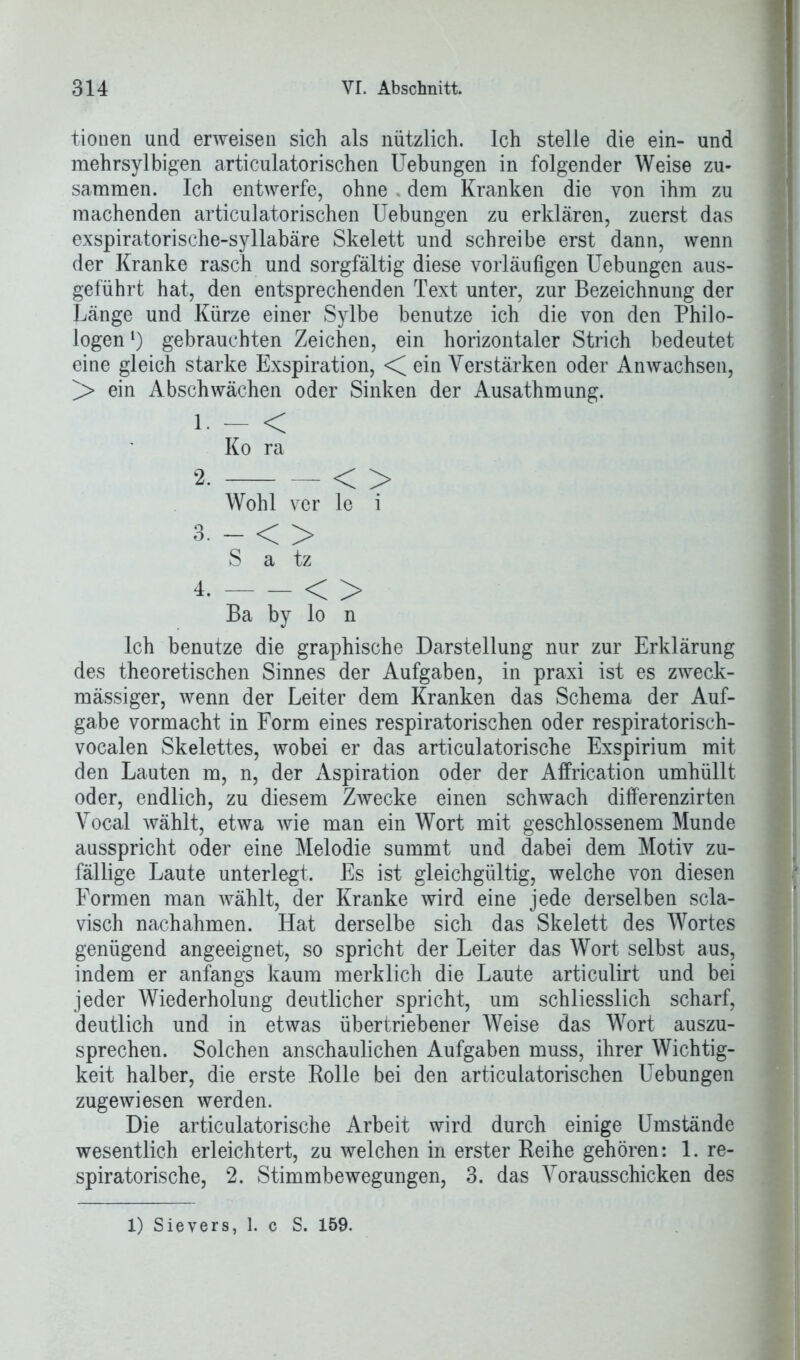 tionen und erweisen sich als nützlich. Ich stelle die ein- und mehrsylbigen articulatorischen Uebungen in folgender Weise zu- sammen. Ich entwerfe, ohne dem Kranken die von ihm zu machenden articulatorischen Uebungen zu erklären, zuerst das exspiratorische-syllabäre Skelett und schreibe erst dann, wenn der Kranke rasch und sorgfältig diese vorläufigen Uebungen aus- geführt hat, den entsprechenden Text unter, zur Bezeichnung der Länge und Kürze einer Sylbe benutze ich die von den Philo- logen *) gebrauchten Zeichen, ein horizontaler Strich bedeutet eine gleich starke Exspiration, < ein Verstärken oder Anwachsen, ]> ein Abschwächen oder Sinken der Ausathmung. 1 - < Ko ra 2- < > Wohl ver le i 3-0 S a tz 4. < > Ba by lo n Ich benutze die graphische Darstellung nur zur Erklärung des theoretischen Sinnes der Aufgaben, in praxi ist es zweck- mässiger, wenn der Leiter dem Kranken das Schema der Auf- gabe Vormacht in Form eines respiratorischen oder respiratorisch- vocalen Skelettes, wobei er das articulatorische Exspirium mit den Lauten m, n, der Aspiration oder der Affrication umhüllt oder, endlich, zu diesem Zwecke einen schwach differenzirten Vocal wählt, etwa wie man ein Wort mit geschlossenem Munde ausspricht oder eine Melodie summt und dabei dem Motiv zu- fällige Laute unterlegt. Es ist gleichgültig, welche von diesen Formen man wählt, der Kranke wird eine jede derselben scla- visch nachahmen. Hat derselbe sich das Skelett des Wortes genügend angeeignet, so spricht der Leiter das Wort selbst aus, indem er anfangs kaum merklich die Laute articulirt und bei jeder Wiederholung deutlicher spricht, um schliesslich scharf, deutlich und in etwas übertriebener Weise das Wort auszu- sprechen. Solchen anschaulichen Aufgaben muss, ihrer Wichtig- keit halber, die erste Rolle bei den articulatorischen Uebungen zugewiesen werden. Die articulatorische Arbeit wird durch einige Umstände wesentlich erleichtert, zu welchen in erster Reihe gehören: 1. re- spiratorische, 2. Stimmbewegungen, 3. das Vorausschicken des 1) Sievers, 1. c S. 159.