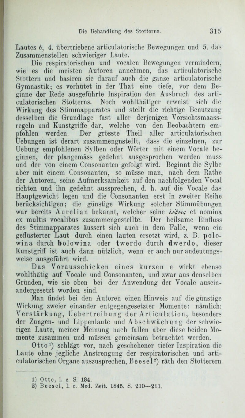 Lautes e, 4. übertriebene articulatorische Bewegungen und 5. das Zusammen stellen schwieriger Laute. Die respiratorischen und vocalen Bewegungen vermindern, wie es die meisten Autoren annehmen, das articulatorische Stottern und basiren sie darauf auch die ganze articulatorische Gymnastik; es verhütet in der That eine tiefe, vor dem Be- ginne der Rede ausgeführte Inspiration den Ausbruch des arti- culatorischen Stotterns. Noch wohlthätiger erweist sich die Wirkung des Stimmapparates und stellt die richtige Benutzung desselben die Grundlage fast aller derjenigen Vorsichtsmaass- regeln und Kunstgriffe dar, welche von den Beobachtern em- pfohlen werden. Der grösste Theil aller articulatorischen Uebungen ist derart zusammengnstellt, dass die einzelnen, zur Uebung empfohlenen Sylben oder Wörter mit einem Vocale be- ginnen, der plangemäss gedehnt ausgesprochen werden muss und der von einem Consonanten gefolgt wird. Beginnt die Sylbe aber mit einem Consonanten, so müsse man, nach dem Rathe der Autoren, seine Aufmerksamkeit auf den nachfolgenden Vocal richten und ihn gedehnt aussprechen, d. h. auf die Vocale das Hauptgewicht legen und die Consonanten erst in zweiter Reihe berücksichtigen; die günstige Wirkung solcher Stimmübungen war bereits Aurelian bekannt, welcher seine fa'&ig et nomina ex multis vocalibus zusammengestellte'. Der heilsame Einfluss des Stimmapparates aussert sich auch in dem Falle, wenn ein geflüsterter Laut durch einen lauten ersetzt wird, z. B. polo- wina durch bolowina oder twrerdo durch dwerdo, dieser Kunstgriff ist auch dann nützlich, wenn er auch nur andeutungs- weise ausgeführt wird. Das Vorausschicken eines kurzen e wirkt ebenso wohlthätig auf Vocale und Consonanten, und zwar aus denselben Gründen, wie sie oben bei der Anwendung der Vocale ausein- andergesetzt worden sind. Man findet bei den Autoren einen Hinweis auf die günstige Wirkung zweier einander entgegengesetzter Momente: nämlich: Verstärkung, Uebertreibung der Articulation, besonders der Zungen- und Lippenlaute und Abschwächung der schwie- rigen Laute, meiner Meinung nach fallen aber diese beiden Mo- mente zusammen und müssen gemeinsam betrachtet werden. Otto1) schlägt vor, nach geschehener tiefer Inspiration die Laute ohne jegliche Anstrengung der respiratorischen und arti- culatorischen Organe auszusprechen, Beesel2) räth den Stotterern 1) Otto, 1. c. S. 184. 2) Beesel, 1. c. Med. Zeit. 1845. S. 210—211.