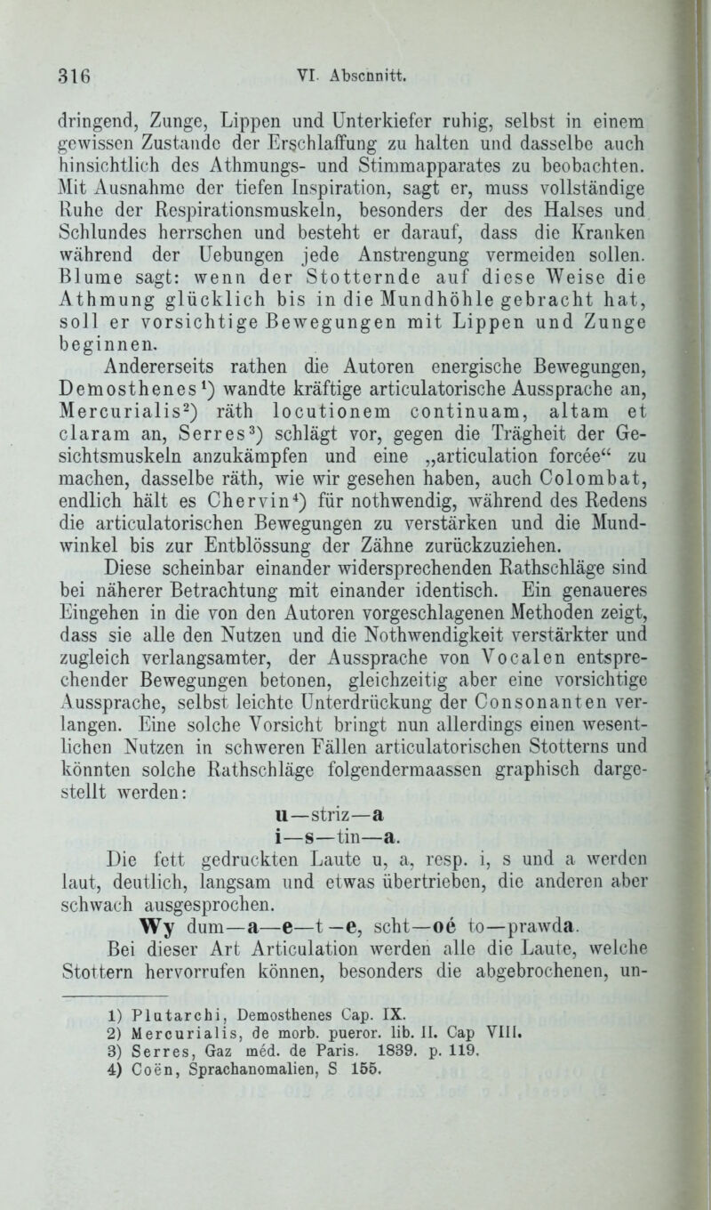 dringend, Zunge, Lippen und Unterkiefer ruhig, selbst in einem gewissen Zustande der Erschlaffung zu halten und dasselbe auch hinsichtlich des Athmungs- und Stimmapparates zu beobachten. Mit Ausnahme der tiefen Inspiration, sagt er, muss vollständige Ruhe der Respirationsmuskeln, besonders der des Halses und Schlundes herrschen und besteht er darauf, dass die Kranken während der Uebungen jede Anstrengung vermeiden sollen. Blume sagt: wenn der Stotternde auf diese Weise die Athmung glücklich bis in die Mundhöhle gebracht hat, soll er vorsichtige Bewegungen mit Lippen und Zunge beginnen. Andererseits rathen die Autoren energische Bewegungen, Demosthenes1) wandte kräftige articulatorische Aussprache an, Mercurialis2) räth locutionem continuam, altam et claram an, Serres3) schlägt vor, gegen die Trägheit der Ge- sichtsmuskeln anzukämpfen und eine „articulation forcee“ zu machen, dasselbe räth, wie wir gesehen haben, auch Colombat, endlich hält es Chervin4) für nothwendig, während des Redens die articulatorischen Bewegungen zu verstärken und die Mund- winkel bis zur Entblössung der Zähne zurückzuziehen. Diese scheinbar einander widersprechenden Rathschläge sind bei näherer Betrachtung mit einander identisch. Ein genaueres Eingehen in die von den Autoren vorgeschlagenen Methoden zeigt, dass sie alle den Nutzen und die Nothwendigkeit verstärkter und zugleich verlangsamter, der Aussprache von Vocalen entspre- chender Bewegungen betonen, gleichzeitig aber eine vorsichtige Aussprache, selbst leichte Unterdrückung der Consonanten ver- langen. Eine solche Vorsicht bringt nun allerdings einen wesent- lichen Nutzen in schweren Fällen articulatorischen Stotterns und könnten solche Rathschläge folgendermaassen graphisch darge- stellt werden: u—striz—a i—s—tin—a. Die fett gedruckten Laute u, a, resp. i, s und a werden laut, deutlich, langsam und etwas übertrieben, die anderen aber schwach ausgesprochen. Wy dum—a—e—t—e, seht—oe to—prawda. Bei dieser Art Articulation werden alle die Laute, welche Stottern hervorrufen können, besonders die abgebrochenen, un- 1) Plutarchi, Demosthenes Cap. IX. 2) Mercurialis, de morb. pueror. lib. II. Cap VIII. 3) Serres, Gaz med. de Paris. 1839. p. 119. 4) Coen, Sprachanomalien, S 155.