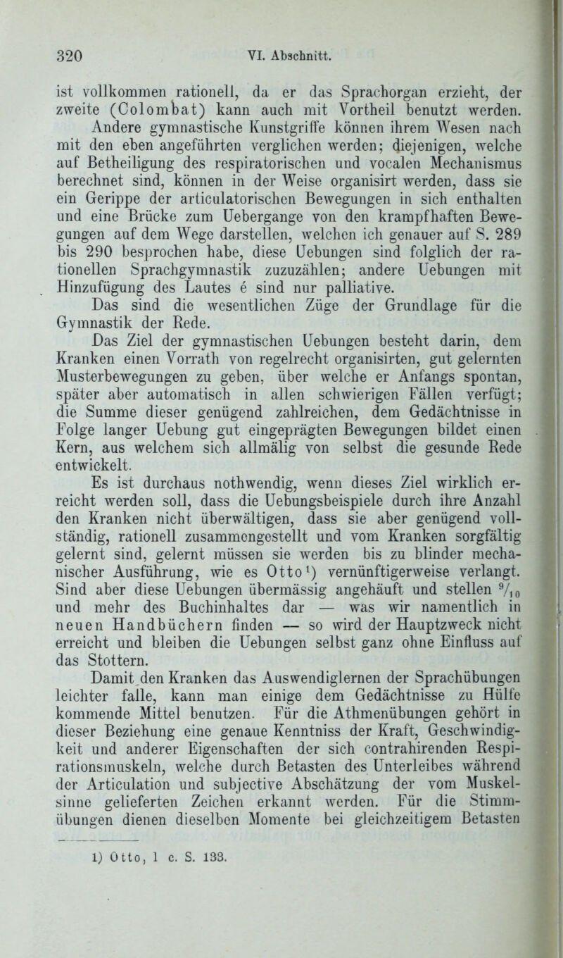 ist vollkommen rationell, da er das Sprachorgan erzieht, der zweite (Colombat) kann auch mit Vortheil benutzt werden. Andere gymnastische Kunstgriffe können ihrem Wesen nach mit den eben angeführten verglichen werden; diejenigen, welche auf Betheiligung des respiratorischen und vocalen Mechanismus berechnet sind, können in der Weise organisirt werden, dass sie ein Gerippe der articulatorischen Bewegungen in sich enthalten und eine Brücke zum Uebergange von den krampfhaften Bewe- gungen auf dem Wege darstellen, welchen ich genauer auf S. 289 bis 290 besprochen habe, diese Hebungen sind folglich der ra- tionellen Sprachgymnastik zuzuzählen; andere Uebungen mit Hinzufügung des Lautes e sind nur palliative. Das sind die wesentlichen Züge der Grundlage für die Gymnastik der Rede. Das Ziel der gymnastischen Uebungen besteht darin, dem Kranken einen Vorrath von regelrecht organisirten, gut gelernten Musterbewegungen zu geben, über welche er Anfangs spontan, später aber automatisch in allen schwierigen Fällen verfügt; die Summe dieser genügend zahlreichen, dem Gedächtnisse in Folge langer Uebung gut eingeprägten Bewegungen bildet einen Kern, aus welchem sich allmälig von selbst die gesunde Rede entwickelt. Es ist durchaus nothwendig, wenn dieses Ziel wirklich er- reicht werden soll, dass die Uebungsbeispiele durch ihre Anzahl den Kranken nicht überwältigen, dass sie aber genügend voll- ständig, rationell zusammengestellt und vom Kranken sorgfältig gelernt sind, gelernt müssen sie werden bis zu blinder mecha- nischer Ausführung, wie es Otto1) vernünftigerweise verlangt. Sind aber diese Uebungen übermässig angehäuft und stellen 9/io und mehr des Buchinhaltes dar — was wir namentlich in neuen Handbüchern finden — so wird der Hauptzweck nicht erreicht und bleiben die Uebungen selbst ganz ohne Einfluss auf das Stottern. Damit den Kranken das Auswendiglernen der Sprachübungen leichter falle, kann man einige dem Gedächtnisse zu Hülfe kommende Mittel benutzen. Für die Athmenübungen gehört in dieser Beziehung eine genaue Kenntniss der Kraft, Geschwindig- keit und anderer Eigenschaften der sich contrahirenden Respi- rationsmuskeln, welche durch Betasten des Unterleibes während der Articulation und subjective Abschätzung der vom Muskel- sinne gelieferten Zeichen erkannt werden. Für die Stimm- übungen dienen dieselben Momente bei gleichzeitigem Betasten l) Otto, 1 c. S. 133.