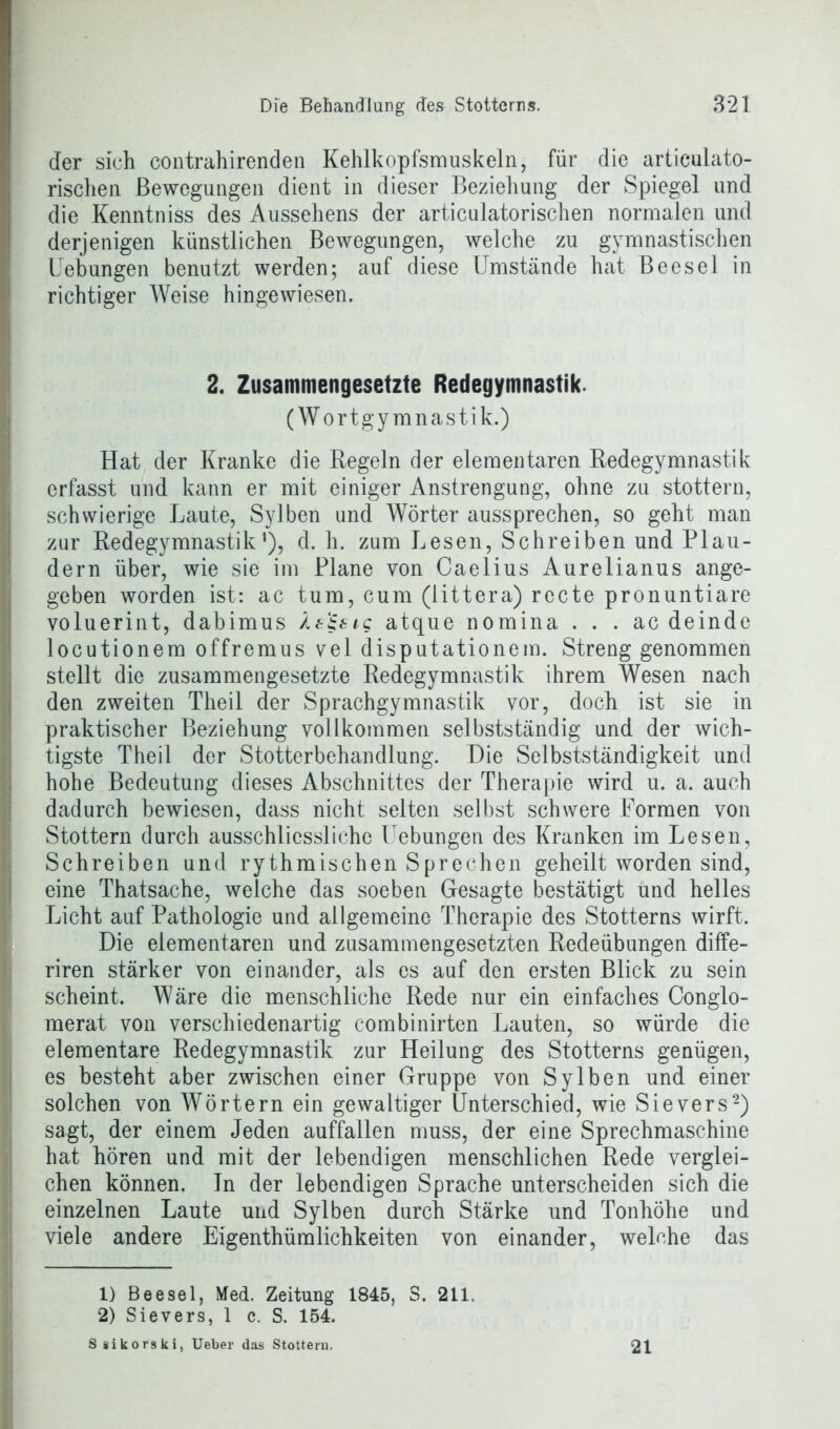 der sich contrahirenden Kehlkopfsmuskeln, für die artieulato- rischen Bewegungen dient in dieser Beziehung der Spiegel und die Kenntniss des Aussehens der articulatorischen normalen und derjenigen künstlichen Bewegungen, welche zu gymnastischen Uebungen benutzt werden; auf diese Umstände hat Beesel in richtiger Weise hingewiesen. 2. Zusammengesetzte Redegymnastik. (Wortgymnastik.) Hat der Kranke die Regeln der elementaren Redegymnastik erfasst und kann er mit einiger Anstrengung, ohne zu stottern, schwierige Laute, Sylben und Wörter aussprechen, so geht man zur Redegymnastik*), d. h. zum Lesen, Schreiben und Plau- dern über, wie sie im Plane von Caelius Aurelianus ange- geben worden ist: ac tum, cum (iittera) recte pronuntiare voluerint, dabimus Ä&'ifig atque nomina . . . ac deindc locutionem offremus vel disputationem. Streng genommen stellt die zusammengesetzte Redegymnastik ihrem Wesen nach den zweiten Theil der Sprachgymnastik vor, doch ist sie in praktischer Beziehung vollkommen selbstständig und der wich- tigste Theil der Stotterbehandlung. Die Selbstständigkeit und hohe Bedeutung dieses Abschnittes der Therapie wird u. a. auch dadurch bewiesen, dass nicht selten selbst schwere Formen von Stottern durch ausschliessliche Uebungen des Kranken im Lesen, Schreiben und rythmischen Sprechen geheilt worden sind, eine Thatsache, welche das soeben Gesagte bestätigt und helles Licht auf Pathologie und allgemeine Therapie des Stotterns wirft. Die elementaren und zusammengesetzten Redeübungen diffe- riren stärker von einander, als es auf den ersten Blick zu sein scheint. Wäre die menschliche Rede nur ein einfaches Conglo- merat von verschiedenartig combinirten Lauten, so würde die elementare Redegymnastik zur Heilung des Stotterns genügen, es besteht aber zwischen einer Gruppe von Sylben und einer solchen von Wörtern ein gewaltiger Unterschied, wie Sievers1 2) sagt, der einem Jeden auffallen muss, der eine Sprechmaschine hat hören und mit der lebendigen menschlichen Rede verglei- chen können, ln der lebendigen Sprache unterscheiden sich die einzelnen Laute und Sylben durch Stärke und Tonhöhe und viele andere Eigenthümlichkeiten von einander, welche das 1) Beesel, Med. Zeitung 1845, S. 211. 2) Sievers, 1 c. S. 154. S sikorski, Ueber das Stottern. 21