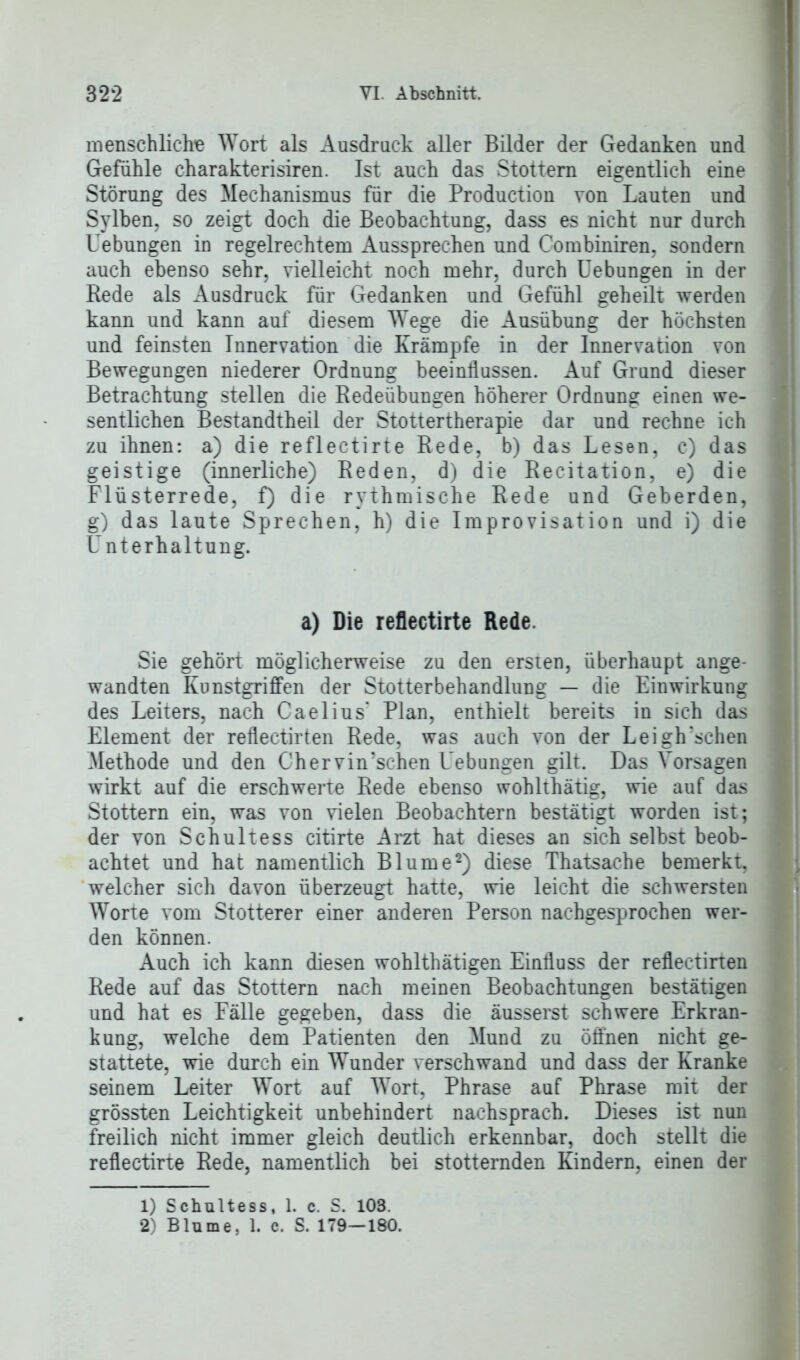 menschliche Wort als Ausdruck aller Bilder der Gedanken und Gefühle charakterisiren. Ist auch das Stottern eigentlich eine Störung des Mechanismus für die Production von Lauten und Sylben, so zeigt doch die Beobachtung, dass es nicht nur durch Uebungen in regelrechtem Aussprechen und Combiniren, sondern auch ebenso sehr, vielleicht noch mehr, durch Uebungen in der Rede als Ausdruck für Gedanken und Gefühl geheilt werden kann und kann auf diesem Wege die Ausübung der höchsten und feinsten Innervation die Krämpfe in der Innervation von Bewegungen niederer Ordnung beeinflussen. Auf Grund dieser Betrachtung stellen die Redeübungen höherer Ordnung einen we- sentlichen Bestandtheil der Stottertherapie dar und rechne ich zu ihnen: a) die reflectirte Rede, b) das Lesen, c) das geistige (innerliche) Reden, d) die Recitation, e) die Flüsterrede, f) die rythmische Rede und Geberden, g) das laute Sprechen, h) die Improvisation und i) die Unterhaltung. a) Die reflectirte Rede. Sie gehört möglicherweise zu den ersten, überhaupt ange- wandten Kunstgriffen der Stotterbehandlung — die Einwirkung des Leiters, nach Caelius* Plan, enthielt bereits in sich das Element der reflectirten Rede, was auch von der Leigh'schen Methode und den Chervin’schen Uebungen gilt. Das Vorsagen wirkt auf die erschwert« Rede ebenso wohlthätig, wie auf das Stottern ein, was von vielen Beobachtern bestätigt worden ist; der von Schultess citirte Arzt hat dieses an sich selbst beob- achtet und hat namentlich Blume1 2) diese Thatsache bemerkt, welcher sich davon überzeugt hatte, wie leicht die schwersten Worte vom Stotterer einer anderen Person nachgesprochen wer- den können. Auch ich kann diesen wohlthätigen Einfluss der reflectirten Rede auf das Stottern nach meinen Beobachtungen bestätigen und hat es Fälle gegeben, dass die äusserst schwere Erkran- kung, welche dem Patienten den Mund zu öffnen nicht ge- stattete, wie durch ein Wunder verschwand und dass der Kranke seinem Leiter Wort auf Wort, Phrase auf Phrase mit der grössten Leichtigkeit unbehindert nachsprach. Dieses ist nun freilich nicht immer gleich deutlich erkennbar, doch stellt die reflectirte Rede, namentlich bei stotternden Kindern, einen der 1) Schultess, 1. c. S. 103. 2) Blume, 1. c. S. 179—180.