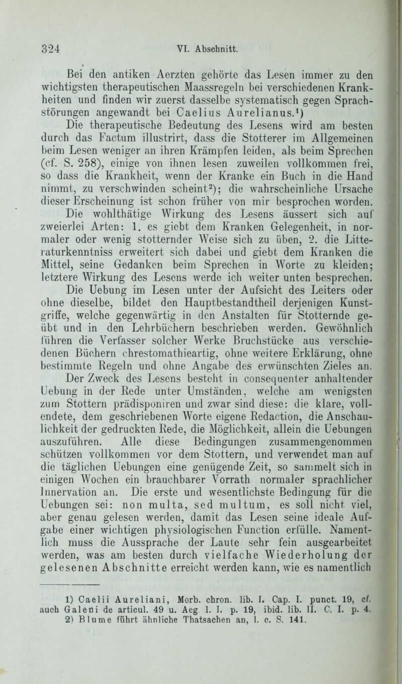 Bei den antiken Aerzten gehörte das Lesen immer zu den wichtigsten therapeutischen Maassregeln bei verschiedenen Krank- heiten und finden wir zuerst dasselbe systematisch gegen Sprach- störungen angewandt bei Caelius Aurelianus.1) Die therapeutische Bedeutung des Lesens wird am besten durch das Factum illustrirt, dass die Stotterer im Allgemeinen beim Lesen weniger an ihren Krämpfen leiden, als beim Sprechen (cf. S. 258), einige von ihnen lesen zuweilen vollkommen frei, so dass die Krankheit, wenn der Kranke ein Buch in die Hand nimmt, zu verschwinden scheint2); die wahrscheinliche Ursache dieser Erscheinung ist schon früher von mir besprochen worden. Die wohlthätige Wirkung des Lesens äussert sich auf zweierlei Arten: 1. es giebt dem Kranken Gelegenheit, in nor- maler oder wenig stotternder Weise sich zu üben, 2. die Litte- raturkenntniss erweitert sich dabei und giebt dem Kranken die Mittel, seine Gedanken beim Sprechen in Worte zu kleiden; letztere Wirkung des Lesens werde ich weiter unten besprechen. Die Uebung im Lesen unter der Aufsicht des Leiters oder ohne dieselbe, bildet den Hauptbestandtheil derjenigen Kunst- griffe, welche gegenwärtig in den Anstalten für Stotternde ge- übt und in den Lehrbüchern beschrieben werden. Gewöhnlich führen die Verfasser solcher Werke Bruchstücke aus verschie- denen Büchern chrestomathieartig, ohne weitere Erklärung, ohne bestimmte Regeln und ohne Angabe des erwünschten Zieles an. Der Zweck des Lesens besteht in consequenter anhaltender Uebung in der Rede unter Umständen, welche am wenigsten zum Stottern prädisponiren und zwar sind diese: die klare, voll- endete, dem geschriebenen Worte eigene Redaction, die Anschau- lichkeit der gedruckten Rede, die Möglichkeit, allein die Uebungen auszuführen. Alle diese Bedingungen zusammengenommen schützen vollkommen vor dem Stottern, und verwendet man auf die täglichen Uebungen eine genügende Zeit, so sammelt sich in einigen Wochen ein brauchbarer Vorrath normaler sprachlicher Innervation an. Die erste und wesentlichste Bedingung für die Uebungen sei: non multa, sed multum, es soll nicht viel, aber genau gelesen werden, damit das Lesen seine ideale Auf- gabe einer wichtigen physiologischen Function erfülle. Nament- lich muss die Aussprache der Laute sehr fein ausgearbeitet werden, was am besten durch vielfache Wiederholung der gelesenen Abschnitte erreicht werden kann, wie es namentlich 1) Caelii Aurel iani, Morb. chron. lib. J. Cap. I. punct. 19, cf. auch Galeüi de articul. 49 u. Aeg 1. I. p. 19, ibid. lib. II. C. I. p. 4. 2) Blume führt ähnliche Thatsachen an, 1. c. S. 141.