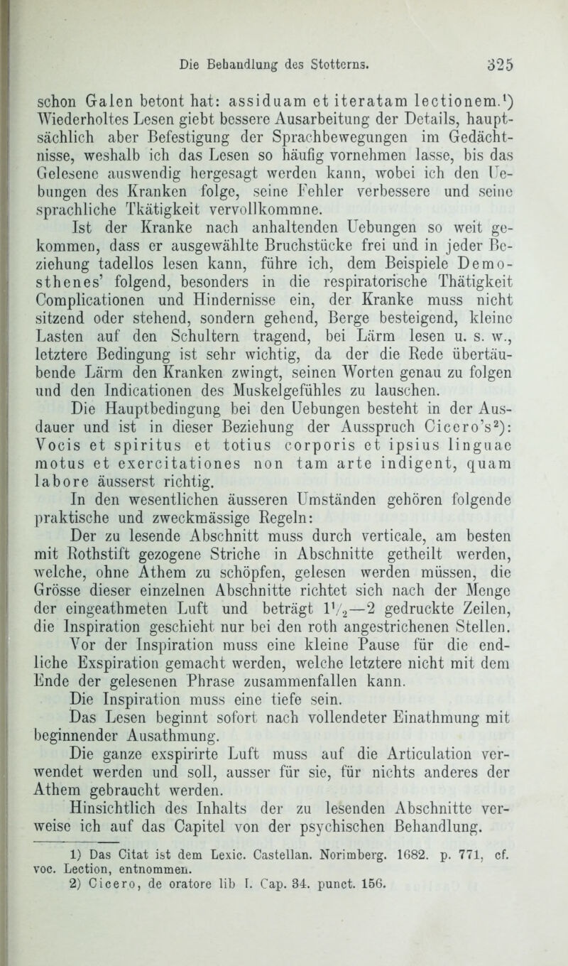 schon Galen betont hat: assiduam et iteratam lectionem.1) Wiederholtes Lesen giebt bessere Ausarbeitung der Details, haupt- sächlich aber Befestigung der Sprachbewegungen im Gedächt- nisse, weshalb ich das Lesen so häufig vornehmen lasse, bis das Gelesene auswendig hergesagt werden kann, wobei ich den Ue- bungen des Kranken folge, seine Fehler verbessere und seine sprachliche Tkätigkeit vervollkommne. Ist der Kranke nach anhaltenden Uebungen so weit ge- kommen, dass er ausgewählte Bruchstücke frei und in jeder Be- ziehung tadellos lesen kann, führe ich, dem Beispiele Demo- sthenes’ folgend, besonders in die respiratorische Thätigkeit Complicationen und Hindernisse ein, der Kranke muss nicht sitzend oder stehend, sondern gehend, Berge besteigend, kleine Lasten auf den Schultern tragend, bei Lärm lesen u. s. w., letztere Bedingung ist sehr wichtig, da der die Rede übertäu- bende Lärm den Kranken zwingt, seinen Worten genau zu folgen und den Indicationen des Muskelgefühles zu lauschen. Die Hauptbedingung bei den Uebungen besteht in der Aus- dauer und ist in dieser Beziehung der Ausspruch Cicero’s2): Yocis et Spiritus et totius corporis et ipsius linguae motus et exercitationes non tarn arte indigent, quam labore äusserst richtig. In den wesentlichen äusseren Umständen gehören folgende praktische und zweckmässige Regeln: Der zu lesende Abschnitt muss durch verticale, am besten mit Rothstift gezogene Striche in Abschnitte getheilt werden, welche, ohne Athem zu schöpfen, gelesen werden müssen, die Grösse dieser einzelnen Abschnitte richtet sich nach der Menge der eingeathmeten Luft und beträgt V/2—2 gedruckte Zeilen, die Inspiration geschieht nur bei den roth angestrichenen Stellen. Vor der Inspiration muss eine kleine Pause für die end- liche Exspiration gemacht werden, welche letztere nicht mit dem Ende der gelesenen Phrase zusammenfallen kann. Die Inspiration muss eine tiefe sein. Das Lesen beginnt sofort nach vollendeter Einathmung mit beginnender Ausathmung. Die ganze exspirirte Luft muss auf die Articulation ver- wendet werden und soll, ausser für sie, für nichts anderes der Athem gebraucht werden. Hinsichtlich des Inhalts der zu lesenden Abschnitte ver- weise ich auf das Oapitel von der psychischen Behandlung. 1) Das Citat ist dem Lexic. Castellan. Norimberg. 1682. p. 771, cf. voc. Lection, entnommen. 2) Cicero, de oratore lib L Cap. 84. punct. 156.