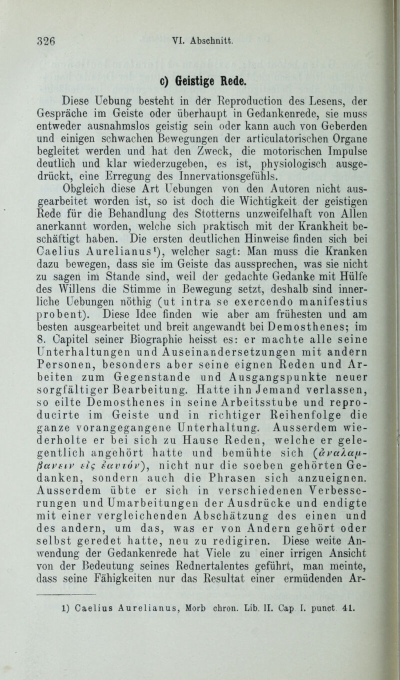 c) Geistige Rede. Diese Hebung besteht in der Reproduction des Lesens, der Gespräche im Geiste oder überhaupt in Gedankenrede, sie muss entweder ausnahmslos geistig sein oder kann auch von Geberden und einigen schwachen Bewegungen der articulatorischen Organe begleitet werden und hat den Zweck, die motorischen Impulse deutlich und klar wiederzugeben, es ist, physiologisch ausge- drückt, eine Erregung des Innervationsgefühls. Obgleich diese Art Uebungen von den Autoren nicht aus- gearbeitet worden ist, so ist doch die Wichtigkeit der geistigen Rede für die Behandlung des Stotterns unzweifelhaft von Allen anerkannt worden, welche sich praktisch mit der Krankheit be- schäftigt haben. Die ersten deutlichen Hinweise finden sich bei Caelius Aurelianus1), welcher sagt: Man muss die Kranken dazu bewegen, dass sie im Geiste das aussprechen, was sie nicht zu sagen im Stande sind, weil der gedachte Gedanke mit Hülfe des Willens die Stimme in Bewegung setzt, deshalb sind inner- liche Uebungen nöthig (ut intra se exercendo manifestius prob ent). Diese Idee finden wie aber am frühesten und am besten ausgearbeitet und breit angewandt bei Demosthenes; im 8. Capitel seiner Biographie heisst es: er machte alle seine Unterhaltungen und Auseinandersetzungen mit andern Personen, besonders aber seine eignen Reden und Ar- beiten zum Gegenstände und Ausgangspunkte neuer sorgfältiger Bearbeitung. Hatte ihn Jemand verlassen, so eilte Demosthenes in seine Arbeitsstube und repro- ducirte im Geiste und in richtiger Reihenfolge die ganze vorangegangene Unterhaltung. Ausserdem wie- derholte er bei sich zu Hause Reden, welche er gele- gentlich angehört hatte und bemühte sich (»ya/a//- ßavsiv elg sccvtov), nicht nur die soeben gehörten Ge- danken, sondern auch die Phrasen sich anzueignen. Ausserdem übte er sich in verschiedenen Verbesse- rungen und Umarbeitungen der Ausdrücke und endigte mit einer vergleichenden Abschätzung des einen und des andern, um das, was er von Andern gehört oder selbst geredet hatte, neu zu redigiren. Diese weite An- wendung der Gedankenrede hat Viele zu einer irrigen Ansicht von der Bedeutung seines Rednertalentes geführt, man meinte, dass seine Fähigkeiten nur das Resultat einer ermüdenden Ar- 1) Caelius Aurelianus, Morb chron. Lib. II. Cap I. punct 41.