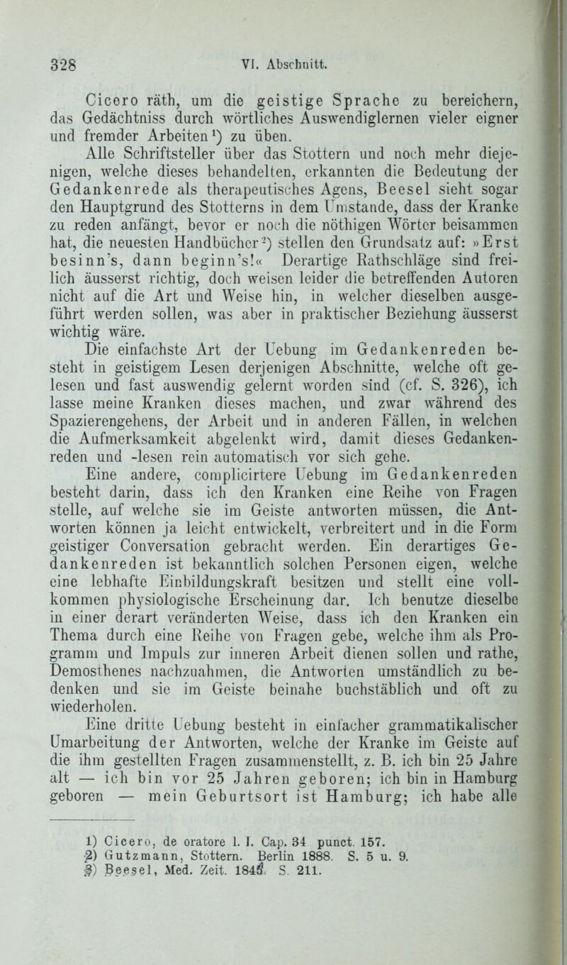 Cicero räth, um die geistige Sprache zu bereichern, das Gedächtniss durch wörtliches Auswendiglernen vieler eigner und fremder Arbeiten1) zu üben. Alle Schriftsteller über das Stottern und noch mehr dieje- nigen, welche dieses behandelten, erkannten die Bedeutung der Gedanken rede als therapeutisches Agens, Beesel sieht sogar den Hauptgrund des Stotterns in dem Umstande, dass der Kranke zu reden anfängt, bevor er noch die nöthigen Wörter beisammen hat, die neuesten Handbücher’2) stellen den Grundsatz auf: »Erst besinn’s, dann beginn’s!« Derartige Rathschläge sind frei- lich äusserst richtig, doch weisen leider die betreffenden Autoren nicht auf die Art und Weise hin, in welcher dieselben ausge- führt werden sollen, was aber in praktischer Beziehung äusserst wichtig wäre. Die einfachste Art der Uebung im Gedankenreden be- steht in geistigem Lesen derjenigen Abschnitte, welche oft ge- lesen und fast auswendig gelernt worden sind (cf. S. 326), ich lasse meine Kranken dieses machen, und zwar während des Spazierengehens, der Arbeit und in anderen Fällen, in welchen die Aufmerksamkeit abgelenkt wird, damit dieses Gedanken- reden und -lesen rein automatisch vor sich gehe. Eine andere, complicirtere Uebung im Gedankenreden besteht darin, dass ich den Kranken eine Reihe von Fragen stelle, auf welche sie im Geiste antworten müssen, die Ant- worten können ja leicht entwickelt, verbreitert und in die Form geistiger Conversation gebracht werden. Ein derartiges Ge- dankenreden ist bekanntlich solchen Personen eigen, welche eine lebhafte Einbildungskraft besitzen und stellt eine voll- kommen physiologische Erscheinung dar. Ich benutze dieselbe in einer derart veränderten Weise, dass ich den Kranken ein Thema durch eine Reihe von Fragen gebe, welche ihm als Pro- gramm und Impuls zur inneren Arbeit dienen sollen und rathe, Demosthenes nachzuahmen, die Antworten umständlich zu be- denken und sie im Geiste beinahe buchstäblich und oft zu wiederholen. Eine dritte Uebung besteht in einfacher grammatikalischer Umarbeitung der Antworten, welche der Kranke im Geiste auf die ihm gestellten Fragen zusammenstellt, z. B. ich bin 25 Jahre alt — ich bin vor 25 Jahren geboren; ich bin in Hamburg geboren — mein Geburtsort ist Hamburg; ich habe alle 1) Cicero, de oratore 1. I. Cap. 34 punct. 157. 2) Gutzmann, Stottern. Berlin 1888. S. 5 u. 9. §) Beesel, xWed. Zeit. 184Ö S. 211.