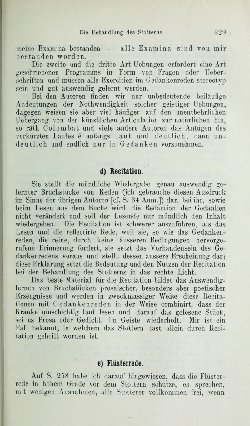 meine Examina bestanden — alle Examina sind von mir bestanden worden. Die zweite und die dritte Art Uebungen erfordert eine Art geschriebenen Programms in Form von Fragen oder Uebcr- schriften und müssen alle Exercitien im Gedankenreden stereotyp sein und gut auswendig gelernt werden. Bei den Autoren finden wir nur unbedeutende beiläufige Andeutungen der Nothwendigkeit solcher geistiger Uebungen, dagegen weisen sie aber viel häufiger auf den unentbehrlichen Uebergang von der künstlichen Articulation zur natürlichen hin, so räth Colombat und viele andere Autoren das Anfügen des verkürzten Lautes e anfangs laut und deutlich, dann un- deutlich und endlich nur in Gedanken vorzunehmen. d) Recitation. Sie stellt die mündliche Wiedergabe genau auswendig ge- lernter Bruchstücke von Beden (ich gebrauche diesen Ausdruck im Sinne der übrigen Autoren [cf. S. 64 Anm.]) dar, bei ihr, sowie beim Lesen aus dem Buche wird die Redaction der Gedanken nicht verändert und soll der Lesende nur mündlich den Inhalt wiedergeben. Die Recitation ist schwerer auszuführen, als das Lesen und die reflectirte Rede, weil sie, so wie das Gedanken- reden, die reine, durch keine äusseren Bedingungen hervorge- rufene Erinnerung fordert, sie setzt das Vorhandensein des Ge- dankenredens voraus und stellt dessen äussere Erscheinung dar; diese Erklärung setzt die Bedeutung und den Nutzen der Recitation bei der Behandlung des Stotterns in das rechte Licht. Das beste Material für die Recitation bildet das Auswendig- lernen von Bruchstücken prosaischer, besonders aber poetischer Erzeugnisse und werden in zweckmässiger Weise diese Recita- tionen mit Ge danken re den in der Weise combinirt, dass der Kranke umschichtig laut lesen und darauf das gelesene Stück, sei es Prosa oder Gedicht, im Geiste wiederholt. Mir ist ein Fall bekannt, in welchem das Stottern fast allein durch Reci- tation geheilt worden ist. e) Flüsterrede. Auf S. 258 habe ich darauf hingewiesen, dass die Flüster- rede in hohem Grade vor dem Stottern schütze, es sprechen, mit wenigen Ausnahmen,- alle Stotterer vollkommen frei, wenn