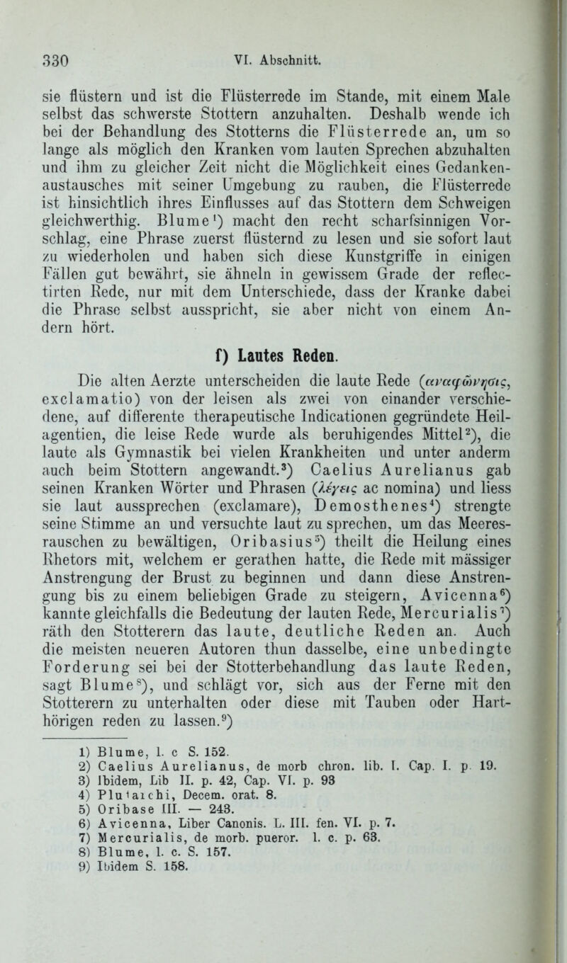 sie flüstern und ist die Flüsterrede im Stande, mit einem Male selbst das schwerste Stottern anzuhalten. Deshalb wende ich bei der Behandlung des Stotterns die Flüsterrede an, um so lange als möglich den Kranken vom lauten Sprechen abzuhalten und ihm zu gleicher Zeit nicht die Möglichkeit eines Gedanken- austausches mit seiner Umgebung zu rauben, die Flüsterrede ist hinsichtlich ihres Einflusses auf das Stottern dem Schweigen gleichwerthig. Blume1) macht den recht scharfsinnigen Vor- schlag, eine Phrase zuerst flüsternd zu lesen und sie sofort laut zu wiederholen und haben sich diese Kunstgriffe in einigen Fällen gut bewährt, sie ähneln in gewissem Grade der reflec- tirten Rede, nur mit dem Unterschiede, dass der Kranke dabei die Phrase selbst ausspricht, sie aber nicht von einem An- dern hört. f) Lautes Reden. Die alten Aerzte unterscheiden die laute Rede (amywrftc, exclamatio) von der leisen als zwei von einander verschie- dene, auf differente therapeutische Indicationen gegründete Heil- agentien, die leise Rede wurde als beruhigendes Mittel2), die laute als Gymnastik bei vielen Krankheiten und unter anderm auch beim Stottern angewandt.3) Caelius Aurelianus gab seinen Kranken Wörter und Phrasen (Uysig ac nomina) und liess sie laut aussprechen (exclamare), Demosthenes4) strengte seine Stimme an und versuchte laut zu sprechen, um das Meeres- rauschen zu bewältigen, Oribasius5) theilt die Heilung eines Rhetors mit, welchem er gerathen hatte, die Rede mit mässiger Anstrengung der Brust zu beginnen und dann diese Anstren- gung bis zu einem beliebigen Grade zu steigern, Avicenna6) kannte gleichfalls die Bedeutung der lauten Rede, Mercurialis7) räth den Stotterern das laute, deutliche Reden an. Auch die meisten neueren Autoren thun dasselbe, eine unbedingte Forderung sei bei der Stotterbehandlung das laute Reden, sagt Blume8), und schlägt vor, sich aus der Ferne mit den Stotterern zu unterhalten oder diese mit Tauben oder Hart- hörigen reden zu lassen.9) 1) Blume, 1. c S. 152. 2) Caelius Aurelianus, de morb chron. lib. I. Cap. I. p 19. 3) Ibidem, Lib II. p. 42, Cap. VI. p. 93 4) Pluiaichi, Decem. orat. 8. 5) Oribase III. — 243. 6) Avicenna, Liber Canonis. L. III. fen. VI. p. 7. 7) Mercurialis, de morb. pueror. 1. c. p. 63. 8) Blume, 1. c. S. 157. 9) Ibidem S. 158.