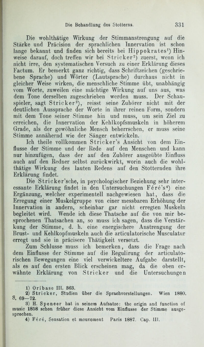 Die wohlthätige Wirkung der Stimmanstrengung auf die Stärke und Präcision der sprachlichen Innervation ist schon lange bekannt und finden sich bereits bei Hippokrates1) Hin- weise darauf, doch treffen wir bei Stricker2) zuerst, wenn ich nicht irre, den systematischen Versuch zu einer Erklärung dieses Factum. Er bemerkt ganz richtig, dass Schriftzeichen (geschrie- bene Sprache) und Wörter (Lautsprache) durchaus nicht in gleicher Weise wirken, die menschliche Stimme übt, unabhängig vom Worte, zuweilen eine mächtige Wirkung auf uns aus, was dem Tone derselben zugeschrieben werden muss. Der Schau- spieler, sagt Stricker3), reisst seine Zuhörer nicht mit der deutlichen Aussprache der Worte in ihrer reinen Form, sondern mit dem Tone seiner Stimme hin und muss, um sein Ziel zu erreichen, die Innervation der Kehikopfsmuskeln in höherem Grade, als der gewöhnliche Mensch beherrschen, er muss seine Stimme annähernd wie der Sänger entwickeln. Ich theile vollkommen Stricker’s Ansicht von dem Ein- flüsse der Stimme und der Rede auf den Menschen und kann nur hinzufügen, dass der auf den Zuhörer ausgeübte Einfluss auch auf den Redner selbst zurückwirkt, worin auch die wohl- thätige Wirkung des lauten Redens auf den Stotternden ihre Erklärung findet. Die Stricker’sche, in psychologischer Beziehung sehr inter- essante Erklärung findet in den Untersuchungen Fere’s4) eine Ergänzung, welcher experimentell nachgewiesen hat, dass die Erregung einer Muskelgruppe von einer messbaren Erhöhung der Innervation in andern, scheinbar gar nicht erregten Muskeln begleitet wird. Wende ich diese Thatsche auf die von mir be- sprochenen Thatsachen an, so muss ich sagen, dass die Verstär- kung der Stimme, d. h. eine energischere Anstrengung der Brust- und Kehlkopfmuskeln auch die articulatorische Musculatur erregt und sie in präcisere Thätigkeit versetzt. Zum Schlüsse muss ich bemerken, dass die Frage nach dem Einflüsse der Stimme auf die Regulirung der articulato- rischen Bewegungen eine viel verwickeltere Aufgabe darstellt, als es auf den ersten Blick erscheinen mag, da die oben er- wähnte Erklärung von Stricker und die Untersuchungen 1) Oribase III. 363. 2) Stricker, Studien über die Sprach Vorstellungen. Wien 1880. S. 69—72. 3) H. Spencer hat in seinem Aufsatze: the origin and function of rnusic 1858 schon früher diese Ansicht vom Einflüsse der Stimme ausge- sprochen. 4) Fe re, Sensation et mouvement Paris 1887. Cap. III.