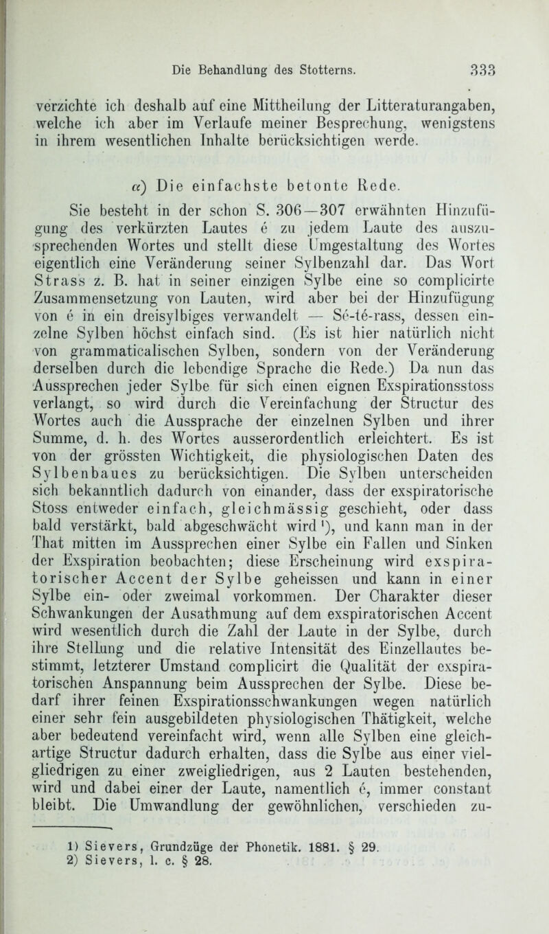 verzichte ich deshalb auf eine Mittheilung der Litteraturangaben, welche ich aber im Verlaufe meiner Besprechung, wenigstens in ihrem wesentlichen Inhalte berücksichtigen werde. a) Die einfachste betonte Rede. Sie besteht in der schon S. 306—307 erwähnten Hinzufü- gung des verkürzten Lautes e zu jedem Laute des auszu- sprechenden Wortes und stellt diese Umgestaltung des Wortes eigentlich eine Veränderung seiner Sylbenzahl dar. Das Wort Strass z. B. hat in seiner einzigen Sylbe eine so complicirte Zusammensetzung von Lauten, wird aber bei der Hinzufügung von e in ein dreisylbiges verwandelt — Se-te-rass, dessen ein- zelne Sylben höchst einfach sind. (Es ist hier natürlich nicht von grammaticalischen Sylben, sondern von der Veränderung derselben durch die lebendige Sprache die Rede.) Da nun das Aussprechen jeder Sylbe für sich einen eignen Exspirationsstoss verlangt, so wird durch die Vereinfachung der Structur des Wortes auch die Aussprache der einzelnen Sylben und ihrer Summe, d. h. des Wortes ausserordentlich erleichtert. Es ist von der grössten Wichtigkeit, die physiologischen Daten des Sylbenbaues zu berücksichtigen. Die Sylben unterscheiden sich bekanntlich dadurch von einander, dass der exspiratorische Stoss entweder einfach, gleichmässig geschieht, oder dass bald verstärkt, bald abgeschwächt wird'), und kann man in der That mitten im Aussprechen einer Sylbe ein Fallen und Sinken der Exspiration beobachten; diese Erscheinung wird exspira- torischer Accent der Sylbe geheissen und kann in einer Sylbe ein- oder zweimal Vorkommen. Der Charakter dieser Schwankungen der Ausathmung auf dem exspiratorischen Accent wird wesentlich durch die Zahl der Laute in der Sylbe, durch ihre Stellung und die relative Intensität des Einzellautes be- stimmt, Jetzterer Umstand complicirt die Qualität der exspira- torischen Anspannung beim Aussprechen der Sylbe. Diese be- darf ihrer feinen Exspirationsschwankungen wegen natürlich einer sehr fein ausgebildeten physiologischen Thätigkeit, welche aber bedeutend vereinfacht wird, wenn alle Sylben eine gleich- artige Structur dadurch erhalten, dass die Sylbe aus einer viel- gliedrigen zu einer zweigliedrigen, aus 2 Lauten bestehenden, wird und dabei einer der Laute, namentlich e, immer constant bleibt. Die Umwandlung der gewöhnlichen, verschieden zu- 1) Sievers, Grundzüge der Phonetik. 1881. § 29. 2) Sievers, 1. c. § 28.