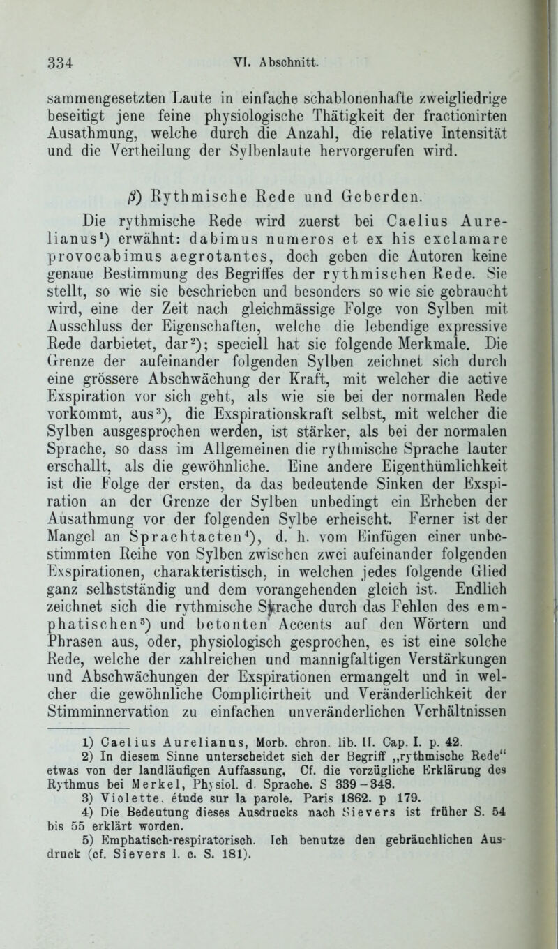 sammengesetzten Laute in einfache schablonenhafte zweigliedrige beseitigt jene feine physiologische Thätigkeit der fractionirten Ausathmung, welche durch die Anzahl, die relative Intensität und die Vertheilung der Sylbenlaute hervorgerufen wird. ß) Eythmische Rede und Geberden. Die rythmische Rede wird zuerst bei Caelius Aure- lianus1) erwähnt: dabimus numeros et ex his exclamare provocabimus aegrotantes, doch geben die Autoren keine genaue Bestimmung des Begriffes der rythmischen Rede. Sie stellt, so wie sie beschrieben und besonders so wie sie gebraucht wird, eine der Zeit nach gleichmässige Folge von Sylben mit Ausschluss der Eigenschaften, welche die lebendige expressive Rede darbietet, dar2); speciell hat sie folgende Merkmale. Die Grenze der aufeinander folgenden Sylben zeichnet sich durch eine grössere Abschwächung der Kraft, mit welcher die active Exspiration vor sich geht, als wie sie bei der normalen Rede vorkommt, aus3), die Exspirationskraft selbst, mit welcher die Sylben ausgesprochen werden, ist stärker, als bei der normalen Sprache, so dass im Allgemeinen die rythmische Sprache lauter erschallt, als die gewöhnliche. Eine andere Eigentümlichkeit ist die Folge der ersten, da das bedeutende Sinken der Exspi- ration an der Grenze der Sylben unbedingt ein Erheben der Ausathmung vor der folgenden Sylbe erheischt. Ferner ist der Mangel an Sprachtacten4), d. h. vom Einfügen einer unbe- stimmten Reihe von Sylben zwischen zwei aufeinander folgenden Exspirationen, charakteristisch, in welchen jedes folgende Glied ganz selbstständig und dem vorangehenden gleich ist. Endlich zeichnet sich die rythmische Sprache durch das Fehlen des em- phatischen5) und betonten Accents auf den Wörtern und Phrasen aus, oder, physiologisch gesprochen, es ist eine solche Rede, welche der zahlreichen und mannigfaltigen Verstärkungen und Abschwächungen der Exspirationen ermangelt und in wel- cher die gewöhnliche Complicirtheit und Veränderlichkeit der Stimminnervation zu einfachen unveränderlichen Verhältnissen 1) Caelius Aurelianus, Morb. chron. lib. II. Cap. I. p. 42. 2) In diesem Sinne unterscheidet sich der Begriff „rythmische Rede“ etwas von der landläufigen Auffassung, Cf. die vorzügliche Erklärung des Rythmus bei Merkel, Physiol. d. Sprache. S BB9-348. 3) Violette, etude sur la parole. Paris 1862. p 179. 4) Die Bedeutung dieses Ausdrucks nach Sievers ist früher S. 54 bis 55 erklärt worden. 5) Emphatisch-respiratorisch. Ich benutze den gebräuchlichen Aus- druck (cf. Sievers 1. c. S. 181).