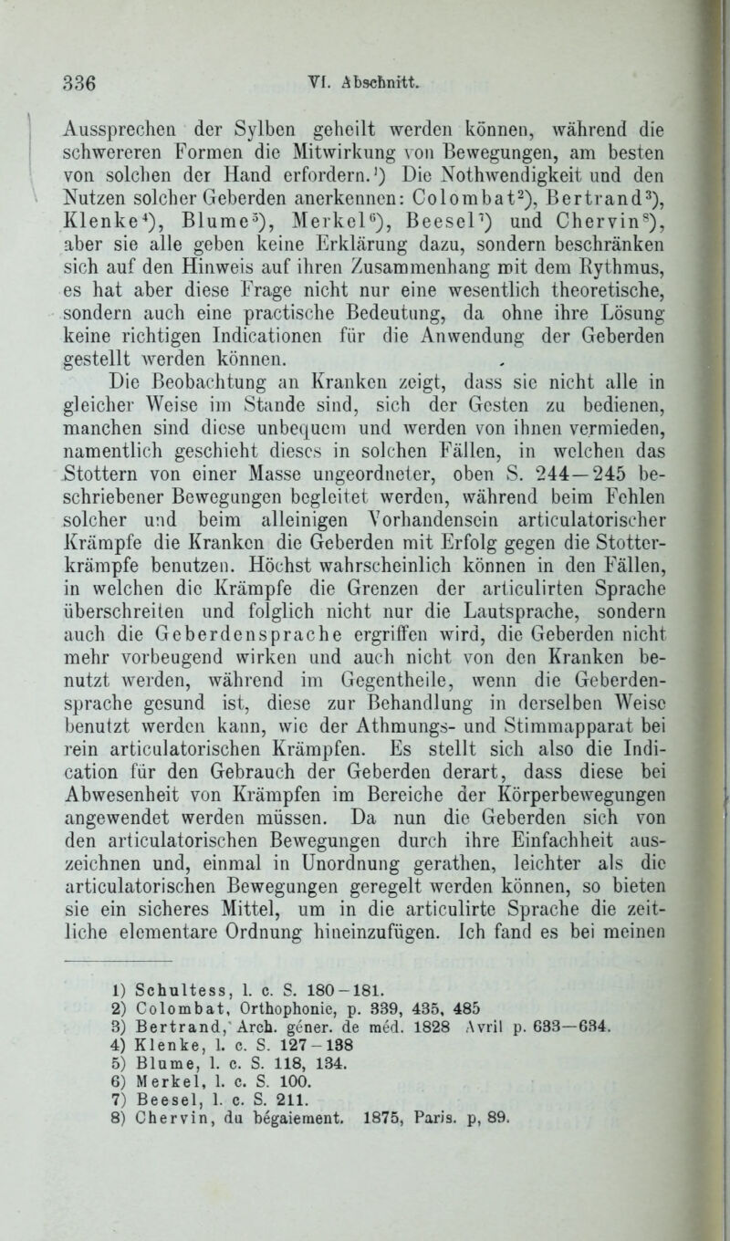 Aussprechen der Sylben geheilt werden können, während die schwereren Formen die Mitwirkung von Bewegungen, am besten von solchen der Hand erfordern.1) Die Nothwendigkeit und den Nutzen solcher Geberden anerkennen: Colombat2), Bertrand3), Klenke4), Blume5), Merkel6 7), Beesel') und Chervin8), aber sie alle geben keine Erklärung dazu, sondern beschränken sich auf den Hinweis auf ihren Zusammenhang mit dem Bythmus, es hat aber diese Frage nicht nur eine wesentlich theoretische, sondern auch eine practische Bedeutung, da ohne ihre Lösung keine richtigen Indicationen für die Anwendung der Geberden gestellt werden können. Die Beobachtung an Kranken zeigt, dass sie nicht alle in gleicher Weise im Stande sind, sich der Gesten zu bedienen, manchen sind diese unbequem und werden von ihnen vermieden, namentlich geschieht dieses in solchen Fällen, in welchen das Stottern von einer Masse ungeordneter, oben S. 244 — 245 be- schriebener Bewegungen begleitet werden, während beim Fehlen solcher und beim alleinigen Vorhandensein articulatorischer Krämpfe die Kranken die Geberden mit Erfolg gegen die Stotter- krämpfe benutzen. Höchst wahrscheinlich können in den Fällen, in welchen die Krämpfe die Grenzen der articulirten Sprache überschreiten und folglich nicht nur die Lautsprache, sondern auch die Geberdensprache ergriffen wird, die Geberden nicht mehr vorbeugend wirken und auch nicht von den Kranken be- nutzt werden, während im Gegentheile, wenn die Geberden- sprache gesund ist, diese zur Behandlung in derselben Weise benutzt werden kann, wie der Athmungs- und Stimmapparat bei rein articulatorischen Krämpfen. Es stellt sich also die Indi- cation für den Gebrauch der Geberden derart, dass diese bei Abwesenheit von Krämpfen im Bereiche der Körperbewegungen angewendet werden müssen. Da nun die Geberden sich von den articulatorischen Bewegungen durch ihre Einfachheit aus- zeichnen und, einmal in Unordnung gerathen, leichter als die articulatorischen Bewegungen geregelt werden können, so bieten sie ein sicheres Mittel, um in die articulirte Sprache die zeit- liche elementare Ordnung hineinzufügen. Ich fand es bei meinen 1) Schultess, 1. c. S. 180-181. 2) Colombat, Orthophonie, p. 889, 435, 485 3) Bertrand, Arch. gener. de med. 1828 Avril p. 633—634. 4) Klenke, 1. c. S. 127-138 5) Blume, 1. c. S. 118, 134. 6) Merkel, 1. c. S. 100. 7) Beesel, 1. c. S. 211. 8) Chervin, du begaieraent. 1875, Paris, p, 89.