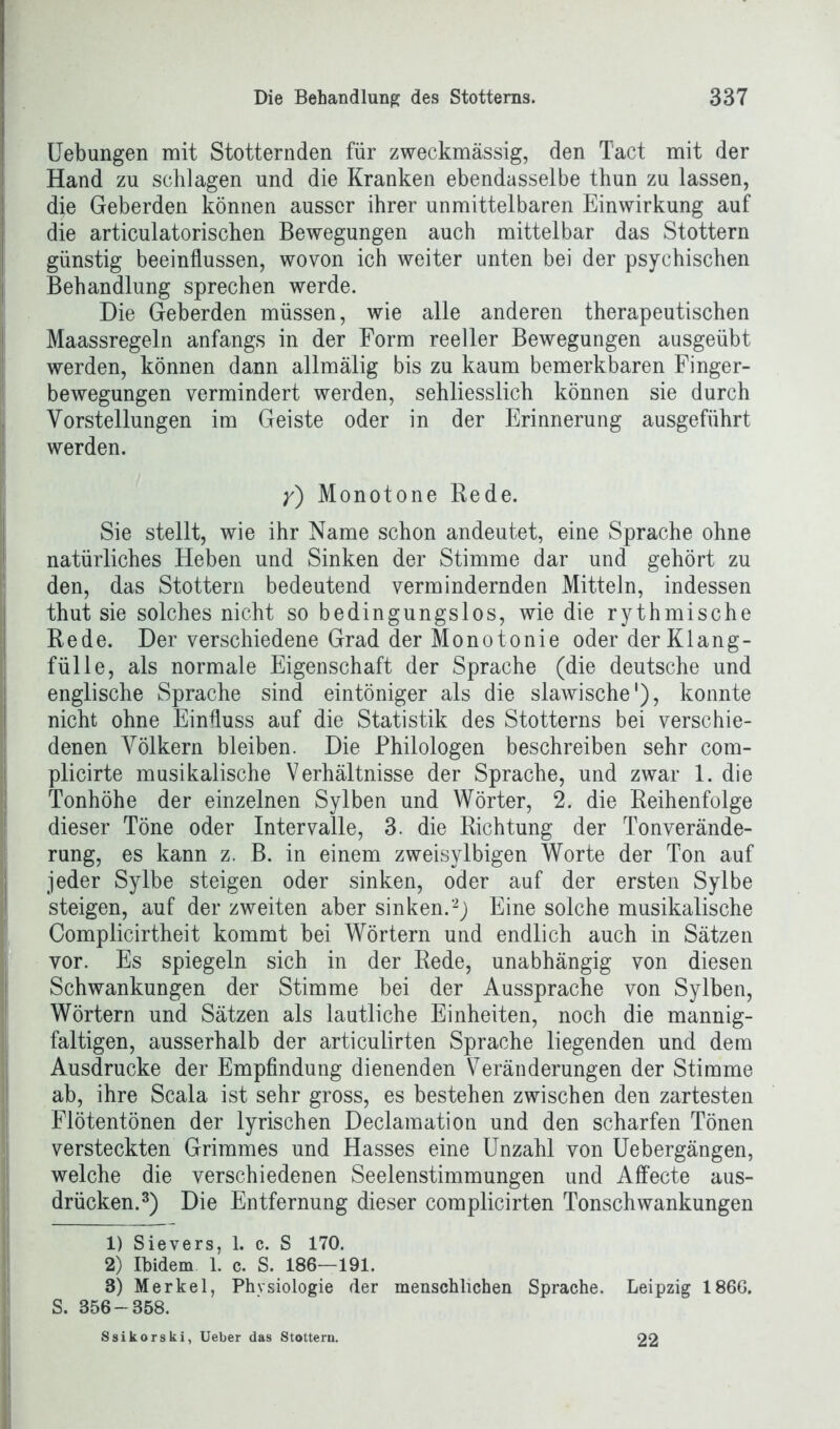 Uebungen mit Stotternden für zweckmässig, den T'act mit der Hand zn schlagen und die Kranken ebendasselbe thun zu lassen, die Geberden können ausser ihrer unmittelbaren Einwirkung auf die articulatorischen Bewegungen auch mittelbar das Stottern günstig beeinflussen, wovon ich weiter unten bei der psychischen Behandlung sprechen werde. Die Geberden müssen, wie alle anderen therapeutischen Maassregeln anfangs in der Form reeller Bewegungen ausgeübt werden, können dann allmälig bis zu kaum bemerkbaren Finger- bewegungen vermindert werden, sehliesslich können sie durch Vorstellungen im Geiste oder in der Erinnerung ausgeführt werden. y) Monotone Rede. Sie stellt, wie ihr Name schon andeutet, eine Sprache ohne natürliches Heben und Sinken der Stimme dar und gehört zu den, das Stottern bedeutend vermindernden Mitteln, indessen thut sie solches nicht so bedingungslos, wie die rythmische Rede. Der verschiedene Grad der Monotonie oder der Klang- fülle, als normale Eigenschaft der Sprache (die deutsche und englische Sprache sind eintöniger als die slawische1), konnte nicht ohne Einfluss auf die Statistik des Stotterns bei verschie- denen Völkern bleiben. Die Philologen beschreiben sehr com- plicirte musikalische Verhältnisse der Sprache, und zwar 1. die Tonhöhe der einzelnen Sylben und Wörter, 2. die Reihenfolge dieser Töne oder Intervalle, 3. die Richtung der Tonverände- rung, es kann z. B. in einem zweisylbigen Worte der Ton auf jeder Sylbe steigen oder sinken, oder auf der ersten Sylbe steigen, auf der zweiten aber sinken.2) Eine solche musikalische Complicirtheit kommt bei Wörtern und endlich auch in Sätzen vor. Es spiegeln sich in der Rede, unabhängig von diesen Schwankungen der Stimme bei der Aussprache von Sylben, Wörtern und Sätzen als lautliche Einheiten, noch die mannig- faltigen, ausserhalb der articulirten Sprache liegenden und dem Ausdrucke der Empfindung dienenden Veränderungen der Stimme ab, ihre Scala ist sehr gross, es bestehen zwischen den zartesten Flötentönen der lyrischen Declamation und den scharfen Tönen versteckten Grimmes und Hasses eine Unzahl von Uebergängen, welche die verschiedenen Seelenstimmungen und Affecte aus- drücken.3) Die Entfernung dieser complicirten Tonschwankungen 1) Sievers, 1. c. S 170. 2) Ibidem 1. c. S. 186—191. 8) Merkel, Physiologie der menschlichen Sprache. Leipzig 186G. S. 856-358. Ssikorski, Ueber das Stottern. 22