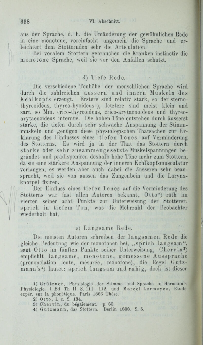 aus der Sprache, d. h. die Umänderung der gewöhnlichen Rede in eine monotone, vereinfacht ungemein die Sprache und er- leichtert dem Stotternden sehr die Articulation. Bei vocalem Stottern gebrauchen die Kranken instinctiv die monotone Sprache, weil sie vor den Anfällen schützt. d) Tiefe Rede. Die verschiedene Tonhöhe der menschlichen Sprache wird durch die zahlreichen äussern und innern Muskeln des Kehlkopfs erzeugt. Erstere sind relativ stark, so der sterno- thyrcoideus, thyreo-hyoideus’), letztere sind meist klein und zart, so Mm. crico-thyreoideus, crico-arytaenoideus und thyreo- arytaenoideus internus. Die hohen Töne entstehen durch äusserst starke, die tiefen durch sehr schwache Anspannung der Stimm- muskeln und genügen diese physiologischen Thatsachen zur Er- klärung des Einflusses eines tiefen Tones auf Verminderung des Stotterns. Es wird ja in der That das Stottern durch starke oder sehr zusammengesetzte Muskelspannungen be- gründet und prädisponiren deshalb hohe Töne mehr zum Stottern, da sie eine stärkere Anspannung der inneren Kehlkopfsmusculatur verlangen, es werden aber auch dabei die äusseren sehr bean- sprucht, weil sie von aussen das Zungenbein und die Larynx- knorpel fixiren. Der Einfluss eines tiefen Tones auf die Verminderung des Stotterns war fast allen Autoren bekannt, Otto1 2) räth im vierten seiner acht Punkte zur Unterweisung der Stotterer: sprich in tiefem Ton, was die Mehrzahl der Beobachter wiederholt hat. f) Langsame Rede. Die meisten Autoren schreiben der langsamen Rede die gleiche Bedeutung wie der monotonen bei, „sprich langsam“, sagt Otto im fünften Punkte seiner Unterweisung, Chervin3) empfiehlt langsame, monotone, gemessene Aussprache (prononciation lente, mesuree, monotone), die Regel Gutz- mann’s4) lautet: sprich langsam und ruhig, doch ist dieser 1) Grützner, Physiologie der Stimme und Sprache in Hermann’s Physiologie. I. Bd Th II. S. 111—112, und Marcel-Lermoyez, Etüde exper. sur la phonetique. Paris 1866 These. 2) Otto, 1. c. S. 184. 3) Chervin, du begaiement. p. 60. 4) Gutzmann, das Stottern. Berlin 1888. S. 5.