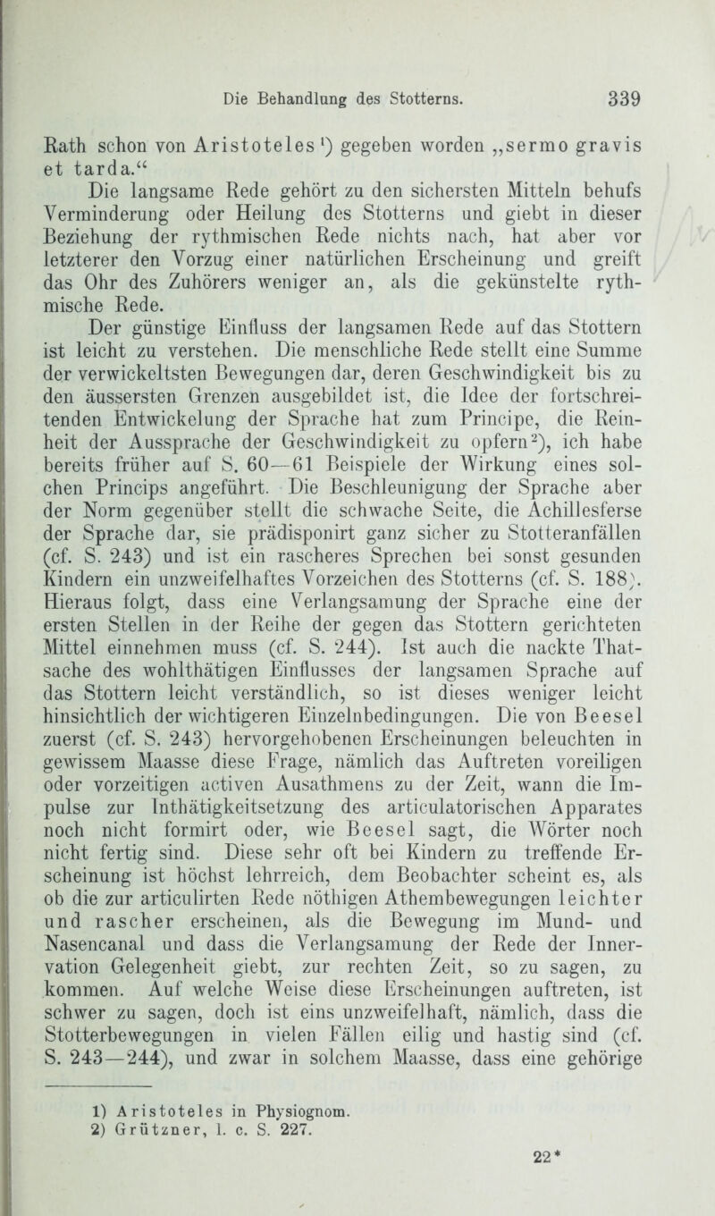 Rath schon von Aristoteles l) gegeben worden „sermo gravis et tarda.“ Die langsame Rede gehört zu den sichersten Mitteln behufs Verminderung oder Heilung des Stotterns und giebt in dieser Beziehung der rythmischen Rede nichts nach, hat aber vor letzterer den Vorzug einer natürlichen Erscheinung und greift das Ohr des Zuhörers weniger an, als die gekünstelte ryth- mische Rede. Der günstige Einfluss der langsamen Rede auf das Stottern ist leicht zu verstehen. Die menschliche Rede stellt eine Summe der verwickeltsten Bewegungen dar, deren Geschwindigkeit bis zu den äussersten Grenzen ausgebildet ist, die Idee der fortschrei- tenden Entwickelung der Sprache hat zum Principe, die Rein- heit der Aussprache der Geschwindigkeit zu opfern2), ich habe bereits früher auf S. 60—61 Beispiele der Wirkung eines sol- chen Princips angeführt. Die Beschleunigung der Sprache aber der Norm gegenüber stellt die schwache Seite, die Achillesferse der Sprache dar, sie prädisponirt ganz sicher zu Stotteranfällen (cf. S. 243) und ist ein rascheres Sprechen bei sonst gesunden Kindern ein unzweifelhaftes Vorzeichen des Stotterns (cf. S. 188). Hieraus folgt, dass eine Verlangsamung der Sprache eine der ersten Stellen in der Reihe der gegen das Stottern gerichteten Mittel einnehmen muss (cf. S. 244). Ist auch die nackte That- sache des wohlthätigen Einflusses der langsamen Sprache auf das Stottern leicht verständlich, so ist dieses weniger leicht hinsichtlich der wichtigeren Einzelnbedingungen. Die von Beesel zuerst (cf. S. 243) hervorgehobenen Erscheinungen beleuchten in gewissem Maasse diese Frage, nämlich das Auftreten voreiligen oder vorzeitigen activen Ausathmens zu der Zeit, wann die Im- pulse zur Inthätigkeitsetzung des articulatorischen Apparates noch nicht formirt oder, wie Beesel sagt, die Wörter noch nicht fertig sind. Diese sehr oft bei Kindern zu treffende Er- scheinung ist höchst lehrreich, dem Beobachter scheint es, als ob die zur articulirten Rede nöthigen Athembewegungen leichter und rascher erscheinen, als die Bewegung im Mund- und Nasencanal und dass die Verlangsamung der Rede der Inner- vation Gelegenheit giebt, zur rechten Zeit, so zu sagen, zu kommen. Auf welche Weise diese Erscheinungen auftreten, ist schwer zu sagen, doch ist eins unzweifelhaft, nämlich, dass die Stotterbewegungen in vielen Fällen eilig und hastig sind (cf. S. 243—244), und zwar in solchem Maasse, dass eine gehörige 1) Aristoteles in Physiognom. 2) Grützner, 1. c. S. 227. 22*