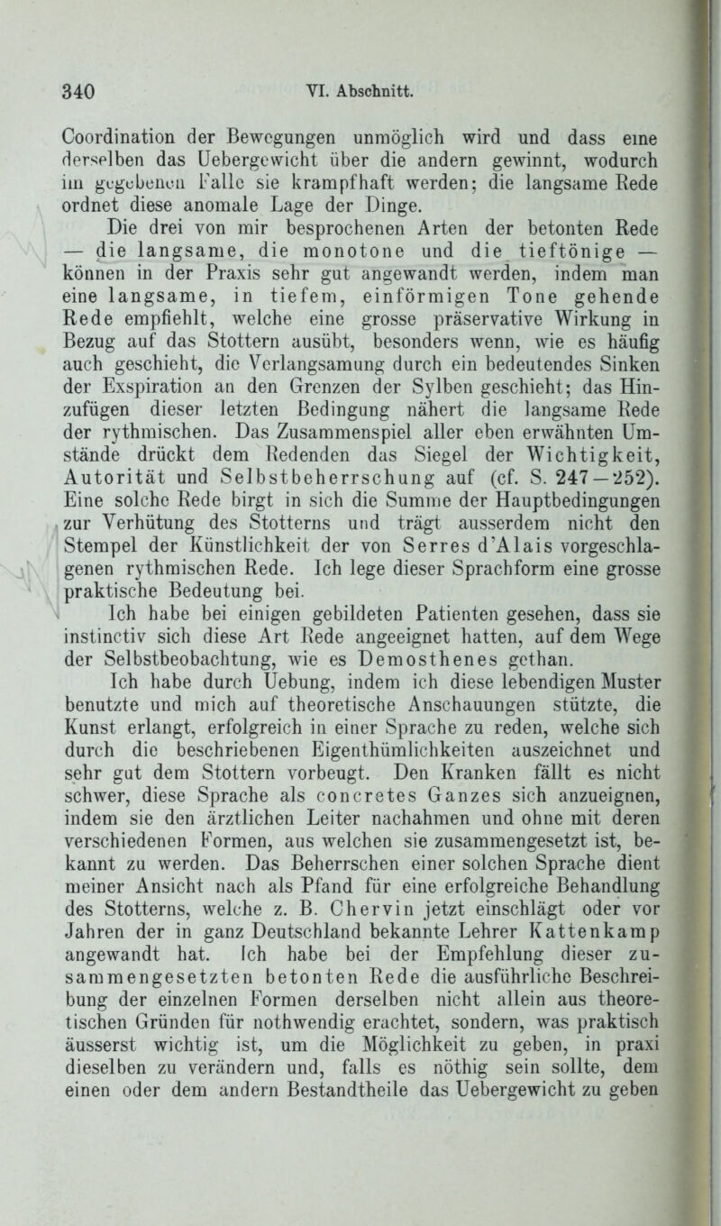 Coordination der Bewegungen unmöglich wird und dass eine derselben das Uebergewicht über die andern gewinnt, wodurch iin gegebenen Falle sie krampfhaft werden; die langsame Rede ordnet diese anomale Lage der Dinge. Die drei von mir besprochenen Arten der betonten Rede — die langsame, die monotone und die tieftönige — können in der Praxis sehr gut angewandt werden, indem man eine langsame, in tiefem, einförmigen Tone gehende Rede empfiehlt, welche eine grosse präservative Wirkung in Bezug auf das Stottern ausübt, besonders wenn, wie es häufig auch geschieht, die Verlangsamung durch ein bedeutendes Sinken der Exspiration an den Grenzen der Sylben geschieht; das Hin- zufügen dieser letzten Bedingung nähert die langsame Rede der rythmischen. Das Zusammenspiel aller eben erwähnten Um- stände drückt dem Redenden das Siegel der Wichtigkeit, Autorität und Selbstbeherrschung auf (cf. S. 247 —*252). Eine solche Rede birgt in sich die Summe der Hauptbedingungen zur Verhütung des Stotterns und trägt ausserdem nicht den Stempel der Künstlichkeit der von Serres d’Alais vorgeschla- genen rythmischen Rede. Ich lege dieser Sprachform eine grosse praktische Bedeutung bei. Ich habe bei einigen gebildeten Patienten gesehen, dass sie instinctiv sich diese Art Rede angeeignet hatten, auf dem Wege der Selbstbeobachtung, wie es Demosthenes gethan. Ich habe durch Uebung, indem ich diese lebendigen Muster benutzte und mich auf theoretische Anschauungen stützte, die Kunst erlangt, erfolgreich in einer Sprache zu reden, welche sich durch die beschriebenen Eigenthümlichkeiten auszeichnet und sehr gut dem Stottern vorbeugt. Den Kranken fällt es nicht schwer, diese Sprache als concretes Ganzes sich anzueignen, indem sie den ärztlichen Leiter nachahmen und ohne mit deren verschiedenen Formen, aus welchen sie zusammengesetzt ist, be- kannt zu werden. Das Beherrschen einer solchen Sprache dient meiner Ansicht nach als Pfand für eine erfolgreiche Behandlung des Stotterns, welche z. B. Chervin jetzt einschlägt oder vor Jahren der in ganz Deutschland bekannte Lehrer Kattenkamp angewandt hat. Ich habe bei der Empfehlung dieser zu- sammengesetzten betonten Rede die ausführliche Beschrei- bung der einzelnen Formen derselben nicht allein aus theore- tischen Gründen für nothwendig erachtet, sondern, was praktisch äusserst wichtig ist, um die Möglichkeit zu geben, in praxi dieselben zu verändern und, falls es nöthig sein sollte, dem einen oder dem andern Bestandteile das Uebergewicht zu geben