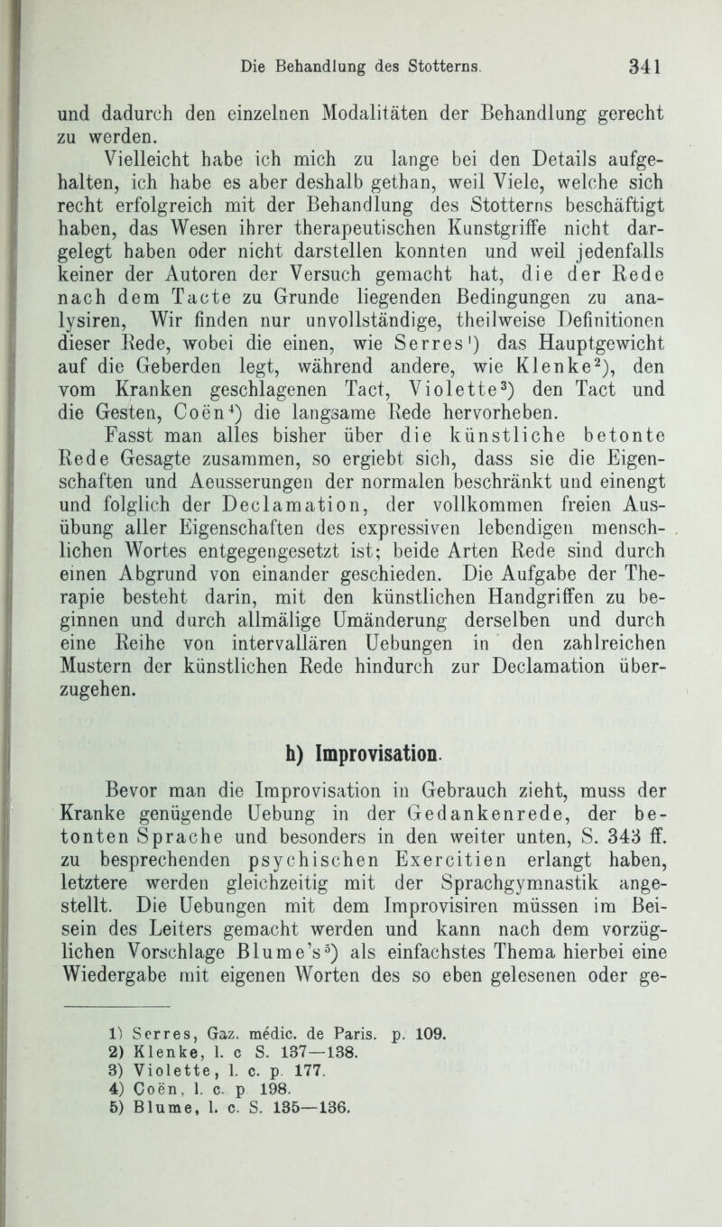 und dadurch den einzelnen Modalitäten der Behandlung gerecht zu werden. Vielleicht habe ich mich zu lange bei den Details aufge- halten, ich habe es aber deshalb gethan, weil Viele, welche sich recht erfolgreich mit der Behandlung des Stotterns beschäftigt haben, das Wesen ihrer therapeutischen Kunstgriffe nicht dar- gelegt haben oder nicht darstellen konnten und weil jedenfalls keiner der Autoren der Versuch gemacht hat, die der Rede nach dem Tacte zu Grunde liegenden Bedingungen zu ana- lysiren, Wir finden nur unvollständige, theilweise Definitionen dieser Rede, wobei die einen, wie Serres1) das Hauptgewicht auf die Geberden legt, während andere, wie Klenke2), den vom Kranken geschlagenen Tact, Violette3) den Tact und die Gesten, Coen4) die langsame Rede hervorheben. Fasst man alles bisher über die künstliche betonte Rede Gesagte zusammen, so ergiebt sich, dass sie die Eigen- schaften und Aeusserungen der normalen beschränkt und einengt und folglich der Declamation, der vollkommen freien Aus- übung aller Eigenschaften des expressiven lebendigen mensch- lichen Wortes entgegengesetzt ist; beide Arten Rede sind durch einen Abgrund von einander geschieden. Die Aufgabe der The- rapie besteht darin, mit den künstlichen Handgriffen zu be- ginnen und durch allmälige Umänderung derselben und durch eine Reihe von intervallären Uebungen in den zahlreichen Mustern der künstlichen Rede hindurch zur Declamation über- zugehen. h) Improvisation. Bevor man die Improvisation in Gebrauch zieht, muss der Kranke genügende Uebung in der Gedankenrede, der be- tonten Sprache und besonders in den weiter unten, S. 343 ff. zu besprechenden psychischen Exercitien erlangt haben, letztere werden gleichzeitig mit der Sprachgymnastik ange- stellt. Die Uebungen mit dem Improvisiren müssen im Bei- sein des Leiters gemacht werden und kann nach dem vorzüg- lichen Vorschläge Blume’s5) als einfachstes Thema hierbei eine Wiedergabe mit eigenen Worten des so eben gelesenen oder ge- 1) Serres, Gaz. medic. de Paris, p. 109. 2) Klenke, 1. c S. 137—138. 3) Violette, 1. c. p 177. 4) Coen, 1. c. p 198. 5) Blume, 1. c. S. 135—136.