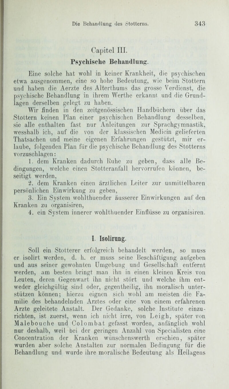 Capitel III. Psychische Behandlung. Eine solche hat wohl in keiner Krankheit, die psychischen etwa ausgenommen, eine so hohe Bedeutung, wie beim Stottern und haben die Aerzte des Alterthums das grosse Verdienst, die psychische Behandlung in ihrem Werthe erkannt und die Grund- lagen derselben gelegt zu haben. Wir finden in den zeitgenössischen Handbüchern über das .Stottern keinen Plan einer psychischen Behandlung desselben, sie alle enthalten fast nur Anleitungen zur Sprachgymnastik, wesshalb ich, auf die von der klassischen Medicin gelieferten Thatsachen und meine eigenen Erfahrungen gestützt, mir er- laube, folgenden Plan für die psychische Behandlung des Stotterns vorzuschlagen: 1. dem Kranken dadurch Buhe zu geben, dass alle Be- dingungen, welche einen Stotteranfall hervorrufen können, be- seitigt werden, 2. dem Kranken einen ärztlichen Leiter zur unmittelbaren persönlichen Einwirkung zu geben, 3. Ein System wohlthuender äusserer Einwirkungen auf den Kranken zu organisiren, 4. ein System innerer wohlthuender Einflüsse zu organisiren. I Isolirung. Soll ein Stotterer erfolgreich behandelt werden, so muss er isolirt werden, d. h. er muss seine Beschäftigung aufgeben und aus seiner gewohnten Umgebung und Gesellschaft entfernt werden, am besten bringt man ihn in einen kleinen Kreis von Leuten, deren Gegenwart ihn nicht stört und welche ihm ent- weder gleichgültig sind oder, gegentheilig, ihn moralisch unter- stützen können; hierzu eignen sich wohl am meisten die Fa- milie des behandelnden Arztes oder eine von einem erfahrenen Arzte geleitete Anstalt. Der Gedanke, solche Institute einzu- richten, ist zuerst, wenn ich nicht irre, von Leigh, später von Malebouche und Colombat gefasst worden, anfänglich wohl nur deshalb, weil bei der geringen Anzahl von Specialisten eine Concentration der Kranken wünschenswerth erschien, später wurden aber solche Anstalten zur normalen Bedingung für die Behandlung und wurde ihre moralische Bedeutung als Heilagens