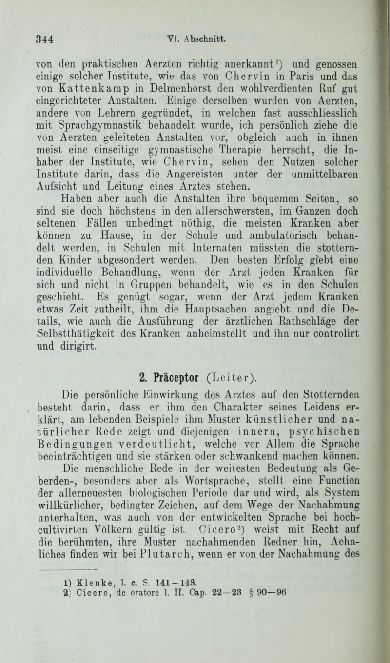 von den praktischen Aerzten richtig anerkannt1) und genossen einige solcher Institute, wie das von Chervin in Paris und das von Kattenkarap in Delmenhorst den wohlverdienten Ruf gut eingerichteter Anstalten. Einige derselben wurden von Aerzten, andere von Lehrern gegründet, in welchen fast ausschliesslich mit Sprachgymnastik behandelt wurde, ich persönlich ziehe die von Aerzten geleiteten Anstalten vor, obgleich auch in ihnen meist eine einseitige gymnastische Therapie herrscht, die In- haber der Institute, wie Chervin, sehen den Nutzen solcher Institute darin, dass die Angereisten unter der unmittelbaren Aufsicht und Leitung eines Arztes stehen. Haben aber auch die Anstalten ihre bequemen Seiten, so sind sie doch höchstens in den allerschwersten, im Ganzen doch seltenen Fällen unbedingt nöthig, die meisten Kranken aber können zu Hause, in der Schule und ambulatorisch behan- delt werden, in Schulen mit Internaten müssten die stottern- den Kinder abgesondert werden. Den besten Erfolg gi’ebt eine individuelle Behandlung, wenn der Arzt jeden Kranken für sich und nicht in Gruppen behandelt, wie es in den Schulen geschieht. Es genügt sogar, wenn der Arzt jedem Kranken etwas Zeit zutheilt, ihm die Hauptsachen angiebt und die De- tails, wie auch die Ausführung der ärztlichen Rathschläge der Selbstthätigkeit des Kranken anheimstellt und ihn nur controlirt und dirigirt. 2. Präceptor (Leiter). Die persönliche Einwirkung des Arztes auf den Stotternden besteht darin, dass er ihm den Charakter seines Leidens er- klärt, am lebenden Beispiele ihm Muster künstlicher und na- türlicher Rede zeigt und diejenigen innern, psychischen Bedingungen verdeutlicht, welche vor Allem die Sprache beeinträchtigen und sie stärken oder schwankend machen können. Die menschliche Rede in der weitesten Bedeutung als Ge- berden-, besonders aber als Wortsprache, stellt eine Function der allerneuesten biologischen Periode dar und wird, als System willkürlicher, bedingter Zeichen, auf dem Wege der Nachahmung unterhalten, was auch von der entwickelten Sprache bei hoch- cultivirten Völkern gültig ist. Cicero2) weist mit Recht auf die berühmten, ihre Muster nachahmenden Redner hin, Aehn- liches finden wir beiPlutarch, wenn er von der Nachahmung des 1) Klenke, 1. c. S. 141-143. 2 Cicero, de oratore 1. II. Cap. 22—23 § 90—96